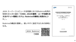 JAXA スーパーコンピュータ活用課におけるRedmine利用の
知見をまとめた論文「CODA: JSS2の運用・ユーザ支援を支
えるチケット管理システム: Redmineの事例と利用のヒン
ト」。


Redmineの構造を理解し、使いやすく設定するための参考に
なる。
JAXA Redmine
で検索

 