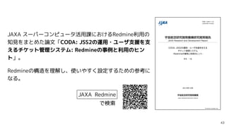 JAXA スーパーコンピュータ活用課におけるRedmine利用の
知見をまとめた論文「CODA: JSS2の運用・ユーザ支援を支
えるチケット管理システム: Redmineの事例と利用のヒン
ト」。


Redmineの構造を理解し、使いやすく...