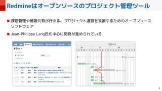 Redmineはオープンソースのプロジェクト管理ツール

■ 課題管理や情報共有が行える、プロジェクト運営を支援するためのオープンソース
 
ソフトウェア


■ Jean-Philippe Lang氏を中心に開発が進められている
 