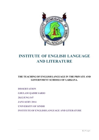 1 | P a g e
INSTITUTE OF ENGLISH LANGUAGE
AND LITERATURE
THE TEACHING OF ENGLISH LANGUAGE IN THE PRIVATE AND
GOVERNMENT SCHOOLS OF LARKANA.
DISSERTATION
GHULAM QADIR SARIO
2K12/ENG/147
JANUAURY 2014
UNIVERSITY OF SINDH
INSTITUTE OF ENGLISH LANGUAGE AND LITERATURE
 