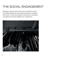 10
THE SOCIAL ENGAGEMENT
Zashadu works with local communities to build
up relationships by fair trading based on respect
and trust. This bond helps to ensure the working
conditions and fair salaries for craftsmen.
 