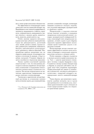 Áþëëåòåíü ÓðÎ ÌÀÑÏ 2009 ¹ 2(2)

íèå ê ñâîèì ïðîôåññèîíàëüíûì îáÿçàííîñòÿì.          óÿñíåíèÿ ñëîæèâøåéñÿ ñèòóàöèè, àêòèâèçàöèè
   Íà ýôôåêòèâíîñòü êîììóíèêàöèè âëèÿþò             âíèìàíèÿ ñëåäîâàòåëÿ è ýêñïåðòà, îïåðàòèâ-
ëè÷íîñòíûå êà÷åñòâà âçàèìîäåéñòâóþùèõ ëèö.          íîãî ïîëó÷åíèÿ èíôîðìàöèè, ïðåäâàðèòåëüíîé
Âàæíåéøèìè èç íèõ ñ÷èòàþòñÿ èíèöèàòèâíîñòü,         åå îáðàáîòêè è îöåíêè.
òàêòè÷íîñòü, âûäåðæàííîñòü, ñòîéêîñòü, ñêðîì-           Ýìîöèîíàëüíûå è ìîðàëüíî-ýòè÷åñêèå
íîñòü, ñîîáðàçèòåëüíîñòü, âûäåðæàííîñòü, óìå-       ìåòîäû ïîìîãàþò óñòàíîâèòü è ïîääåðæàòü
íèå ñ÷èòàòüñÿ ñ ìíåíèåì äðóãèõ, âíèìàòåëü-          ýìîöèîíàëüíî-ïñèõîëîãè÷åñêèé êîíòàêò ñ ïî-
íîñòü, ìóæåñòâî, ðåøèòåëüíîñòü è äð.                ìîùüþ ïðåäâàðèòåëüíîé íåîôèöèàëüíîé áå-
   Îñîáîå çíà÷åíèå ïðèäàåòñÿ èíòåëëåêòó-            ñåäû, ïîçâîëÿþùåé ñíÿòü ýìîöèîíàëüíîå íà-
àëüíûì êà÷åñòâàì ñóáúåêòîâ âçàèìîäåéñòâèÿ.          ïðÿæåíèå, óòî÷íèòü çàäà÷è è öåëè îáùåíèÿ,
Ñðåäè íèõ íàáëþäàòåëüíîñòü, äîñòàòî÷íûé             îïðåäåëèòü âàðèàíòû ýôôåêòèâíîãî èñïîëü-
çàïàñ çíàíèé, óìåíèÿ è íàâûêè, õîðîøàÿ ïà-          çîâàíèÿ íàó÷íî-òåõíè÷åñêèõ ñðåäñòâ è ñïå-
ìÿòü, ðàçâèòàÿ ðå÷ü, âîîáðàæåíèå, ìîáèëüíîñòü,      öèàëüíûõ ïîçíàíèé.
áûñòðîòà, ñàìîñòîÿòåëüíîñòü, öåëåóñòðåìëåí-             Êîíòðîëèðóþùèå ìåòîäû ïîìîãàþò ïðî-
íîñòü, êðèòè÷íîñòü, ãèáêîñòü ìûøëåíèÿ4. Âçà-        âåðèòü ýôôåêòèâíîñòü êîíòàêòà ïóòåì ïîñòà-
èìîäåéñòâèå íàèáîëåå ïðîäóêòèâíî òàì, ãäå           íîâêè óòî÷íÿþùèõ è êîíòðîëüíûõ âîïðîñîâ,
îáùàþòñÿ ïðîôåññèîíàëû, ïîëüçóþùèåñÿ óâà-           âîâëå÷åíèÿ ýêñïåðòîâ â àêòèâíóþ ðàáîòó.
æåíèåì â êîëëåêòèâå (ê ïðèìåðó, â áþðî ñó-              Îñîáîå âíèìàíèå â îáùåíèè ñëåäîâàòåëÿ
äåáíûõ ýêñïåðòèç). Ñòåðæíåì îáùåíèÿ ÿâ-             è ýêñïåðòà óäåëÿåòñÿ ïðîôåññèîíàëüíîìó òàê-
ëÿåòñÿ ñïîñîáíîñòü ê òâîð÷åñêîìó ìûøëåíèþ.          òó. Òàêò — åäèíñòâî íðàâñòâåííîãî îòíîøå-
   Àíàëèç ñóäåáíî-ñëåäñòâåííîé ïðàêòèêè             íèÿ ê ÷åëîâåêó è ôîðìû îáðàùåíèÿ ê íåìó.
ñâèäåòåëüñòâóåò î òîì, ÷òî ïîâñåäíåâíàÿ äåÿ-        Ñëåäîâàòåëü è ýêñïåðò äîëæíû ñîáëþäàòü ìåðó
òåëüíîñòü ïîçâîëèëà âûðàáîòàòü ìåòîäû (ïðè-         â îáùåíèè, íå äîïóñêàòü äåéñòâèé è ñëîâ, êî-
åìû) óñòàíîâëåíèÿ è ïîääåðæàíèÿ ïñèõîëî-            òîðûå ìîãóò áûòü íåïðèÿòíû îêðóæàþùèì.
ãè÷åñêîãî êîíòàêòà ìåæäó ñëåäîâàòåëåì è ýê-         Ïðîôåññèîíàëüíûé òàêò çàâèñèò îò ïñèõè÷åñ-
ñïåðòîì. Ýòè ìåòîäû ïîäðàçäåëÿþòñÿ íà òàê-          êèõ îñîáåííîñòåé, ñïîñîáíîñòè äåéñòâîâàòü â
òè÷åñêèå, ýâðèñòè÷åñêèå, ýìîöèîíàëüíûå, ìî-         ñîîòâåòñòâèè ñ êîíêðåòíîé ñèòóàöèåé è èí-
ðàëüíî-ýòè÷åñêèå è êîíòðîëèðóþùèå.                  äèâèäóàëüíûõ êà÷åñòâ âçàèìîäåéñòâóþùèõ
   Òàêòè÷åñêèå è ýâðèñòè÷åñêèå ìåòîäû (ïðè-         ëèö.
åìû) ðàññ÷èòàíû íà óñòàíîâëåíèå êîíòàêòà                Òàêèì îáðàçîì, ïðè íàçíà÷åíèè è ïðîèç-
ïóòåì óòî÷íåíèÿ çàäà÷è, öåëè âçàèìîäåéñòâèÿ,        âîäñòâå ñóäåáíûõ ýêñïåðòèç, êàê è â öåëîì
                                                    ïðè ïðîèçâîäñòâå ïî óãîëîâíîìó äåëó, ó÷àñò-
                                                    íèêàì ïðàâîîòíîøåíèé ñëåäóåò ñîáëþäàòü íå
      4
       Ñì.: Ðàòèíîâ À. Ð. Ñóäåáíàÿ ïñèõîëîãèÿ äëÿ   òîëüêî ïðîöåññóàëüíûå íîðìû, íî è ìîðàëü-
      ñëåäîâàòåëÿ. Ì., 2008. Ñ. 133.                íî-íðàâñòâåííûå ïðàâèëà.




100
 
