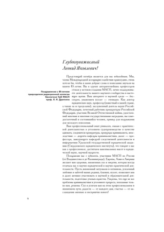 Ãëóáîêîóâàæàåìûé
                              Ëåîíèä ßêîâëåâè÷!
                                 Ïðåäñòîÿùèé îêòÿáðü ÿâëÿåòñÿ äëÿ âàñ þáèëåéíûì. Ìû,
                             ÷ëåíû Ìåæäóíàðîäíîé àññîöèàöèè ñîäåéñòâèÿ ïðàâîñóäèþ, î÷åíü
                             õîòåëè áû, ÷òîáû è íàøè äîáðûå ñëîâà è ïîæåëàíèÿ çâó÷àëè íà
                             âàøåì 85-ëåòèè. Âû â ãðóïïå àâòîðèòåòíåéøèõ ïðîôåññîðîâ
                                      ñòîÿëè ó èñòîêîâ ñîçäàíèÿ ÌÀÑÏ, ëè÷íî ïîääåðæèâà-
           Ïîçäðàâëåíèå ñ 85-ëåòèåì
ïðåäñåäàòåëÿ ðåäàêöèîííîé êîëëåãèè
                                      åòå äåÿòåëüíîñòü íàøåãî íàó÷íîãî ñîîáùåñòâà â íàñòî-
              Áþëëåòåíÿ ÓðÎ ÌÀÑÏ ÿùåå âðåìÿ. Âàø àâòîðèòåò â íàó÷íîé ñðåäå — áåñ-
               ïðîô. Ë. ß. Äðàïêèíà ñïîðåí, óâàæåíèåì êîëëåã — î÷åâèäíî. Êàê äîêòîð
                                      þðèäè÷åñêèõ íàóê, ïðîôåññîð (èçâåñòíûé â íàøåé ñòðàíå,
                             à òàêæå çà åå ïðåäåëàìè), çàñëóæåííûé äåÿòåëü íàóêè Ðîññèé-
                             ñêîé Ôåäåðàöèè, ïî÷åòíûé ðàáîòíèê ïðîêóðàòóðû Ðîññèéñêîé
                             Ôåäåðàöèè, ó÷àñòíèê Âåëèêîé Îòå÷åñòâåííîé âîéíû, óäîñòîåí-
                             íûé ìíîãèìè è ìíîãèìè ãîñóäàðñòâåííûìè íàãðàäàìè, âû ñàìî-
                             äîñòàòî÷íûé è ñîñòîÿâøèéñÿ ÷åëîâåê, ïðèìåð äëÿ ïîäðàæàíèÿ
                             äëÿ ìîëîäîãî ïîêîëåíèÿ.
                                 Âàø ïðîôåññèîíàëüíûé îïûò óíèêàëåí, ñâÿçàí ñ ïðàêòè÷åñ-
                             êîé äåÿòåëüíîñòüþ â óãîëîâíîì ñóäîïðîèçâîäñòâå â êà÷åñòâå
                             àäâîêàòà, ñëåäîâàòåëÿ ïðîêóðàòóðû, ïðîêóðîðà-êðèìèíàëèñòà, âïîñ-
                             ëåäñòâèè — äîöåíòà êàôåäðû êðèìèíàëèñòèêè, äàëåå — ïðî-
                             ôåññîðà, çàâåäóþùåãî êàôåäðîé ñëåäñòâåííîé äåÿòåëüíîñòè è
                             èíôîðìàòèêè Óðàëüñêîé ãîñóäàðñòâåííîé þðèäè÷åñêîé àêàäå-
                             ìèè (Ñâåðäëîâñêîãî þðèäè÷åñêîãî èíñòèòóòà), ÷òî ãîâîðèò î âàñ
                             êàê î ïðîôåññèîíàëå, äîñòèãøåì ìàêñèìàëüíûõ âûñîò â þðèäè-
                             ÷åñêîé íàóêå, íàó÷íîé ìóäðîñòè.
                                 Ïîçäðàâëÿÿ âàñ ñ þáèëååì, ó÷àñòíèêè ÌÀÑÏ èç Ðîññèè
                             (îò Âëàäèâîñòîêà è äî Êàëèíèíãðàäà), Åâðîïû, Àçèè è Àìåðèêè
                             æåëàþò âàì çäîðîâüÿ, æèçíåííûõ ñèë è ýíåðãèè, êîòîðàÿ âñåãäà
                             îòëè÷àëà âàñ â íàó÷íî-þðèäè÷åñêîé è íàó÷íî-ïðàêòè÷åñêîé äåÿ-
                             òåëüíîñòè. Ïóñòü æèçíåííûé ýíòóçèàçì è îïòèìèçì, óñèëåííûé
                             ëþáîâüþ è çàáîòîé âàøèõ ðîäíûõ, áëèçêèõ, êîëëåã, ïîçâîëÿþò âàì
                             è äàëåå àêòèâíî ó÷àñòâîâàòü â íàó÷íîé è îáðàçîâàòåëüíîé äåÿ-
                             òåëüíîñòè, ïîäãîòîâêå ó÷åíûõ-þðèñòîâ. Óâåðåíû, ÷òî åùå íå âñå
                             ïðîáëåìû êðèìèíàëèñòèêè è óãîëîâíîãî ïðîöåññà, ïîñèëüíûå òîëü-
                             êî âàì, ðåøåíû. Ñèë è óñïåõîâ âàì íà ýòîì ïðîôåññèîíàëüíîì è
                             æèçíåííîì ïóòè, ðàäîñòè — îò êàæäîãî äíÿ, ñ÷àñòüÿ — îò íà-
                             ñëàæäåíèÿ æèçíüþ è âîñïðèÿòèÿ íîâîãî!

6
 