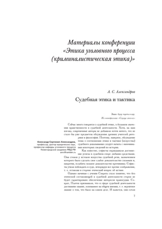 Ìàòåðèàëû êîíôåðåíöèè
                   «Ýòèêà óãîëîâíîãî ïðîöåññà
               (êðèìèíàëèñòè÷åñêàÿ ýòèêà)»



                                                                À. Ñ. Àëåêñàíäðîâ

                                    Ñóäåáíàÿ ýòèêà è òàêòèêà

                                                                   Çíàþ: áóäó ãîðåòü â àäó.
                                                          Èç êèíîôèëüìà «Ñåðäöå àíãåëà»

                               Ñåé÷àñ ìíîãî ãîâîðèòñÿ î ñóäåáíîé ýòèêå, î áîëüøîì çíà÷å-
                           íèè íðàâñòâåííîñòè â ñóäåáíîé äåÿòåëüíîñòè. Õîòÿ, íà íàø
                           âçãëÿä, ñîâðåìåííûå àâòîðû íå äîáàâèëè ïî÷òè íè÷åãî, ÷òî íå
                           ñòàëî áû óæå ïðåäìåòîì îáñóæäåíèÿ äðåâíèõ ó÷èòåëåé ðèòî-
                                        ðèêè è ôèëîñîôèè. Ïîýòîìó, íàâåðíîå, îáñóæäåíèå
   Àëåêñàíäð Ñåðãååâè÷ Àëåêñàíäðîâ, òåìû î ñîîòíîøåíèè ýòèêè è òàêòèêè (èñêóññòâà)
   ïðîôåññîð, äîêòîð þðèäè÷åñêèõ íàóê, ñóäåáíîãî äîêàçûâàíèÿ ñëåäóåò íà÷àòü ñ íàïîìèíà-
ïðîôåññîð êàôåäðû óãîëîâíîãî ïðîöåññà íèÿ íåêîòîðûõ ñâåäåíèé èç èñòîðèè.
      Íèæåãîðîäñêîé àêàäåìèè ÌÂÄ ÐÔ        Êàê èçâåñòíî, ñîôèñòû îïðàâäûâàëè äîñòèæå-
                       anrc@rambler.ru
                                        íèå óñïåõà â ñóäåáíîì ñïîðå ëþáûìè ñðåäñòâàìè.
                           Îíè ñòîÿëè ó èñòîêîâ èñêóññòâà ñóäåáíîé ðå÷è, íàçíà÷åíèåì
                           êîòîðîãî áûëî ñäåëàòü ñâîå ñëàáîå äîêàçàòåëüñòâî ñèëüíûì è,
                           íàïðîòèâ, îñëàáèòü ñèëüíîå äîêàçàòåëüñòâî ïðîòèâíèêà. Ñîôèñ-
                           òû ó÷èëè ïîáåæäàòü â ñóäå, èãíîðèðóÿ âñå ïðî÷èå ñîîáðàæåíèÿ,
                           ò. å. îñòàâëÿÿ â ñòîðîíå ýòè÷åñêèé âîïðîñ îá èñòèíå.
                               Îäíàêî íà÷èíàÿ ñ ó÷åíèÿ Ñîêðàòà ñòàëî ïîíÿòíî, ÷òî áåç
                           ýòè÷åñêîé ñîñòàâëÿþùåé â ñóäåáíîé äåÿòåëüíîñòè ñòîðîí íå
                           áóäåò ãàðàíòèðîâàíî îáåñïå÷åíèå èíòåðåñîâ ïðàâîñóäèÿ. Ñî-
                           êðàò, Ïëàòîí ïðèçíàâàëè, ÷òî â ñôåðå ñóäåáíîé äåÿòåëüíîñòè
                           äîñòèæèìî çíàíèå, îñíîâàííîå íà îáùåì ìíåíèè, ò. å. âåðîÿòíîå
                           çíàíèå î òîì, ÷òî áûëî íà ñàìîì äåëå. È êàæåòñÿ, îíè ñî÷ëè

                                                                                         7
 
