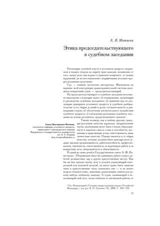 Å. Â. Ìèòÿåâà

                             Ýòèêà ïðåäñåäàòåëüñòâóþùåãî
                                     â ñóäåáíîì çàñåäàíèè

                                   Ðåàëèçàöèÿ ñóäåáíîé âëàñòè â óãîëîâíîì ïðîöåññå íàïðàâ-
                               ëåíà â ïåðâóþ î÷åðåäü íà çàùèòó ïðàâ ãðàæäàí, íåçàâèñèìî îò
                               òîãî, êàêóþ ðîëü îíè èãðàþò â ïðàâîâîì êîíôëèêòå, îò âñÿêèõ
                               íàðóøåíèé, íà èõ âîññòàíîâëåíèå ñïåöèôè÷íûìè óãîëîâíî-ïðî-
                               öåññóàëüíûìè ñðåäñòâàìè.
                                   Ñóä — ïîíÿòèå äîñòàòî÷íî àáñòðàêòíîå. Ôàêòè÷åñêè íà
                               âåðøèíå âñåé êîíñòðóêöèè ïðàâîîõðàíèòåëüíîé ñèñòåìû íàõî-
                               äèòñÿ êîíêðåòíûé ñóäüÿ — ïðåäñåäàòåëüñòâóþùèé.
                                   Íà ïðåäñåäàòåëüñòâóþùåãî â ñóäåáíîì çàñåäàíèè âîçëîæå-
                               íî âûïîëíåíèå ñëåäóþùèõ çàäà÷: à) ïëàíèðîâàíèÿ, îðãàíèçàöèè
                               è ðóêîâîäñòâà ñóäåáíûì çàñåäàíèåì; á) ïðèíÿòèÿ ìåð ïî ðåà-
                               ëèçàöèè ïðèíöèïîâ óãîëîâíîãî ïðîöåññà â ñóäåáíîì ðàçáèðà-
                               òåëüñòâå è åãî îáùèõ óñëîâèé â öåëÿõ ñîñòÿçàòåëüíîñòè è ðàâ-
                               íîïðàâèÿ ñòîðîí; â) îáåñïå÷åíèÿ âîñïèòàòåëüíîãî âîçäåéñòâèÿ
                               ñóäåáíîãî ïðîöåññà; ã) ñîáëþäåíèÿ ðàñïîðÿäêà ñóäåáíîãî çàñå-
                               äàíèÿ íà îñíîâå ðåãëàìåíòà, ïðåäóñìîòðåííîãî çàêîíîì1.
                                               Òàêîìó ÷åëîâåêó, êàê è ëþáîìó äðóãîìó, ïðèñó-
             Åëåíà Âèêòîðîâíà Ìèòÿåâà,     ùè ðàçëè÷íûå êà÷åñòâà õàðàêòåðà, ýìîöèîíàëüíûå
 ñîèñêàòåëü êàôåäðû óãîëîâíîãî ïðîöåññà, ÷åðòû; ðàçëè÷íûìè ìîãóò áûòü ñòåïåíü îáðàçîâàí-
      ïðàâîñóäèÿ è ïðîêóðîðñêîãî íàäçîðà íîñòè â øèðîêîì ñìûñëå ñëîâà è ñïîñîáíîñòè, âîñ-
Ìîðäîâñêîãî ãîñóäàðñòâåííîãî óíèâåðñèòåòà ïèòàíèå è íðàâñòâåííûå óñòîè, îòâåòñòâåííîñòü, èíûå
                         èì. Í. Ï. Îãàðåâà
                   lenà.mityaeva@yandex.ru ëè÷íîñòíûå êà÷åñòâà. Îäíàêî èìåþòñÿ è òå îáùèå
                                           êà÷åñòâà, êîòîðûå äîëæíû áûòü ïðèñóùè âñåì ñó-
                               äüÿì: âûñîêàÿ îðãàíèçîâàííîñòü, ðàáîòîñïîñîáíîñòü, ïðîôåññèî-
                               íàëèçì, òàêòè÷íîñòü, îòâåòñòâåííîñòü çà ïîðó÷åííóþ ðàáîòó è çà
                               êîíêðåòíûå äåëà, íåïðåäâçÿòîñòü è îáúåêòèâíîñòü.
                                   Â îäíîé èç ñâîèõ ðå÷åé â Ãîñóäàðñòâåííîì ñîâåòå À. Ô. Êî-
                               íè ñêàçàë: «Íåïðàâèëüíî áûëî áû ñðàâíèâàòü ðàáîòó ñóäüè ñ ðà-
                               áîòîé äîëæíîñòíûõ ëèö â äðóãèõ ïðèñóòñòâåííûõ ìåñòàõ. Êàê
                               áû íè áûë ïðåäàí ñâîåìó äåëó è óñåðäåí óïðàâëÿþùèé êîíò-
                               ðîëüíîé èëè êàçåííîé ïàëàòîé, îí èìååò ïðàâî áûòü çàíÿòûì
                               ëèøü â ïðèñóòñòâåííûå ÷àñû; êîí÷èëèñü îíè — è îí ìîæåò
                               âñåöåëî îòäàòüñÿ ñåìüå, çíàêîìûì, ðàçâëå÷åíèÿì, êíèãàì èëè êà-
                               êîìó-íèáóäü ëþáèìîìó çàíÿòèþ. À ñóäüÿ, ïîíèìàþùèé è èñ-
                               ïîëíÿþùèé ñâîé äîëã, êîãäà ñâîáîäåí îò óìñòâåííîé ðàáîòû, îò

                                 1
                                  Ñì.: Êîììåíòàðèé ê Óãîëîâíî-ïðîöåññóàëüíîìó êîäåêñó Ðîññèéñêîé
                                 Ôåäåðàöèè / ïîä ðåä. Â. È. Ðàä÷åíêî. Ì., 2006. Ñ. 569–570.

                                                                                             71
 