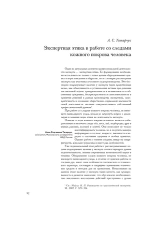 À. Ñ. Òàòàð÷óê

            Ýêñïåðòíàÿ ýòèêà â ðàáîòå ñî ñëåäàìè
                      êîæíîãî ïîêðîâà ÷åëîâåêà

                                 Îäèí èç àêòóàëüíûõ àñïåêòîâ ïðîôåññèîíàëüíîé äåÿòåëüíî-
                             ñòè ýêñïåðòà — ýêñïåðòíàÿ ýòèêà. Åå ôîðìèðîâàíèå íåîáõîäè-
                             ìî èññëåäîâàòü íå òîëüêî ñ òî÷êè çðåíèÿ îáùåïðèçíàííûõ ïðà-
                             âèë è íîðì ïîâåäåíèÿ â îáùåñòâå, íî è ñ ïîçèöèè ðàññìîòðåíèÿ
                             ýêñïåðòà êàê ó÷àñòíèêà óãîëîâíîãî ñóäîïðîèçâîäñòâà. Ýòî áåñ-
                             ñïîðíî ïîäðàçóìåâàåò íàëè÷èå ó ýêñïåðòà òàêèõ íðàâñòâåííûõ
                             íà÷àë, êàê îáúåêòèâíîñòü â óñòàíîâëåíèè èñòèíû ïðè ðåøåíèè
                             ïîñòàâëåííîé çàäà÷è, ïðèíöèïèàëüíîñòü è íåçàâèñèìîñòü â ñîá-
                             ñòâåííûõ ñóæäåíèÿõ, áåñïðèñòðàñòíîñòü è ñàìîñòîÿòåëüíîñòü â
                             ïðèíÿòèè ðåøåíèé â ðàìêàõ ïðîèçâîäñòâà ýêñïåðòèçû, ñàìî-
                             êðèòè÷íîñòü è îñîçíàíèå îáùåñòâåííî-ñîöèàëüíîé çíà÷èìîñòè
                             ñâîåé äåÿòåëüíîñòè, æåëàíèå ñîâåðøåíñòâîâàòü ñîáñòâåííûé
                             ïðîôåññèîíàëüíûé óðîâåíü1.
                                 Ïðè ðàáîòå ñî ñëåäàìè êîæíîãî ïîêðîâà ÷åëîâåêà, íå èìåþ-
                             ùåãî ïàïèëëÿðíîãî óçîðà, íåëüçÿ íå çàòðîíóòü âîïðîñ î ðåàëè-
                             çàöèè è âëèÿíèè íîðì ýòèêè íà äåÿòåëüíîñòü ýêñïåðòà.
                                 Ïîíÿòèå «ñëåäû êîæíîãî ïîêðîâà ÷åëîâåêà» ÿâëÿåòñÿ ñîáè-
                             ðàòåëüíûì è âêëþ÷àåò ñëåäû ëáà, íîñà, ãóá, ïîäáîðîäêà, ùåê è
                             óøíûõ ðàêîâèí, êîëåíåé è ëîêòåé. Îíè ïîçâîëÿþò íå òîëüêî
                                         èäåíòèôèöèðîâàòü ÷åëîâåêà, íî è ïîëó÷èòü âàæíóþ
              Àëëà Ñåðãååâíà Òàòàð÷óê, èíôîðìàöèþ î åãî ïîëå, âîçðàñòå, âíåøíîñòè è íå-
     ñîèñêàòåëü Ìîñêîâñêîãî óíèâåðñèòåòà
                             ÌÂÄ Ðîññèè ðåäêî î ñîñòîÿíèè çäîðîâüÿ è îñîáûõ ïðèìåòàõ.
                                         Îäíàêî ðàáîòà ñ òàêèìè ñëåäàìè, ââèäó èõ ñïåöè-
                             ôè÷íîñòè, äîâîëüíî òðóäîåìêà è èìååò ðÿä îñîáåííîñòåé.
                                 Óæå ïåðâîíà÷àëüíûé ýòàï ðàáîòû ñ ðàññìàòðèâàåìûìè ñëå-
                             äàìè ïîäðàçóìåâàåò íàëè÷èå ó ýêñïåðòà ñîîòâåòñòâóþùåãî óðîâíÿ
                             ïîäãîòîâëåííîñòè, çíàíèÿ ñîâðåìåííûõ âîçìîæíîñòåé íàóêè è
                             òåõíèêè. Îáíàðóæåíèå ñëåäîâ êîæíîãî ïîêðîâà ÷åëîâåêà, íå
                             èìåþùåãî ïàïèëëÿðíîãî óçîðà, â îòëè÷èå îò ïðèåìîâ ðàáîòû ñî
                             ñëåäàìè ðóê, èìååò ñâîè îñîáåííîñòè òàêòè÷åñêîãî è òåõíè÷åñ-
                             êîãî õàðàêòåðà, ñîñòîÿùèå â ñïåöèôèêå ïðèìåíåíèÿ òåõíè÷åñ-
                             êèõ ñðåäñòâ è ìåòîäîâ äëÿ èõ ïðîÿâëåíèÿ. Íåìàëîâàæíî íà
                             äàííîì ýòàïå íàëè÷èå ó ýêñïåðòà òàêèõ êà÷åñòâ, êàê ýðóäèðî-
                             âàííîñòü è ðàçâèòîå ìûøëåíèå, ÷òî îáóñëîâëåíî íåîáõîäèìîñ-
                             òüþ ìûñëåííîãî âîññîçäàíèÿ äåéñòâèé ïðåñòóïíèêà ñ öåëüþ

                               1
                                Ñì.: Ìàéëèñ Í. Ï. Ðóêîâîäñòâî ïî òðàñîëîãè÷åñêîé ýêñïåðòèçå.
                               Ì., 2007. Ñ. 329–334.

92
 