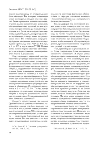 Áþëëåòåíü ÌÀÑÏ 2011 ¹ 1 (5)

ïðàâîì, ÿâëÿåòñÿ âûâîä, ÷òî ýòî ïðàâî äîëæíî       íîâëåííîñòè èçâåñòíûõ ôàêòè÷åñêèõ îáñòîÿ-
áûòü îáîþäíûì. Òàê ÷òî áðåìÿ äîêàçûâàíèÿ           òåëüñòâ — îáðàçóåò ñîäåðæàíèå èíñòèòóòà
ìîæåò ïåðåìåùàòüñÿ îò îäíîé ñòîðîíû ê äðó-         «áðåìåíè óñòàíîâëåíèÿ» èëè «ìàòåðèàëüíîãî
ãîé. ßâëÿÿñü ðàâíûìè â ïðàâîâîì îòíîøåíèè,         áðåìåíè äîêàçûâàíèÿ»17.
ñòîðîíû äîëæíû ñàìîñòîÿòåëüíî äîêàçûâàòü               Âåñü ïðåäûäóùèé õîä ðàññóæäåíèé äîë-
îáîñíîâàííîñòü ñâîèõ ïðåòåíçèé ïî âñåì âîï-        æåí ïðèâåñòè íàñ ê âûâîäó î òîì, ÷òî ïåðå-
ðîñàì, èìåþùèì çíà÷åíèå äëÿ ïðàâèëüíîãî ðàç-       ðàñïðåäåëåíèå áðåìåíè äîêàçûâàíèÿ âîçìîæíî
ðåøåíèÿ äåëà (â òîì ÷èñëå ïîñðåäñòâîì çàÿâ-        è â ðàìêàõ óãîëîâíîãî ïðîöåññà. Ðàññìîòðèì,
ëåíèé, õîäàòàéñòâ, æàëîá), íå ïåðåêëàäûâàÿ áî-     êîãäà æå óìåñòíî ãîâîðèòü î âîçëîæåíèè áðå-
ëåå ýòó îáÿçàííîñòü íà ñóä èëè íà äðóãóþ ñòî-      ìåíè äîêàçûâàíèÿ íà ñòîðîíó çàùèòû. Ïðåæäå
ðîíó â ñïîðå. Ýòî ñîñòÿçàòåëüíîå ðàñïðåäåëå-       âñåãî ýòî óìåñòíî ïðè äîêàçûâàíèè óòâåðæ-
íèå áðåìåíè äîêàçûâàíèÿ íàøëî ñâîå ïîäòâåð-        äåíèÿ î íåîáîñíîâàííîñòè îáîãàùåíèÿ îñóæ-
æäåíèå â öåëîì ðÿäå íîðì ÓÏÊ (÷. 4 ñò. 125,        äåííîãî, ïðèçíàííîãî âèíîâíûì â ñîâåðøåíèè
÷. 4 ñò. 235 è äðóãèå ñòàòüè ÓÏÊ). Â ñâÿçè         ïðåñòóïëåíèé ñ öåëüþ íàæèâû.
ñ ýòèì èìåííî ñòîðîíû íåñóò âñþ îòâåòñòâåí-            Èòàê, ñóáúåêò ïðàâà íà óãîëîâíûé èñê íå-
íîñòü çà àêòû ðàñïîðÿæåíèÿ ñâîèìè ïðàâàìè,         ñåò áðåìÿ óòâåðæäåíèÿ è áðåìÿ äîêàçûâàíèÿ
â òîì ÷èñëå è â äîêàçûâàíèè.                       âèíîâíîñòè îáâèíÿåìîãî. Â ñëó÷àå óñïåõà
    Èòàê, â åäèíñòâå ñ ôîðìàëüíîé äèñïîçè-         îáâèíåíèÿ áðåìÿ íåâèíîâíîñòè îáâèíÿåìîãî
òèâíîñòüþ ïðåçóìïöèÿ íåâèíîâíîñòè ñîñòàâ-          îïðîâåðãàåòñÿ, è ñ ýòîãî ìîìåíòà áðåìÿ äîêà-
ëÿåò ñóùíîñòü ñîñòÿçàòåëüíîãî óãîëîâíî-ïðî-        çûâàíèÿ âñåõ ôàêòîâ â ïîëüçó óòâåðæäåíèÿ î
öåññóàëüíîãî äîêàçûâàíèÿ, à èìåííî ñâîáîäíîå       íåâèíîâíîñòè ïåðåëàãàåòñÿ íà îñóæäåííîãî, åãî
ôîðìèðîâàíèå ñòîðîíàìè äîêàçàòåëüñòâåííîãî         çàùèòíèêà, îíè äîëæíû îïðîâåðãíóòü ïðåçóìï-
ìàòåðèàëà, îñóùåñòâëÿåìîå òàêèì îáðàçîì, ÷òî       öèþ èñòèííîñòè îáâèíèòåëüíîãî ïðèãîâîðà.
îñíîâíîå áðåìÿ äîêàçûâàíèÿ âèíîâíîñòè îá-              Âñå ïðåçóìïöèè ïðåäñòàâëÿþò ñîáîé ëîãè-
âèíÿåìîãî ëåæèò íà îáâèíèòåëå è âñÿêîå ñî-         ÷åñêèå ñóæäåíèÿ, ãäå ïðåçþìèðóþùèé ôàêò
ìíåíèå òîëêóåòñÿ â ïîëüçó îáâèíÿåìîãî. Áîëåå       îáóñëîâëèâàåò íàëè÷èå ïðåçþìèðóåìîãî. Åñòü
êðàòêî ñóòü ñîñòÿçàòåëüíîãî óãîëîâíî-ïðîöåñ-       ëè ïðÿìàÿ ïðè÷èííî-ñëåäñòâåííàÿ ñâÿçü ìåæäó
ñóàëüíîãî äîêàçûâàíèÿ ìîæíî îïðåäåëèòü êàê         ôàêòîì âèíîâíîñòè îñóæäåííîãî â ñîâåðøå-
îïðîâåðæåíèå îáâèíèòåëåì ïðåçóìïöèè íåâè-          íèè êðàæè è òåì, ÷òî âñå åãî èìóùåñòâî ïðè-
íîâíîñòè îáâèíÿåìîãî. Ýòî ïîëîæåíèå çàêðåï-        îáðåòåíî ïðåñòóïíûì ïóòåì. Íåò, íà ñîâðåìåí-
ëåíî â ÷. 2 ñò. 14 ÓÏÊ ÐÔ. Òàê ÷òî, èñõîäÿ         íîì ýòàïå ïðàâîâîãî ðàçâèòèÿ ìû íå ìîæåì
èç õàðàêòåðà ñîñòÿçàòåëüíîãî ïðîöåññà, ìîæíî       òàêóþ ïðåçóìïöèþ äîïóñòèòü. Õîòÿ, êàê ìû
ãîâîðèòü î ïðèíöèïå äîêàçàííîñòè îáâèíå-           ïîìíèì, êîãäà-òî çàêîíîäàòåëü óñìàòðèâàë òà-
íèÿ, ïîñêîëüêó ãëàâíîå áðåìÿ äîêàçûâàíèÿ ýòîé      êóþ ñâÿçü. Ìû æå íå ìîæåì ïðèçûâàòü ê òîìó,
âèíû ëîæèòñÿ íà îáâèíèòåëÿ16.                      ÷òîáû íà îñóæäåííîãî â ëþáîì ïðåñòóïëåíèè
    Îïåðèðóÿ ïðîöåññóàëüíûì ìàòåðèàëîì             âîçëàãàëîñü áðåìÿ äîêàçûâàíèÿ òîãî, ÷òî åãî
(ôàêòè÷åñêèì èëè äîêàçàòåëüñòâåííûì), ïî-          èìóùåñòâî èìååò çàêîííîå ïðîèñõîæäåíèå.
ëîæåííûì â îñíîâó ñóäåáíîãî ðåøåíèÿ, ñóä               Ïðåçþìèðîâàíèå ôàêòà ïðåñòóïíîãî îáî-
áåññèëåí â ïðåñëåäîâàíèè çàäà÷è óñòàíîâëå-         ãàùåíèÿ ìîæåò áûòü äîïóùåíî ïî îïðåäåëåí-
íèÿ îáúåêòèâíîé èñòèíû. Îáå ñòîðîíû íåñóò          íîé êàòåãîðèè óãîëîâíûõ äåë. Ïîëàãàåì, ÷òî
ðèñê íåóñòàíîâëåíèÿ âûãîäíîãî äëÿ íèõ ôàê-         ê òàêîâûì íàäî îòíåñòè «îòÿã÷åííûå» âèäû
òà — ïðåäïîñûëêè áëàãîïðèÿòíîé äëÿ íèõ             âçÿòî÷íè÷åñòâà, íàðêîïðåñòóïíîñòè, ìîøåííè-
íîðìû çàêîíà. Âîò ýòà ïðîáëåìà — íà êîãî           ÷åñòâà, çëîóïîòðåáëåíèé ñëóæåáíûì ïîëîæå-
ïàäóò íåáëàãîïðèÿòíûå ïîñëåäñòâèÿ íåóñòà-          íèåì ïî êîðûñòíûì ìîòèâàì. Òàê, óñòàíîâëå-
                                                   íèå ôàêòà âèíîâíîñòè îñóæäåííîãî â ïðîäîë-
     16
        Ñì.: Ðîçèí Í. Í. Óãîëîâíîå ñóäîïðîèçâîä-
     ñòâî. Ïã., 1916. Ñ. 345.                         17
                                                           ßáëî÷êîâ Ò. Ì. Óêàç. ñî÷. Ñ. 71–72, 73.

10
 