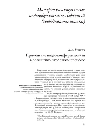 Ìàòåðèàëû àêòóàëüíûõ
                  èíäèâèäóàëüíûõ èññëåäîâàíèé
                        (ñâîáîäíàÿ òåìàòèêà)




                                                                       È. À. Áóðëà÷óê

              Ïðèìåíåíèå âèäåî-êîíôåðåíö-ñâÿçè
               â ðîññèéñêîì óãîëîâíîì ïðîöåññå

                                Â íàñòîÿùåå âðåìÿ äîñòèæåíèÿ ñîâðåìåííîé òåõíèêè ÿâëÿ-
                            þòñÿ îäíèì èç îñíîâíûõ èñòî÷íèêîâ ñîâåðøåíñòâîâàíèÿ ñðåäñòâ
                            äîêàçûâàíèÿ â óãîëîâíîì ïðîöåññå. Îñîáîå ìåñòî ñðåäè òàêèõ
                            òåõíè÷åñêèõ ñðåäñòâ, êàê àóäèî- è âèäåîçàïèñü, çàíèìàþò ñðåä-
                            ñòâà âèäåî-êîíôåðåíö-ñâÿçè, êîòîðûå ïîçâîëÿþò ïðè ðàññëåäî-
                            âàíèè óãîëîâíûõ äåë â êîðîòêèé ñðîê ïðîâåñòè îïðåäåëåííûå
                                        ñëåäñòâåííûå äåéñòâèÿ, ñóäåáíûå çàñåäàíèÿ áåç äî-
     Èâàí Àëåêñàíäðîâè÷ Áóðëà÷óê,
       ñîèñêàòåëü êàôåäðû óãîëîâíîãî ñòàâëåíèÿ îáâèíÿåìîãî â ñóä èç ñëåäñòâåííîãî èçî-
           ïðîöåññà è êðèìèíàëèñòèêè ëÿòîðà, ÷òî ýêîíîìèò âðåìåíÿ, à òàêæå ôèíàíñîâûå
Îìñêîãî ãîñóäàðñòâåííîãî óíèâåðñèòåòà ñðåäñòâà.
              ivan.burlachuk.susk@bk.ru    Âèäåî-êîíôåðåíö-ñâÿçü ïðèìåíÿåòñÿ â ñóäàõ îá-
                                        ùåé þðèñäèêöèè óæå îêîëî 11 ëåò. 18 íîÿáðÿ 1999 ã.
                            â Ðîññèè âïåðâûå ñîñòîÿëñÿ ñóä c èñïîëüçîâàíèåì òåõíîëîãèè
                            âèäåîêîíôåðåíöèé. Îñóæäåííûé Ìóðòàçèí ñòàë ïåðâûì, ÷üþ
                            êàññàöèîííóþ æàëîáó â ðåæèìå âèäåîêîíôåðåíöèè ðàññìîòðåë
                            ×åëÿáèíñêèé îáëàñòíîé ñóä. Èäåÿ ïðèìåíåíèÿ òåõíîëîãèè âè-
                            äåîêîíôåðåíöèé äëÿ ñóäåáíîãî ðàññìîòðåíèÿ êàññàöèîííûõ
                            æàëîá çàêëþ÷åííûõ ïðèíàäëåæèò ïðåäñåäàòåëþ ×åëÿáèíñêîãî
                            îáëàñòíîãî ñóäà Ô. Ì. Âÿòêèíó1.
                             1
                               Ñì.: Âèäåîêîíôåðåíöèÿ â çàëå ñóäà [Ýëåêòðîí. ðåñóðñ]. Ðåæèì
                             äîñòóïà: http://www.stel.ru/videoconference/tech_vc/using/chelyab-
                             justice.php

                                                                                           101
 