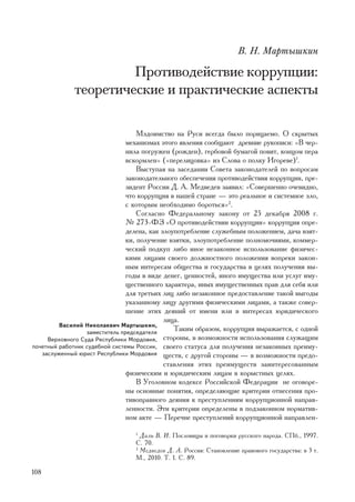 Â. Í. Ìàðòûøêèí

                      Ïðîòèâîäåéñòâèå êîððóïöèè:
             òåîðåòè÷åñêèå è ïðàêòè÷åñêèå àñïåêòû

                                    Ìçäîèìñòâî íà Ðóñè âñåãäà áûëî ïîðèöàåìî. Î ñêðûòûõ
                                ìåõàíèçìàõ ýòîãî ÿâëåíèÿ ñîîáùàþò äðåâíèå ðóêîïèñè: «Â ÷åð-
                                íèëà ïîãðóæåí (ðîæäåí), ãåðáîâîé áóìàãîé ïîâèò, êîíöîì ïåðà
                                âñêîðìëåí» («ïåðåëèöîâêà» èç Ñëîâà î ïîëêó Èãîðåâå)1.
                                    Âûñòóïàÿ íà çàñåäàíèè Ñîâåòà çàêîíîäàòåëåé ïî âîïðîñàì
                                çàêîíîäàòåëüíîãî îáåñïå÷åíèÿ ïðîòèâîäåéñòâèÿ êîððóïöèè, ïðå-
                                çèäåíò Ðîññèè Ä. À. Ìåäâåäåâ çàÿâèë: «Ñîâåðøåííî î÷åâèäíî,
                                ÷òî êîððóïöèÿ â íàøåé ñòðàíå — ýòî ðåàëüíîå è ñèñòåìíîå çëî,
                                ñ êîòîðûì íåîáõîäèìî áîðîòüñÿ»2.
                                    Ñîãëàñíî Ôåäåðàëüíîìó çàêîíó îò 25 äåêàáðÿ 2008 ã.
                                ¹ 273-ÔÇ «Î ïðîòèâîäåéñòâèè êîððóïöèè» êîððóïöèÿ îïðå-
                                äåëåíà, êàê çëîóïîòðåáëåíèå ñëóæåáíûì ïîëîæåíèåì, äà÷à âçÿò-
                                êè, ïîëó÷åíèå âçÿòêè, çëîóïîòðåáëåíèå ïîëíîìî÷èÿìè, êîììåð-
                                ÷åñêèé ïîäêóï ëèáî èíîå íåçàêîííîå èñïîëüçîâàíèå ôèçè÷åñ-
                                êèìè ëèöàìè ñâîåãî äîëæíîñòíîãî ïîëîæåíèÿ âîïðåêè çàêîí-
                                íûì èíòåðåñàì îáùåñòâà è ãîñóäàðñòâà â öåëÿõ ïîëó÷åíèÿ âû-
                                ãîäû â âèäå äåíåã, öåííîñòåé, èíîãî èìóùåñòâà èëè óñëóã èìó-
                                ùåñòâåííîãî õàðàêòåðà, èíûõ èìóùåñòâåííûõ ïðàâ äëÿ ñåáÿ èëè
                                äëÿ òðåòüèõ ëèö ëèáî íåçàêîííîå ïðåäîñòàâëåíèå òàêîé âûãîäû
                                óêàçàííîìó ëèöó äðóãèìè ôèçè÷åñêèìè ëèöàìè, à òàêæå ñîâåð-
                                øåíèå ýòèõ äåÿíèé îò èìåíè èëè â èíòåðåñàõ þðèäè÷åñêîãî
                                             ëèöà.
         Âàñèëèé Íèêîëàåâè÷ Ìàðòûøêèí,
                  çàìåñòèòåëü ïðåäñåäàòåëÿ
                                                Òàêèì îáðàçîì, êîððóïöèÿ âûðàæàåòñÿ, ñ îäíîé
     Âåðõîâíîãî Ñóäà Ðåñïóáëèêè Ìîðäîâèÿ, ñòîðîíû, â âîçìîæíîñòè èñïîëüçîâàíèÿ ñëóæàùèì
ïî÷åòíûé ðàáîòíèê ñóäåáíîé ñèñòåìû Ðîññèè, ñâîåãî ñòàòóñà äëÿ ïîëó÷åíèÿ íåçàêîííûõ ïðåèìó-
   çàñëóæåííûé þðèñò Ðåñïóáëèêè Ìîðäîâèÿ ùåñòâ, ñ äðóãîé ñòîðîíû — â âîçìîæíîñòè ïðåäî-
                                             ñòàâëåíèÿ ýòèõ ïðåèìóùåñòâ çàèíòåðåñîâàííûì
                                ôèçè÷åñêèì è þðèäè÷åñêèì ëèöàì â êîðûñòíûõ öåëÿõ.
                                    Â Óãîëîâíîì êîäåêñå Ðîññèéñêîé Ôåäåðàöèè íå îãîâîðå-
                                íû îñíîâíûå ïîíÿòèÿ, îïðåäåëÿþùèå êðèòåðèè îòíåñåíèÿ ïðî-
                                òèâîïðàâíîãî äåÿíèÿ ê ïðåñòóïëåíèÿì êîððóïöèîííîé íàïðàâ-
                                ëåííîñòè. Ýòè êðèòåðèè îïðåäåëåíû â ïîäçàêîííîì íîðìàòèâ-
                                íîì àêòå — Ïåðå÷íå ïðåñòóïëåíèé êîððóïöèîííîé íàïðàâëåí-

                                 1
                                   Äàëü Â. È. Ïîñëîâèöû è ïîãîâîðêè ðóññêîãî íàðîäà. ÑÏá., 1997.
                                 Ñ. 70.
                                 2
                                   Ìåäâåäåâ Ä. À. Ðîññèÿ: Ñòàíîâëåíèå ïðàâîâîãî ãîñóäàðñòâà: â 3 ò.
                                 Ì., 2010. Ò. 1. Ñ. 89.

108
 