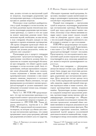 Å. È. Ôàäååâà. Ïîðÿäîê ñîâåùàíèÿ êîëëåãèè ñóäåé

íèþ, äîëæíà ñîñòîÿòü èç âûñòóïëåíèé ñóäåé          «Íàãëÿäíîå îòðàæåíèå òàêîé ïðîãðàììû, áå-
ïî âîïðîñàì, ïîäëåæàùèì ðàçðåøåíèþ ïðè             çóñëîâíî, îêàçûâàåò ñóäüÿì çíà÷èòåëüíóþ ïî-
ïîñòàíîâëåíèè ïðèãîâîðà, è îáñóæäåíèÿ (äèñ-        ìîùü â îðãàíèçàöèè è ïðîâåäåíèè ñîâåùàíèÿ,
êóññèè) ïî äàííûì âîïðîñàì.                        ñïîñîáñòâóåò îïåðàòèâíîñòè â ðàáîòå»2.
    Ïîñêîëüêó â õîäå ñóäåáíîãî ðàçáèðàòåëü-            Ïåðâûé ýòàï ñîâåùàíèÿ — âûñòóïëåíèÿ
ñòâà ó ñóäåé, âõîäÿùèõ â ñîñòàâ êîëëåãèè, ìî-      ñóäåé ïî âîïðîñàì, ïîäëåæàùèì ðàçðåøåíèþ
ãóò áûòü ðàçëè÷íûå âåðñèè îòíîñèòåëüíî âîï-        ïðè ïîñòàíîâëåíèè ïðèãîâîðà. Âûñòóïëåíèÿ
ðîñîâ, ïîäëåæàùèõ ðàçðåøåíèþ ïðè ïîñòàíîâ-         ñóäåé äðóã ïåðåä äðóãîì èìåþò âàæíîå çíà-
ëåíèè ïðèãîâîðà, à ó îäíîãî è òîãî æå ñóäüè        ÷åíèå, ïîñêîëüêó â õîäå îáìåíà ìíåíèÿìè ïî-
íà ìîìåíò âûíåñåíèÿ ðåøåíèÿ ìîæåò áûòü             çèöèÿ îäíîãî ñóäüè ìîæåò îêàçàòü âîçäåé-
íåñêîëüêî âåðñèé, íåîáõîäèìî, íà íàø âçãëÿä,       ñòâèå íà óáåæäåíèå äðóãîãî ñóäüè, â ñâÿçè
â õîäå ñîâåùàíèÿ îáñóäèòü êàæäóþ èç íèõ,           ñ ÷åì ïîñëåäíèé îáíàðóæèò îøèáî÷íîñòü ñâî-
âûÿñíèòü è îöåíèòü âîçíèêøèå ïðîòèâîðå÷èÿ.         åé ïîçèöèè è èçìåíèò åå ïðè ãîëîñîâàíèè.
«Âî âðåìÿ ñîâåùàíèÿ ïðîèñõîäèò îáìåí èí-               ÓÏÊ ÐÔ íå ïðåäóñìàòðèâàåò ïîñëåäîâà-
ôîðìàöèåé, ñóäüè ïîïîëíÿþò êðóã äàííûõ, êî-        òåëüíîñòü âûñòóïëåíèé ñóäåé. Åäèíñòâåííîå,
òîðûìè îíè äîëæíû ðàñïîëàãàòü, ÷òîáû âû-           î ÷åì ãëàñèò ÷. 2 ñò. 301 ÓÏÊ ÐÔ, ýòî òî, ÷òî
ðàáîòàòü ñâîå ñóæäåíèå»1.                          ïðåäñåäàòåëüñòâóþùèé ãîëîñóåò ïîñëåäíèì.
    Ðóêîâîäÿùàÿ ðîëü â ïðîöåññå ñîâåùàíèÿ          Ïðåäñòàâëÿåòñÿ, ÷òî ïîñëåäîâàòåëüíîñòü âûñ-
ïðèíàäëåæèò ïðåäñåäàòåëüñòâóþùåìó. Åãî             òóïëåíèé ñóäåé äîëæåí îïðåäåëÿòü ïðåäñåäà-
íðàâñòâåííûå ñïîñîáíîñòè äîëæíû áûòü íà-           òåëüñòâóþùèé ïî äåëó, ïîñêîëüêó äàííûé âîï-
ïðàâëåíû íà ñîçäàíèå íàäëåæàùåé îáñòàíîâ-          ðîñ ÿâëÿåòñÿ âîïðîñîì îðãàíèçàöèîííîãî õà-
êè ïðè ñîâåùàíèè, ÷òî îáÿæåò äðóãèõ ñóäåé,         ðàêòåðà.
âõîäÿùèõ â ñîñòàâ êîëëåãèè ñóäåé, áûòü îò-             Âòîðîé ýòàï ñîâåùàíèÿ — îáñóæäåíèå,
êðîâåííûìè, ñâîáîäíî âûñêàçûâàòü ñîäåðæà-          äèñêóññèÿ âíóòðè ñîñòàâà ñóäà. Äàííûé ýòàï
íèå ñâîèõ óáåæäåíèé. Äàæå ñàìîå íåçíà÷è-           ìîæåò áûòü îïóùåí ïðè îòñóòñòâèè ðàñõîæ-
òåëüíîå íåóâàæåíèå ê ìíåíèþ èíûõ ñóäåé,            äåíèé ìíåíèé ñóäåé ïî âîïðîñàì, ïîäëåæà-
ïðåíåáðåæèòåëüíîå îòíîøåíèå ê íèì ìîæåò            ùèì ðàçðåøåíèþ ïðè ïîñòàíîâëåíèè ïðèãî-
âûçâàòü ñíèæåíèå òâîð÷åñêîãî è ïîëåçíîãî           âîðà. Öåëü äèñêóññèè ñîñòîèò ïðåæäå âñåãî
îáìåíà ìíåíèÿìè. Âàæíî ó÷èòûâàòü, ÷òî ïðè          â òîì, ÷òîáû îïðîâåðæåíèå ïðîòèâîïîëîæíîé
ôîðìèðîâàíèè êîëëåêòèâíîãî ìíåíèÿ ïðåäñå-          ëèáî, íàïðîòèâ, çàùèòà ñîáñòâåííîé òî÷êè çðå-
äàòåëüñòâóþùèé íå äîëæåí íàâÿçûâàòü ñâîå           íèÿ ïîðîæäàëè íîâûå è íîâûå àñïåêòû, îáî-
óáåæäåíèå îñòàëüíûì ÷ëåíàì ñóäà, èãíîðèðî-         ñòðÿëè ïðîòèâîðå÷èâûå ìíåíèÿ, âñêðûâàëè
âàòü èõ óáåæäåíèÿ.                                 îøèáêè. Àðãóìåíòàöèÿ äîëæíà îäíîâðåìåí-
    ×àñòü 1 ñò. 301 ÓÏÊ ÐÔ ïðåäóñìàòðè-            íî ñîäåðæàòü êîíêðåòíîå ïðåäëîæåíèå ðåøå-
âàåò, ÷òî ïðè ïîñòàíîâëåíèè ïðèãîâîðà â ñî-        íèÿ, ïðîòèâîñòîÿùåå èíîìó ìíåíèþ ëèáî ìî-
âåùàòåëüíîé êîìíàòå ïðåäñåäàòåëüñòâóþùèé           äèôèöèðóþùåå, äîïîëíÿþùåå åãî. «Ôîðìè-
ñòàâèò íà ðàçðåøåíèå âîïðîñû â ïîðÿäêå, óñ-        ðîâàíèå ïîäëèííî êîëëåãèàëüíîãî ìíåíèÿ îáÿ-
òàíîâëåííîì ñò. 299 ÓÏÊ ÐÔ. Òàêèì îá-              çàòåëüíî ïðåäïîëàãàåò àêòèâíûé îáìåí ëè÷-
ðàçîì, çàêîíîäàòåëü, ïåðå÷èñëÿÿ â ñò. 299          íûìè ìíåíèÿìè ïî âîïðîñàì äîêàçàííîñòè èëè
ÓÏÊ ÐÔ â îïðåäåëåííîé ïîñëåäîâàòåëüíîñ-            íåäîêàçàííîñòè îïðåäåëåííûõ ôàêòîðîâ. Êàê
òè âîïðîñû, íà êîòîðûå ñóä îáÿçàí äàòü îòâå-       óêàçûâàþò ñîöèàëüíûå ïñèõîëîãè, íàèáîëåå
òû ïðè ïîñòàíîâëåíèè ïðèãîâîðà, òåì ñàìûì          îðãàíè÷íîé ÷åðòîé ïðîöåññà êîëëåêòèâíîé
ïðåäïèñûâàåò ñâîåãî ðîäà ïðîãðàììó äåéñòâèé        äåÿòåëüíîñòè ÿâëÿåòñÿ âçàèìîäåéñòâèå, îñóùå-
ïðè ðàçðåøåíèè óãîëîâíîãî äåëà ïî ñóùåñòâó.        ñòâëÿþùååñÿ ìåæäó íåñêîëüêèìè ñóáúåêòàìè,

   1
    Íàäü Ë. Ïðèãîâîð â óãîëîâíîì ïðîöåññå. Ì.,         2
                                                        Áóøóåâ Ã. È. Ñîâåùàíèå ñóäåé ïðè ïîñòàíîâ-
   1982. Ñ. 141.                                       ëåíèè ïðèãîâîðà. Ì., 1988. Ñ. 22.

                                                                                               117
 
