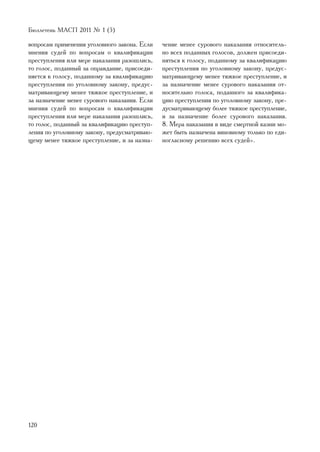 Áþëëåòåíü ÌÀÑÏ 2011 ¹ 1 (5)

âîïðîñàì ïðèìåíåíèÿ óãîëîâíîãî çàêîíà. Åñëè    ÷åíèå ìåíåå ñóðîâîãî íàêàçàíèÿ îòíîñèòåëü-
ìíåíèÿ ñóäåé ïî âîïðîñàì î êâàëèôèêàöèè        íî âñåõ ïîäàííûõ ãîëîñîâ, äîëæåí ïðèñîåäè-
ïðåñòóïëåíèÿ èëè ìåðå íàêàçàíèÿ ðàçîøëèñü,     íÿòüñÿ ê ãîëîñó, ïîäàííîìó çà êâàëèôèêàöèþ
òî ãîëîñ, ïîäàííûé çà îïðàâäàíèå, ïðèñîåäè-    ïðåñòóïëåíèÿ ïî óãîëîâíîìó çàêîíó, ïðåäóñ-
íÿåòñÿ ê ãîëîñó, ïîäàííîìó çà êâàëèôèêàöèþ     ìàòðèâàþùåìó ìåíåå òÿæêîå ïðåñòóïëåíèå, è
ïðåñòóïëåíèÿ ïî óãîëîâíîìó çàêîíó, ïðåäóñ-     çà íàçíà÷åíèå ìåíåå ñóðîâîãî íàêàçàíèÿ îò-
ìàòðèâàþùåìó ìåíåå òÿæêîå ïðåñòóïëåíèå, è      íîñèòåëüíî ãîëîñà, ïîäàííîãî çà êâàëèôèêà-
çà íàçíà÷åíèå ìåíåå ñóðîâîãî íàêàçàíèÿ. Åñëè   öèþ ïðåñòóïëåíèÿ ïî óãîëîâíîìó çàêîíó, ïðå-
ìíåíèÿ ñóäåé ïî âîïðîñàì î êâàëèôèêàöèè        äóñìàòðèâàþùåìó áîëåå òÿæêîå ïðåñòóïëåíèå,
ïðåñòóïëåíèÿ èëè ìåðå íàêàçàíèÿ ðàçîøëèñü,     è çà íàçíà÷åíèå áîëåå ñóðîâîãî íàêàçàíèÿ.
òî ãîëîñ, ïîäàííûé çà êâàëèôèêàöèþ ïðåñòóï-    8. Ìåðà íàêàçàíèÿ â âèäå ñìåðòíîé êàçíè ìî-
ëåíèÿ ïî óãîëîâíîìó çàêîíó, ïðåäóñìàòðèâàþ-    æåò áûòü íàçíà÷åíà âèíîâíîìó òîëüêî ïî åäè-
ùåìó ìåíåå òÿæêîå ïðåñòóïëåíèå, è çà íàçíà-    íîãëàñíîìó ðåøåíèþ âñåõ ñóäåé».




120
 