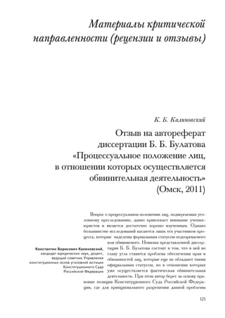 Ìàòåðèàëû êðèòè÷åñêîé
 íàïðàâëåííîñòè (ðåöåíçèè è îòçûâû)




                                                               Ê. Á. Êàëèíîâñêèé

                           Îòçûâ íà àâòîðåôåðàò
                       äèññåðòàöèè Á. Á. Áóëàòîâà
                  «Ïðîöåññóàëüíîå ïîëîæåíèå ëèö,
             â îòíîøåíèè êîòîðûõ îñóùåñòâëÿåòñÿ
                     îáâèíèòåëüíàÿ äåÿòåëüíîñòü»
                                     (Îìñê, 2011)

                                 Âîïðîñ î ïðîöåññóàëüíîì ïîëîæåíèè ëèö, ïîäâåðãàåìûõ óãî-
                             ëîâíîìó ïðåñëåäîâàíèþ, äàâíî ïðèâëåêàåò âíèìàíèå ó÷åíûõ-
                             þðèñòîâ è ÿâëÿåòñÿ äîñòàòî÷íî õîðîøî èçó÷åííûì. Îäíàêî
                             áîëüøèíñòâî èññëåäîâàíèé êàñàþòñÿ ëèøü òåõ ó÷àñòíèêîâ ïðî-
                             öåññà, êîòîðûå íàäåëåíû ôîðìàëüíûì ñòàòóñîì ïîäîçðåâàåìîãî
                                         èëè îáâèíÿåìîãî. Íîâèçíà ïðåäñòàâëåííîé äèññåð-
   Êîíñòàíòèí Áîðèñîâè÷ Êàëèíîâñêèé, òàöèè Á. Á. Áóëàòîâà ñîñòîèò â òîì, ÷òî â íåé âî
      êàíäèäàò þðèäè÷åñêèõ íàóê, äîöåíò, ãëàâó óãëà ñòàâèòñÿ ïðîáëåìà îáåñïå÷åíèÿ ïðàâ è
            âåäóùèé ñîâåòíèê Óïðàâëåíèÿ îáÿçàííîñòåé ëèö, êîòîðûå åùå íå îáëàäàþò òàêèì
êîíñòèòóöèîííûõ îñíîâ óãîëîâíîé þñòèöèè
                  Êîíñòèòóöèîííîãî Ñóäà îôèöèàëüíûì ñòàòóñîì, íî â îòíîøåíèè êîòîðûõ
                  Ðîññèéñêîé Ôåäåðàöèè óæå îñóùåñòâëÿåòñÿ ôàêòè÷åñêàÿ îáâèíèòåëüíàÿ
                                         äåÿòåëüíîñòü. Ïðè ýòîì àâòîð áåðåò çà îñíîâó ïðà-
                             âîâûå ïîçèöèè Êîíñòèòóöèîííîãî Ñóäà Ðîññèéñêîé Ôåäåðà-
                             öèè, ãäå äëÿ ïðèíöèïèàëüíîãî ðàçðåøåíèÿ äàííîé ïðîáëåìû

                                                                                       121
 
