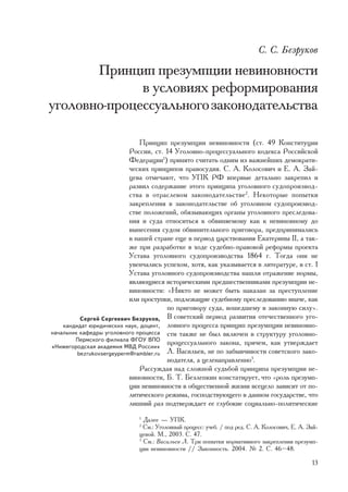 Ñ. Ñ. Áåçðóêîâ

       Ïðèíöèï ïðåçóìïöèè íåâèíîâíîñòè
              â óñëîâèÿõ ðåôîðìèðîâàíèÿ
óãîëîâíî-ïðîöåññóàëüíîãî çàêîíîäàòåëüñòâà

                               Ïðèíöèï ïðåçóìïöèè íåâèíîâíîñòè (ñò. 49 Êîíñòèòóöèè
                           Ðîññèè, ñò. 14 Óãîëîâíî-ïðîöåññóàëüíîãî êîäåêñà Ðîññèéñêîé
                           Ôåäåðàöèè1) ïðèíÿòî ñ÷èòàòü îäíèì èç âàæíåéøèõ äåìîêðàòè-
                           ÷åñêèõ ïðèíöèïîâ ïðàâîñóäèÿ. Ñ. À. Êîëîñîâè÷ è Å. À. Çàé-
                           öåâà îòìå÷àþò, ÷òî ÓÏÊ ÐÔ âïåðâûå äåòàëüíî çàêðåïèë è
                           ðàçâèë ñîäåðæàíèå ýòîãî ïðèíöèïà óãîëîâíîãî ñóäîïðîèçâîä-
                           ñòâà â îòðàñëåâîì çàêîíîäàòåëüñòâå2. Íåêîòîðûå ïîïûòêè
                           çàêðåïëåíèÿ â çàêîíîäàòåëüñòâå îá óãîëîâíîì ñóäîïðîèçâîä-
                           ñòâå ïîëîæåíèé, îáÿçûâàþùèõ îðãàíû óãîëîâíîãî ïðåñëåäîâà-
                           íèÿ è ñóäà îòíîñèòüñÿ ê îáâèíÿåìîìó êàê ê íåâèíîâíîìó äî
                           âûíåñåíèÿ ñóäîì îáâèíèòåëüíîãî ïðèãîâîðà, ïðåäïðèíèìàëèñü
                           â íàøåé ñòðàíå åùå â ïåðèîä öàðñòâîâàíèÿ Åêàòåðèíû II, à òàê-
                           æå ïðè ðàçðàáîòêå â õîäå ñóäåáíî-ïðàâîâîé ðåôîðìû ïðîåêòà
                           Óñòàâà óãîëîâíîãî ñóäîïðîèçâîäñòâà 1864 ã. Òîãäà îíè íå
                           óâåí÷àëèñü óñïåõîì, õîòÿ, êàê óêàçûâàåòñÿ â ëèòåðàòóðå, â ñò. 1
                           Óñòàâà óãîëîâíîãî ñóäîïðîèçâîäñòâà íàøëè îòðàæåíèå íîðìû,
                           ÿâëÿþùèåñÿ èñòîðè÷åñêèìè ïðåäøåñòâåííèêàìè ïðåçóìïöèè íå-
                           âèíîâíîñòè: «Íèêòî íå ìîæåò áûòü íàêàçàí çà ïðåñòóïëåíèå
                           èëè ïðîñòóïêè, ïîäëåæàùèå ñóäåáíîìó ïðåñëåäîâàíèþ èíà÷å, êàê
                                       ïî ïðèãîâîðó ñóäà, âîøåäøåìó â çàêîííóþ ñèëó».
          Ñåðãåé Ñåðãååâè÷ Áåçðóêîâ, Â ñîâåòñêèé ïåðèîä ðàçâèòèÿ îòå÷åñòâåííîãî óãî-
    êàíäèäàò þðèäè÷åñêèõ íàóê, äîöåíò, ëîâíîãî ïðîöåññà ïðèíöèï ïðåçóìïöèè íåâèíîâíî-
íà÷àëüíèê êàôåäðû óãîëîâíîãî ïðîöåññà ñòè òàêæå íå áûë âêëþ÷åí â ñòðóêòóðó óãîëîâíî-
        Ïåðìñêîãî ôèëèàëà ÔÃÎÓ ÂÏÎ
«Íèæåãîðîäñêàÿ àêàäåìèÿ ÌÂÄ Ðîññèè»
                                       ïðîöåññóàëüíîãî çàêîíà, ïðè÷åì, êàê óòâåðæäàåò
         bezrukovsergeyperm@rambler.ru Ë. Âàñèëüåâ, íå ïî çàáûâ÷èâîñòè ñîâåòñêîãî çàêî-
                                       íîäàòåëÿ, à öåëåíàïðàâëåííî3.
                               Ðàññóæäàÿ íàä ñëîæíîé ñóäüáîé ïðèíöèïà ïðåçóìïöèè íå-
                           âèíîâíîñòè, Á. Ò. Áåçëåïêèí êîíñòàòèðóåò, ÷òî «ðîëü ïðåçóìï-
                           öèè íåâèíîâíîñòè â îáùåñòâåííîé æèçíè âñåöåëî çàâèñèò îò ïî-
                           ëèòè÷åñêîãî ðåæèìà, ãîñïîäñòâóþùåãî â äàííîì ãîñóäàðñòâå, ÷òî
                           ëèøíèé ðàç ïîäòâåðæäàåò åå ãëóáîêèå ñîöèàëüíî-ïîëèòè÷åñêèå
                             1
                               Äàëåå — ÓÏÊ.
                             2
                               Ñì.: Óãîëîâíûé ïðîöåññ: ó÷åá. / ïîä ðåä. Ñ. À. Êîëîñîâè÷, Å. À. Çàé-
                             öåâîé. Ì., 2003. Ñ. 47.
                             3
                               Ñì.: Âàñèëüåâ Ë. Òðè ïîïûòêè íîðìàòèâíîãî çàêðåïëåíèÿ ïðåçóìï-
                             öèè íåâèíîâíîñòè // Çàêîííîñòü. 2004. ¹ 2. Ñ. 46–48.

                                                                                                13
 
