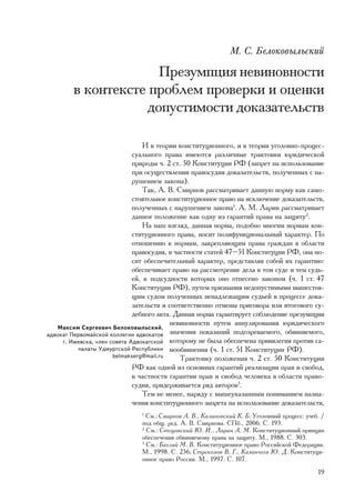 Ì. Ñ. Áåëîêîâûëüñêèé

                     Ïðåçóìïöèÿ íåâèíîâíîñòè
        â êîíòåêñòå ïðîáëåì ïðîâåðêè è îöåíêè
                   äîïóñòèìîñòè äîêàçàòåëüñòâ

                                  È â òåîðèè êîíñòèòóöèîííîãî, è â òåîðèè óãîëîâíî-ïðîöåñ-
                              ñóàëüíîãî ïðàâà èìåþòñÿ ðàçëè÷íûå òðàêòîâêè þðèäè÷åñêîé
                              ïðèðîäû ÷. 2 ñò. 50 Êîíñòèòóöèè ÐÔ (çàïðåò íà èñïîëüçîâàíèå
                              ïðè îñóùåñòâëåíèè ïðàâîñóäèÿ äîêàçàòåëüñòâ, ïîëó÷åííûõ ñ íà-
                              ðóøåíèåì çàêîíà).
                                  Òàê, À. Â. Ñìèðíîâ ðàññìàòðèâàåò äàííóþ íîðìó êàê ñàìî-
                              ñòîÿòåëüíîå êîíñòèòóöèîííîå ïðàâî íà èñêëþ÷åíèå äîêàçàòåëüñòâ,
                              ïîëó÷åííûõ ñ íàðóøåíèåì çàêîíà1. À. Ì. Ëàðèí ðàññìàòðèâàåò
                              äàííîå ïîëîæåíèå êàê îäíó èç ãàðàíòèé ïðàâà íà çàùèòó2.
                                  Íà íàø âçãëÿä, äàííàÿ íîðìà, ïîäîáíî ìíîãèì íîðìàì êîí-
                              ñòèòóöèîííîãî ïðàâà, íîñèò ïîëèôóíêöèîíàëüíûé õàðàêòåð. Ïî
                              îòíîøåíèþ ê íîðìàì, çàêðåïëÿþùèì ïðàâà ãðàæäàí â îáëàñòè
                              ïðàâîñóäèÿ, â ÷àñòíîñòè ñòàòåé 47–51 Êîíñòèòóöèè ÐÔ, îíà íî-
                              ñèò îáåñïå÷èòåëüíûé õàðàêòåð, ïðåäñòàâëÿÿ ñîáîé èõ ãàðàíòèþ:
                              îáåñïå÷èâàåò ïðàâî íà ðàññìîòðåíèå äåëà â òîì ñóäå è òåì ñóäü-
                              åé, ê ïîäñóäíîñòè êîòîðûõ îíî îòíåñåíî çàêîíîì (÷. 1 ñò. 47
                              Êîíñòèòóöèè ÐÔ), ïóòåì ïðèçíàíèÿ íåäîïóñòèìûìè âûøåñòîÿ-
                              ùèì ñóäîì ïîëó÷åííûõ íåíàäëåæàùèì ñóäüåé â ïðîöåññå äîêà-
                              çàòåëüñòâ è ñîîòâåòñòâåííî îòìåíû ïðèãîâîðà èëè èòîãîâîãî ñó-
                              äåáíîãî àêòà. Äàííàÿ íîðìà ãàðàíòèðóåò ñîáëþäåíèå ïðåçóìïöèè
                                          íåâèíîâíîñòè ïóòåì àííóëèðîâàíèÿ þðèäè÷åñêîãî
   Ìàêñèì Ñåðãååâè÷ Áåëîêîâûëüñêèé,
àäâîêàò Ïåðâîìàéñêîé êîëëåãèè àäâîêàòîâ çíà÷åíèÿ ïîêàçàíèé ïîäîçðåâàåìîãî, îáâèíÿåìîãî,
     ã. Èæåâñêà, ÷ëåí ñîâåòà Àäâîêàòñêîé êîòîðîìó íå áûëà îáåñïå÷åíà ïðèâèëåãèÿ ïðîòèâ ñà-
          ïàëàòû Óäìóðòñêîé Ðåñïóáëèêè ìîîáâèíåíèÿ (÷. 1 ñò. 51 Êîíñòèòóöèè ÐÔ).
                       belmakserg@mail.ru     Òðàêòîâêó ïîëîæåíèÿ ÷. 2 ñò. 50 Êîíñòèòóöèè
                              ÐÔ êàê îäíîé èç îñíîâíûõ ãàðàíòèé ðåàëèçàöèè ïðàâ è ñâîáîä,
                              â ÷àñòíîñòè ãàðàíòèè ïðàâ è ñâîáîä ÷åëîâåêà â îáëàñòè ïðàâî-
                              ñóäèÿ, ïðèäåðæèâàåòñÿ ðÿä àâòîðîâ3.
                                  Òåì íå ìåíåå, íàðÿäó ñ âûøåóêàçàííûì ïîíèìàíèåì íàçíà-
                              ÷åíèÿ êîíñòèòóöèîííîãî çàïðåòà íà èñïîëüçîâàíèå äîêàçàòåëüñòâ,
                               1
                                 Ñì.: Ñìèðíîâ À. Â., Êàëèíîâñêèé Ê. Á. Óãîëîâíûé ïðîöåññ: ó÷åá. /
                               ïîä îáù. ðåä. À. Â. Ñìèðíîâà. ÑÏá., 2006. Ñ. 193.
                               2
                                 Ñì.: Ñòåöîâñêèé Þ. È., Ëàðèí À. Ì. Êîíñòèòóöèîííûé ïðèíöèï
                               îáåñïå÷åíèÿ îáâèíÿåìîìó ïðàâà íà çàùèòó. Ì., 1988. Ñ. 303.
                               3
                                 Ñì.: Áàãëàé Ì. Â. Êîíñòèòóöèîííîå ïðàâî Ðîññèéñêîé Ôåäåðàöèè.
                               Ì., 1998. Ñ. 256; Ñòðåêîçîâ Â. Ã., Êàçàí÷ååâ Þ. Ä. Êîíñòèòóöè-
                               îííîå ïðàâî Ðîññèè. Ì., 1997. Ñ. 107.
                                                                                              19
 