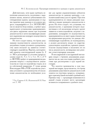 Ì. Ñ. Áåëîêîâûëüñêèé. Ïðåçóìïöèÿ íåâèíîâíîñòè è ïðîâåðêà è îöåíêà äîêàçàòåëüñòâ

    Äåéñòâèòåëüíî, õîòÿ ïðàâî òðåáîâàòü èñ-        âèå äëÿ îöåíêè óïðàâîìî÷åííûì ñóáúåêòîì
êëþ÷åíèÿ äîêàçàòåëüñòâ, ïîëó÷åííûõ ñ íàðó-         äîêàçàòåëüñòâà ïî äàííîìó êðèòåðèþ, à äî-
øåíèåì çàêîíà, ÿâëÿåòñÿ ñóáúåêòèâíûì êîí-          ïîëíèòåëüíûé ïîâîä äëÿ åãî îöåíêè. Ïðè ýòîì
ñòèòóöèîííûì ïðàâîì, ïðîèçâîäíûì îò íîð-           ïðàâîïðèìåíèòåëü íå ñâÿçàí äîâîäàìè õîäà-
ìû-ãàðàíòèè ïðàâ ãðàæäàí â óãîëîâíîì ïðî-          òàéñòâà è âïðàâå ïðîâåðèòü äîêàçàòåëüñòâî â
öåññå, ñîäåðæàùåéñÿ â ÷. 2 ñò. 50 ÓÏÊ ÐÔ12,        öåëîì. Èç ýòîãî ñëåäóåò, ÷òî, óñòàíîâèâ, ÷òî
îíî íå ÿâëÿåòñÿ áåçóñëîâíûì, à òðåáóåò ïðåä-       äîêàçàòåëüñòâî, î ïðèçíàíèè êîòîðîãî íåäî-
âàðèòåëüíîãî óñòàíîâëåíèÿ ïðàâîïðèìåíèòå-          ïóñòèìûì è îá èñêëþ÷åíèè êîòîðîãî ïðîñèò
ëåì ôàêòà íàðóøåíèÿ çàêîíà ïðè ïîëó÷åíèè           çàÿâèòåëü â ñâîåì õîäàòàéñòâå, ïîëó÷åíî ñ íà-
äîêàçàòåëüñòâà è çàòåì êâàëèôèêàöèè óêàçàí-        ðóøåíèÿìè, âëåêóùèìè åãî íåäîïóñòèìîñòü,
íîãî íàðóøåíèÿ êàê âëåêóùåãî íåäîïóñòèìîñòü        ïðàâîïðèìåíèòåëü íå èìååò ïðàâà îòêàçàòü åìó
äîêàçàòåëüñòâà.                                    ïîä ôîðìàëüíûì ïðåäëîãîì, ÷òî äîâîäû, îáî-
    Èç ýòîãî ñëåäóåò âûâîä, ÷òî áðåìÿ äîêà-        ñíîâûâàþùèå õîäàòàéñòâî, íå ïîäòâåðäèëèñü,
çûâàíèÿ íåäîïóñòèìîñòè äîêàçàòåëüñòâà íà           à äîëæåí ðàññìîòðåòü âîïðîñ ïî ñóùåñòâó:
äîñóäåáíûõ ñòàäèÿõ óãîëîâíîãî ñóäîïðîèçâîä-        óäîâëåòâîðèòü õîäàòàéñòâî, ïðèçíàòü äîêàçà-
ñòâà çàêîí âîçëàãàåò íà çàÿâèòåëÿ ñîîòâåò-         òåëüñòâî íåäîïóñòèìûì è èñêëþ÷èòü åãî èç
ñòâóþùåãî õîäàòàéñòâà. Âïðî÷åì, êàòåãîðè÷åñ-       ÷èñëà äîêàçàòåëüñòâ, ìîòèâèðîâàâ ñâîå ðåøå-
êèé õàðàêòåð êîíñòèòóöèîííîé íîðìû (÷. 2           íèå ñîòâåòñòâóþùèìè äîâîäàìè.
ñò. 50) è ðàëèçóþùèõ åå óãîëîâíî-ïðîöåññó-            Â àïåëëÿöèîííîé è êàññàöèîííîé èíñòàí-
àëüíûõ íîðì (÷. 3 ñò. 7, ÷. 1 ñò. 75, ÷. 2–3       öèÿõ âîïðîñ î áðåìåíè äîêàçûâàíèÿ ðàçðå-
ñò. 88 ÓÏÊ) òðåáóåò îò ïðàâîïðèìåíèòåëÿ ðàç-       øàåòñÿ òàê æå, êàê è íà ñòàäèè ñóäåáíîãî ñëåä-
ðåøåíèÿ âîïðîñà î íåäîïóñòèìîñòè äîêàçà-           ñòâèÿ ïðè ðàññìîòðåíèè â ñóäå ïåðâîé èí-
òåëüñòâà íå òëüêî ïî õîäàòàéñòâó ñòîðîí, íî è      ñòàíöèè.
ïî ñîáñòâåííîé èíèöèàòèâå. Ñ òî÷êè çðåíèÿ             ×òî êàñàåòñÿ ïðîèçâîäñòâà â ñóäå íàä-
Êîíñòèòóöèè ÐÔ è ÓÏÊ õîäàòàéñòâî ó÷àñò-            çîðíîé èíñòàíöèè, ïðåäñòàâëÿåòñÿ, ÷òî áðåìÿ
íèêà óãîëîâíîãî ñóäîïðîèçâîäñòâà îá èñêëþ-         äîêàçûâàíèÿ äîïóñòèìîñòè äîêàçàòåëüñòâ â íåé
÷åíèè äîêàçàòåëüñòâà íå íåîáõîäèìîå óñëî-          ëîæèòñÿ íà ó÷àñòíèêà ïðîöåññà, îñïàðèâàþ-
                                                   ùåãî ïðèãîâîð (èíîé èòîãîâûé ñóäåáíûé àêò).
                                                   Ïðè÷èíà òîìó — ïðåçóìïöèÿ íåâèíîâíîñòè â
   12
     Ñì.: Ñìèðíîâ À. Á., Êàëèíîâñêèé Ê. Á. Óêàç.   äàííîé ñòàäèè óñòóïàåò ìåñòî ïðåçóìïöèè
   ñî÷. Ñ. 193.                                    èñòèííîñòè îñïàðèâàåìîãî ñóäåáíîãî àêòà.




                                                                                              23
 