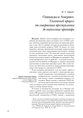 Ê. Ã. Åðøîâ1

                                          Îäíàæäû â Àìåðèêå.
                                                Óãîëîâíûé ïðîöåññ
                                     îò ñîâåðøåíèÿ ïðåñòóïëåíèÿ
                                           äî âûíåñåíèÿ ïðèãîâîðà

                                   Ââåäåíèå. Äàííàÿ ñòàòüÿ ïîñâÿùåíà ðàññëåäîâàíèþ è ñó-
                                äåáíîìó ðàññìîòðåíèþ îäíîãî óãîëîâíîãî äåëà â ÑØÀ, íà÷è-
                                íàÿ ñ ìîìåíòà ñîâåðøåíèÿ ïðåñòóïëåíèÿ è äî âûíåñåíèÿ ïðèãî-
                                âîðà â ñóäå. Íà åãî ïðèìåðå äåòàëüíî ðàññìàòðèâàåòñÿ ðåàëè-
                                çàöèÿ íîðì óãîëîâíîãî ïðîöåññà ÑØÀ. ß óâåðåí, ÷òî òàêîå
                                ïîäðîáíîå îïèñàíèå ôàêòè÷åñêîé ðåàëèçàöèè ïðîöåññóàëüíûõ
                                ïîëîæåíèé ìîæåò áûòü ñóùåñòâåííûì äîïîëíåíèåì ê çíàíèÿì
                                îá ýòîì ðîññèéñêèõ êîëëåã. Íà íàïèñàíèå äàííîé ñòàòüè ìåíÿ
                                âäîõíîâèëà àíàëîãè÷íàÿ ðàáîòà, âûïîëíåííàÿ àâñòðàëèéñêèì
                                ó÷åíûì îá óãîëîâíîì ïðîöåññå âî Ôðàíöèè ïîä íàçâàíèåì «Àíà-
                                òîìèÿ ôðàíöóçñêîãî äåëà îá óáèéñòâå», â êîòîðîé èçëàãàëîñü
                                âåäåíèå äåëà îá óáèéñòâå âî Ôðàíöèè îò ìîìåíòà ñîâåðøåíèÿ
                                ïðåñòóïëåíèÿ äî âûíåñåíèÿ ïðèãîâîðà ñóäîì2. Ýòà ñòàòüÿ îêà-
                                çàëàñü äëÿ ìåíÿ î÷åíü ïîëåçíîé âî âðåìÿ èçó÷åíèÿ èíêâèçèöè-
                                îííîãî òèïà ïðîöåññà â óíèâåðñèòåòå ÑØÀ.
                                   Â ðàññëåäîâàíèè îïèñûâàåìîãî äåëà íà ñòîðîíå çàùèòû ÿ
                                ó÷àñòâîâàë ëè÷íî, ðàáîòàÿ â íåì âìåñòå ñ äâóìÿ äðóãèìè àäâî-
                                             êàòàìè (àäâîêàòàìè, ó÷àñòâîâàâøèìè â ñóäåáíîì
              Êèðèëë Ãåîðãèåâè÷ Åðøîâ, ðàçáèðàòåëüñòâå, î êîòîðûõ ðàññêàçûâàåòñÿ â äàí-
     àäâîêàò Ôåäåðàëüíîé ñëóæáû çàùèòû íîé ñòàòüå), à òàêæå ñ ïîìîùíèêîì àäâîêàòà è äå-
                   â øòàòå Àéäàõî, ÑØÀ òåêòèâîì. Ââèäó íàëè÷èÿ ó àäâîêàòîâ ÑØÀ îáÿ-
                 kirill.g.ershov@gmail.com
                                             çàòåëüñòâ ïåðåä êëèåíòàìè íå ðàçãëàøàòü ñâåäåíèÿ
                                î íèõ, âñå èìåíà è äàòû â äàííîé ñòàòüå èçìåíåíû, ÷òî ñîîòâåò-
                                ñòâóåò è ëè÷íîìó ìíåíèþ àâòîðà.
                                   Â îòëè÷èå îò áîëüøèíñòâà óãîëîâíûõ äåë â Àìåðèêå îïè-
                                ñàííîå â äàííîé ñòàòüå äåëî áûëî âîçáóæäåíî ñòîðîíîé îáâè-
                                íåíèÿ â Ôåäåðàëüíîì cóäå ÑØÀ. Ïîäàâëÿþùåå áîëüøèíñòâî
                                ïðåñòóïëåíèé, ñîâåðøàåìûõ â ÑØÀ, ñâÿçàíî ñ íàðóøåíèåì
                                1
                                  Àâòîð è ðåäàêòîð-êîîðäèíàòîð âûðàæàþò èñêðåííþþ áëàãîäàðíîñòü
                                çà âûïîëíåíèå ïåðåâîäà ñòàòüè Ìàðèè Êóçíåöîâîé è Þëèè Ëàïòåâîé
                                (èíñòèòóò ïðàâà è ïðåäïðèíèìàòåëüñòâà, ôàêóëüòåò äîïîëíèòåëüíîãî îá-
                                ðàçîâàíèÿ Óðàëüñêîé ãîñóäàðñòâåííîé þðèäè÷åñêîé àêàäåìèè).
                                2
                                  Ñì.: McKillop B. Anatomy of a French Murder // American Journal
                                of Comparative Law. 1997. 45. Ð. 527.

24
 