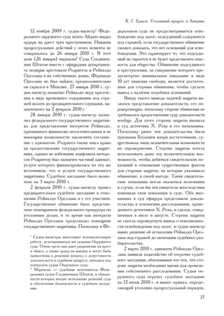 Ê. Ã. Åðøîâ. Óãîëîâíûé ïðîöåññ â Àìåðèêå

    12 íîÿáðÿ 2009 ã. ñóäüÿ-ìàãèñòð5 Ôåäå-           äåðàëüíîì ñóäå íå ïðåäóñìàòðèâàåòñÿ îñâî-
ðàëüíîãî îêðóæíîãî ñóäà øòàòà Àéäàõî âûäàë           áîæäåíèå ïîä çàëîã, ïîäñóäèìûé ñîäåðæèòñÿ
îðäåðà íà àðåñò òðåõ ïðåñòóïíèêîâ. Íèêàêèõ           ïîä ñòðàæåé, åñëè ãîñóäàðñòâåííîå îáâèíåíèå
ïðîöåññóàëüíûõ äåéñòâèé ñ ýòîãî ìîìåíòà íå           ñìîæåò äîêàçàòü, ÷òî íåò îñíîâàíèé äëÿ îñâî-
ñîâåðøàëîñü äî 26 ÿíâàðÿ 2010 ã. Â ýòîò              áîæäåíèÿ. Ýòî ãàðàíòèðóåò òî, ÷òî ïîäñóäè-
äåíü (26 ÿíâàðÿ) ìàðøàëû6 Ñóäà Ñîåäèíåí-             ìûé íå ñêðîåòñÿ è íå áóäåò ïðåäñòàâëÿòü îïàñ-
íûõ Øòàòîâ âìåñòå ñ îôèöåðàìè äåïàðòàìåí-            íîñòü äëÿ îáùåñòâà. Îáâèíåíèå ïîäñóäèìîãî
òà ïîëèöèè àðåñòîâàëè Ðîäðèãåçà è Ðåéíàëäî           â ïðåñòóïëåíèè, çà ñîâåðøåíèå êîòîðîãî ïðå-
Îðåëëàíà â èõ ñîáñòâåííûõ äîìàõ. Ôåðíàíäî            äóñìîòðåíî ìèíèìàëüíîå íàêàçàíèå â âèäå
Îðåëëàíà íå áûë íàéäåí, ïðåäïîëîæèòåëüíî             10 ëåò ëèøåíèÿ ñâîáîäû, ÿâëÿåòñÿ äîñòàòî÷-
îí ñêðûëñÿ â Ìåêñèêå. 27 ÿíâàðÿ 2010 ã. ñó-          íûì äëÿ ñòîðîíû îáâèíåíèÿ, ÷òîáû ñäåëàòü
äüÿ-ìàãèñòð íàçíà÷èë Ðåéíàëäî ìåðó ïðåñå÷å-          âûâîä î íàëè÷èè ïîäîáíûõ îñíîâàíèé.
íèÿ â âèäå âðåìåííîãî ñîäåðæàíèÿ ïîä ñòðà-               Ââèäó òàêîãî âûâîäà çàäà÷åé çàùèòû ÿâ-
æåé âïëîòü äî ïðåäâàðèòåëüíîãî ñëóøàíèÿ, íà-         ëÿëîñü ïðåäñòàâëåíèå äîêàçàòåëüñòâ, åãî îï-
çíà÷åííîãî íà 2 ôåâðàëÿ 2010 ã.                      ðîâåðãàþùèõ, ïîñêîëüêó ñòîðîíå îáâèíåíèÿ íå
    28 ÿíâàðÿ 2010 ã. ñóäüÿ-ìàãèñòð íàçíà-           òðåáîâàëîñü ïðåäîñòàâëåíèÿ ñóäó äîêàçàòåëüñòâ
÷èë ôåäåðàëüíîãî ãîñóäàðñòâåííîãî çàùèòíè-           âîîáùå. Äëÿ ýòîãî ñòîðîíà çàùèòû âûçâàëà
êà äëÿ ïðåäñòàâëåíèÿ èíòåðåñîâ Ðåéíàëäî,             â ñóä äåòåêòèâà Õ. Ðîõà è åãî íà÷àëüíèêà.
ïðèçíàííîãî ôèíàíñîâî íåñîñòîÿòåëüíûì è íå           Ïîñêîëüêó ðàíåå ýòè äîêàçàòåëüñòâà áûëè
èìåþùèì âîçìîæíîñòè çàêëþ÷èòü ñîãëàøå-               ïðèçíàíû Áîëüøèì æþðè äîñòàòî÷íûìè, ñó-
íèå ñ àäâîêàòîì. Ðîäðèãåç òàêæå èìåë ïðàâî           ùåñòâîâàëà ëèøü íåçíà÷èòåëüíàÿ âîçìîæíîñòü
íà ïðåäîñòàâëåíèå ãîñóäàðñòâåííîãî çàùèò-            èõ îïðîâåðæåíèÿ. Ñòîðîíà çàùèòû õîòåëà
íèêà, îäíàêî âî èçáåæàíèå êîíôëèêòà èíòåðå-          èñïîëüçîâàòü äàæå ýòó íåçíà÷èòåëüíóþ âîç-
ñîâ Ðîäðèãåçó áûë íàçíà÷åí ÷àñòíûé àäâîêàò,          ìîæíîñòü, ÷òîáû äîáèòüñÿ ñâèäåòåëüñêèõ ïî-
óñëóãè êîòîðîãî ôèíàíñèðîâàëèñü èç òåõ æå            êàçàíèé â îòíîøåíèè ñóùåñòâåííûõ ôàêòîâ
èñòî÷íèêîâ, ÷òî è óñëóãè ãîñóäàðñòâåííîãî            äëÿ ñòîðîíû çàùèòû, íà êîòîðûå óêàçûâàëî
çàùèòíèêà. Ñóäåáíîå çàñåäàíèå áûëî íàçíà-            îáâèíåíèå, ê ñâîåé âûãîäå. Òàêèå ñâèäåòåëü-
÷åíî íà 3 ìàðòà 2010 ã.                              ñêèå ïîêàçàíèÿ ìîãëè îêàçàòüñÿ ïîëåçíûìè
    2 ôåâðàëÿ 2010 ã. ñóäüÿ-ìàãèñòð ïðîâåë           â ñëó÷àå, åñëè áû ýòè ñâèäåòåëè âïîñëåäñòâèè
ïðåäâàðèòåëüíîå ñóäåáíîå çàñåäàíèå â îòíî-           èçìåíèëè ñâîè ïîêàçàíèÿ â ñóäå. Îáà âûç-
øåíèè Ðåéíàëäî Îðåëëàíà è ñ åãî ó÷àñòèåì.            âàííûõ â ñóä îôèöåðà ïðåäñòàâèëè äîêàçà-
Ãîñóäàðñòâåííîå îáâèíåíèå áûëî ïðåäñòàâ-             òåëüñòâà â îòíîøåíèè ðàññëåäîâàíèÿ, ïðîâå-
ëåíî ïîìîùíèêîì ôåäåðàëüíîãî ïðîêóðîðà ïî            äåííîãî äåòåêòèâîì Õ. Ðîõà, è ñäåëîê, ñîâåð-
óãîëîâíûì äåëàì, â òî âðåìÿ êàê èíòåðåñû             øåííûõ â èþëå è àâãóñòå. Ñòîðîíà çàùèòû
Ðåéíàëäî Îðåëëàíà ïðåäñòàâëÿë ïîìîùíèê               íå ñìîãëà îïðîâåðãíóòü âûâîä î íåâîçìîæíî-
ãîñóäàðñòâåííîãî çàùèòíèêà. Ïîñêîëüêó â Ôå-          ñòè îñâîáîæäåíèÿ ïîä çàëîã, è ñóäüÿ-ìàãèñòð
                                                     âûíåñ ðåøåíèå îá îñòàâëåíèè Ðåéíàëäî Îðåë-
   5
     Ñóäüè-ìàãèñòðû âûïîëíÿþò âñïîìîãàòåëüíóþ        ëàíà ïîä ñòðàæåé äî îêîí÷àíèÿ ñóäåáíîãî ðàç-
   ðàáîòó, äåëåãèðîâàííóþ èì ñóäüÿìè Îêðóæíîãî       áèðàòåëüñòâà.
   ñóäà. Î÷åíü ÷àñòî îíè äàþò ðàçðåøåíèå íà àðåñò
   è îáûñê, à òàêæå îðäåð íà âûåìêó è ìîãóò áûòü         2 ìàðòà 2010 ã. àäâîêàòû Ðåéíàëäî Îðåë-
   ïðèâëå÷åíû ê ðåøåíèþ âîïðîñà î äîïóñòèìîñòè       ëàíà çàÿâèëè õîäàòàéñòâî îá îòñðî÷êå ñóäåá-
   äîêàçàòåëüñòâ â ñóäåáíîì ïðîöåññå, íàõîäÿñü ïîä   íîãî çàñåäàíèÿ, îáîñíîâûâàÿ ýòî òåì, ÷òî ñòî-
   êîíòðîëåì ñóäüè Îêðóæíîãî ñóäà.                   ðîíå çàùèòû íåîáõîäèìî âðåìÿ äëÿ ïðîâåäå-
   6
     Ìàðøàëû — ñóäåáíûå èñïîëíèòåëè Ôåäå-            íèÿ ñîáñòâåííîãî ðàññëåäîâàíèÿ. Ñóäüÿ îê-
   ðàëüíûõ ñóäîâ Ñîåäèíåííûõ Øòàòîâ, â îáÿçàí-
   íîñòè êîòîðûõ âõîäèò èñïîëíåíèå ðåøåíèé ñóäà      ðóæíîãî ñóäà ïåðåíåñ ñóäåáíîå çàñåäàíèå
   è îáåñïå÷åíèå áåçîïàñíîñòè â ñóäåáíîì çàñåäà-     íà 12 èþíÿ 2010 ã. è âûíåñ ïðèêàç, îïðåäå-
   íèè.                                              ëÿþùèé óãîëîâíî-ïðîöåññóàëüíûé ïîðÿäîê,
                                                                                               27
 