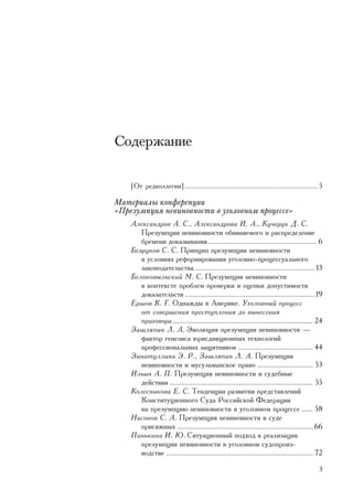 Ñîäåðæàíèå

    [Îò ðåäêîëëåãèè] .......................................................................... 5

Ìàòåðèàëû êîíôåðåíöèè
«Ïðåçóìïöèÿ íåâèíîâíîñòè â óãîëîâíîì ïðîöåññå»
    Àëåêñàíäðîâ À. Ñ., Àëåêñàíäðîâà È. À., Êó÷åðóê Ä. Ñ.
       Ïðåçóìïöèÿ íåâèíîâíîñòè îáâèíÿåìîãî è ðàñïðåäåëåíèå
       áðåìåíè äîêàçûâàíèÿ ......................................................... 6
    Áåçðóêîâ Ñ. Ñ. Ïðèíöèï ïðåçóìïöèè íåâèíîâíîñòè
       â óñëîâèÿõ ðåôîðìèðîâàíèÿ óãîëîâíî-ïðîöåññóàëüíîãî
       çàêîíîäàòåëüñòâà ............................................................... 13
    Áåëîêîâûëüñêèé Ì. Ñ. Ïðåçóìïöèÿ íåâèíîâíîñòè
       â êîíòåêñòå ïðîáëåì ïðîâåðêè è îöåíêè äîïóñòèìîñòè
       äîêàçàòåëüñòâ ....................................................................19
    Åðøîâ Ê. Ã. Îäíàæäû â Àìåðèêå. Óãîëîâíûé ïðîöåññ
       îò ñîâåðøåíèÿ ïðåñòóïëåíèÿ äî âûíåñåíèÿ
       ïðèãîâîðà ........................................................................ 24
    Çàøëÿïèí Ë. À. Ýâîëþöèÿ ïðåçóìïöèè íåâèíîâíîñòè —
       ôàêòîð ãåíåçèñà þðèñäèêöèîííûõ òåõíîëîãèé
       ïðîôåññèîíàëüíûõ çàùèòíèêîâ ....................................... 44
    Çèíàòóëëèíà Ý. Ð., Çàøëÿïèí Ë. À. Ïðåçóìïöèÿ
       íåâèíîâíîñòè è ìóñóëüìàíñêîå ïðàâî ............................. 53
    Èëüèí À. Ï. Ïðåçóìïöèÿ íåâèíîâíîñòè è ñóäåáíûå
       äåéñòâèÿ ........................................................................... 55
    Êîëåñíèêîâà Å. Ñ. Òåíäåíöèè ðàçâèòèÿ ïðåäñòàâëåíèé
       Êîíñòèòóöèîííîãî Ñóäà Ðîññèéñêîé Ôåäåðàöèè
       íà ïðåçóìïöèþ íåâèíîâíîñòè â óãîëîâíîì ïðîöåññå ...... 58
    Íàñîíîâ Ñ. À. Ïðåçóìïöèÿ íåâèíîâíîñòè â ñóäå
       ïðèñÿæíûõ ....................................................................... 66
    Ïàíüêèíà È. Þ. Ñèòóàöèîííûé ïîäõîä ê ðåàëèçàöèè
       ïðåçóìïöèè íåâèíîâíîñòè â óãîëîâíîì ñóäîïðîèç-
       âîäñòâå ............................................................................. 72

                                                                                               3
 
