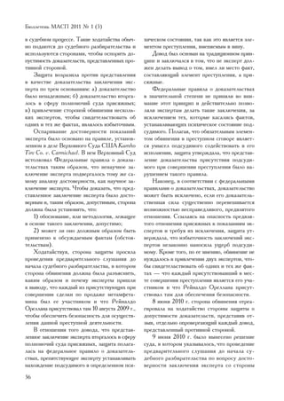 Áþëëåòåíü ÌÀÑÏ 2011 ¹ 1 (5)

â ñóäåáíîì ïðîöåññå. Òàêèå õîäàòàéñòâà îáû÷-     õè÷åñêîì ñîñòîÿíèè, òàê êàê ýòî ÿâëÿåòñÿ ýëå-
íî ïîäàþòñÿ äî ñóäåáíîãî ðàçáèðàòåëüñòâà è       ìåíòîì ïðåñòóïëåíèÿ, âìåíÿåìûì â âèíó.
èñïîëüçóþòñÿ ñòîðîíàìè, ÷òîáû îñïîðèòü äî-           Äîâîä áûë îñíîâàí íà òðàäèöèîííîì ïðèí-
ïóñòèìîñòü äîêàçàòåëüñòâ, ïðåäñòàâëåííûõ ïðî-    öèïå è çàêëþ÷àëñÿ â òîì, ÷òî íå ýêñïåðò äîë-
òèâíîé ñòîðîíîé.                                 æåí äåëàòü âûâîä î òîì, èìåë ëè ìåñòî ôàêò,
    Çàùèòà âîçðàçèëà ïðîòèâ ïðåäñòàâëåíèÿ        ñîñòàâëÿþùèé ýëåìåíò ïðåñòóïëåíèÿ, à ïðè-
â êà÷åñòâå äîêàçàòåëüñòâà çàêëþ÷åíèÿ ýêñ-        ñÿæíûå.
ïåðòà ïî òðåì îñíîâàíèÿì: à) äîêàçàòåëüñòâî          Ôåäåðàëüíûå ïðàâèëà î äîêàçàòåëüñòâàõ
áûëî íåíàäåæíûì; á) äîêàçàòåëüñòâî âòîðãà-       â çíà÷èòåëüíîé ñòåïåíè íå ïðèíÿëè âî âíè-
ëîñü â ñôåðó ïîëíîìî÷èé ñóäà ïðèñÿæíûõ;          ìàíèå ýòîò ïðèíöèï è äåéñòâèòåëüíî ïîçâî-
â) ïðèâëå÷åíèå ñòîðîíîé îáâèíåíèÿ íåñêîëü-       ëÿëè ýêñïåðòàì äåëàòü òàêèå çàêëþ÷åíèÿ, çà
êèõ ýêñïåðòîâ, ÷òîáû ñâèäåòåëüñòâîâàòü îá        èñêëþ÷åíèåì òåõ, êîòîðûå êàñàëèñü ôàêòîâ,
îäíèõ è òåõ æå ôàêòàõ, ÿâëÿëîñü èçáûòî÷íûì.      óñòàíàâëèâàþùèõ ïñèõè÷åñêîå ñîñòîÿíèå ïîä-
    Îñïàðèâàíèå äîñòîâåðíîñòè ïîêàçàíèé          ñóäèìîãî. Ïîëàãàÿ, ÷òî îáÿçàòåëüíûì ýëåìåí-
ýêñïåðòà áûëî îñíîâàíî íà ïðàâèëå, óñòàíîâ-      òîì îáâèíåíèÿ â ïðåñòóïíîì ñãîâîðå ÿâëÿåò-
ëåííîì â äåëå Âåðõîâíîãî Ñóäà ÑØÀ Kumho          ñÿ óìûñåë ïîäñóäèìîãî ñîäåéñòâîâàòü â åãî
Tire Co. v. Carmichael. Â íåì Âåðõîâíûé Ñóä      èñïîëíåíèè, çàùèòà óòâåðæäàëà, ÷òî ïðåäñòàâ-
èñòîëêîâàë Ôåäåðàëüíûå ïðàâèëà î äîêàçà-         ëåíèå äîêàçàòåëüñòâà ïðèñóòñòâèÿ ïîäñóäè-
òåëüñòâàõ òàêèì îáðàçîì, ÷òî íåíàó÷íîå çà-       ìîãî ïðè ñîâåðøåíèè ïðåñòóïëåíèÿ áûëî íà-
êëþ÷åíèå ýêñïåðòà ïîäâåðãàëîñü òîìó æå ñà-       ðóøåíèåì òàêîãî ïðàâèëà.
ìîìó àíàëèçó äîñòîâåðíîñòè, êàê íàó÷íîå çà-          Íàêîíåö, â ñîîòâåòñòâèè ñ ôåäåðàëüíûìè
êëþ÷åíèå ýêñïåðòà. ×òîáû äîêàçàòü, ÷òî ïðåä-     ïðàâèëàìè î äîêàçàòåëüñòâàõ, äîêàçàòåëüñòâî
ñòàâëåííîå çàêëþ÷åíèå ýêñïåðòà áûëî äîñòî-       ìîæåò áûòü èñêëþ÷åíî, åñëè åãî äîêàçàòåëü-
âåðíûì è, òàêèì îáðàçîì, äîïóñòèìûì, ñòîðîíà     ñòâåííàÿ ñèëà ñóùåñòâåííî ïåðåâåøèâàåòñÿ
äîëæíà áûëà óñòàíîâèòü, ÷òî:                     âîçìîæíîñòüþ íåñïðàâåäëèâîãî, ïðåäâçÿòîãî
    1) îáîñíîâàíèå, èëè ìåòîäîëîãèÿ, ëåæàùåå     îòíîøåíèÿ. Ññûëàÿñü íà îïàñíîñòü ïðåäâçÿ-
â îñíîâå òàêîãî çàêëþ÷åíèÿ, äîïóñòèìî;           òîãî îòíîøåíèÿ ïðèñÿæíûõ ê ïîêàçàíèÿì ýê-
    2) ìîæåò ëè îíî äîëæíûì îáðàçîì áûòü         ñïåðòîâ è òðåáóÿ èõ èñêëþ÷åíèÿ, çàùèòà óò-
ïðèìåíåíî ê îáñóæäàåìûì ôàêòàì (îáñòîÿ-          âåðæäàëà, ÷òî èçáûòî÷íîñòü çàêëþ÷åíèé ýêñ-
òåëüñòâàì).                                      ïåðòîâ íåçàêîííî íàíîñèëà óùåðá ïîäñóäè-
    Õîäàòàéñòâóÿ, ñòîðîíà çàùèòû ïðîñèëà         ìîìó. Êðîìå òîãî, ïî åå ìíåíèþ, îáâèíåíèå íå
ïðîâåäåíèÿ ïðåäâàðèòåëüíîãî ñëóøàíèÿ äî          íóæäàëîñü â ïðèâëå÷åíèè äâóõ ýêñïåðòîâ, ÷òî-
íà÷àëà ñóäåáíîãî ðàçáèðàòåëüñòâà, â êîòîðîì      áû ñâèäåòåëüñòâîâàòü îá îäíèõ è òåõ æå ôàê-
ñòîðîíà îáâèíåíèÿ äîëæíà áûëà ðàçúÿñíèòü,        òàõ — ÷òî êàæäûé ïðèñóòñòâîâàâøèé â ìåñ-
êàêèì îáðàçîì è ïî÷åìó ýêñïåðòû ïðèøëè           òå ñîâåðøåíèÿ ïðåñòóïëåíèÿ ÿâëÿåòñÿ åãî ó÷à-
ê âûâîäó, ÷òî êàæäûé èç ïðèñóòñòâóþùèõ ïðè       ñòíèêîì è ÷òî Ðåéíàëäî Îðåëëàíà ïðèñóò-
ñîâåðøåíèè ñäåëêè ïî ïðîäàæå ìåòàìôåòà-          ñòâîâàë òàì äëÿ îáåñïå÷åíèÿ áåçîïàñíîñòè.
ìèíà áûë åå ó÷àñòíèêîì è ÷òî Ðåéíàëäî                8 èþíÿ 2010 ã. ñòîðîíà îáâèíåíèÿ îòðåà-
Îðåëëàíà ïðèñóòñòâîâàë òàì 10 àâãóñòà 2009 ã.,   ãèðîâàëà íà õîäàòàéñòâî ñòîðîíû çàùèòû î
÷òîáû îáåñïå÷èòü áåçîïàñíîñòü äëÿ îñóùåñòâ-      äîïóñòèìîñòè äîêàçàòåëüñòâ, ïðåäñòàâèâ îò-
ëåíèÿ äàííîé ïðåñòóïíîé äåÿòåëüíîñòè.            çûâ, îòäåëüíî îïðîâåðãàþùèé êàæäûé äîâîä,
    Â îòíîøåíèè òîãî äîâîäà, ÷òî ïðåäñòàâ-       ïðåäñòàâëåííûé ïðîòèâíîé ñòîðîíîé.
ëåííîå çàêëþ÷åíèå ýêñïåðòà âòîðãàëîñü â ñôåðó        9 èþíÿ 2010 ã. áûëî âûíåñåíî ðåøåíèå
ïîëíîìî÷èé ñóäà ïðèñÿæíûõ, çàùèòà ïîëàãà-        ñóäà, â êîòîðîì óêàçûâàëîñü, ÷òî ïðîâåäåíèå
ëàñü íà ôåäåðàëüíîå ïðàâèëî î äîêàçàòåëü-        ïðåäâàðèòåëüíîãî ñëóøàíèÿ äî íà÷àëà ñó-
ñòâàõ, ïðåïÿòñòâóþùåå ýêñïåðòó óñòàíàâëèâàòü     äåáíîãî ðàçáèðàòåëüñòâà ïî âîïðîñó äîñòî-
íàõîæäåíèå ïîäñóäèìîãî â îïðåäåëåííîì ïñè-       âåðíîñòè çàêëþ÷åíèÿ ýêñïåðòà ñî ñòîðîíû
36
 