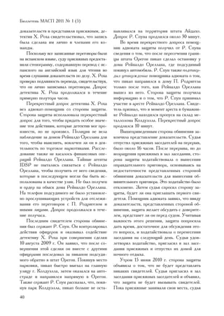 Áþëëåòåíü ÌÀÑÏ 2011 ¹ 1 (5)

äîêàçàòåëüñòâ è ïðåäñòàâèëè ïðèñÿæíûì, äå-       íàâëèâàëñÿ íà òåððèòîðèè øòàòà Àéäàõî.
òåêòèâ Õ. Ðîõà ñâèäåòåëüñòâîâàë, ÷òî çàïèñü      Äîïðîñ Ð. Ñïóíà ïðîäëèëñÿ îêîëî 30 ìèíóò.
áûëà ñäåëàíà èì ëè÷íî è ÷ëåíàìè åãî êî-              Âî âðåìÿ ïåðåêðåñòíîãî äîïðîñà ïîìîù-
ìàíäû.                                           íèê àäâîêàòà çàùèòû ïîëó÷èë îò Ð. Ñïóíà
    Ïîñêîëüêó âñå çàïèñàííûå ïåðåãîâîðû áûëè     ñâåäåíèÿ î òîì, ÷òî ïîñëå ïåðåñå÷åíèÿ ãðàíè-
íà èñïàíñêîì ÿçûêå, ñóäó ïðèñÿæíûõ ïðåäîñòà-     öû øòàòà Îðåãîí ïèêàï ñäåëàë îñòàíîâêó ó
âèëè ñòåíîãðàììó, ñîäåðæàâøóþ ïåðåâîä ñ èñ-      äîìà Ðåéíàëäî Îðåëëàíà, ãäå ïîäñóäèìûé
ïàíñêîãî íà àíãëèéñêèé ÿçûê äëÿ ÷òåíèÿ âî        ïîêèíóë àâòîìîáèëü. Ð. Ñïóí òàêæå ïîäòâåð-
âðåìÿ ñëóøàíèÿ äîêàçàòåëüñòâ ïî äåëó. Õ. Ðîõà    äèë óòâåðæäåíèå ïîìîùíèêà àäâîêàòà î òîì,
ïðîâåðÿë ïîäëèííîñòü ïåðåâîäà, ñâèäåòåëüñòâóÿ,   ÷òî ïèêàï íàïðàâèëñÿ ê äîìó Ï. Ðîäðèãåçà
÷òî îí ëè÷íî çàïèñûâàë ïåðåãîâîðû. Äîïðîñ        òîëüêî ïîñëå òîãî, êàê Ðåéíàëäî Îðåëëàíà
äåòåêòèâà Õ. Ðîõà ïðîäîëæàëñÿ â òå÷åíèå          âûøåë èç íåãî. Ñòîðîíà çàùèòû ïîëó÷èëà
ïðèìåðíî ïîëóòîðà ÷àñîâ.                         èíôîðìàöèþ è î òîì, ÷òî Ð. Ñïóí ïðèíèìàë
    Ïåðåêðåñòíûé äîïðîñ äåòåêòèâà Õ. Ðîõà        ó÷àñòèå â àðåñòå Ðåéíàëäî Îðåëëàíà. Ñâèäå-
âåë àäâîêàò-ïîìîùíèê ñî ñòîðîíû çàùèòû.          òåëü ïðèçíàë, ÷òî â ìîìåíò àðåñòà â áóìàæíè-
Ñòîðîíà çàùèòû èñïîëüçîâàëà ïåðåêðåñòíûé         êå Ðåéíàëäî íàõîäèëñÿ ïðîïóñê íà ñêëàä ìå-
äîïðîñ äëÿ òîãî, ÷òîáû ïðèäàòü îñîáîå çíà÷å-     òàëëîëîìà Êîëäóýëëà. Ïåðåêðåñòíûé äîïðîñ
íèå òåì äåéñòâèÿì, êîòîðûå äåòåêòèâ ìîã ïðî-     ïðîäëèëñÿ 10 ìèíóò.
èçâåñòè, íî íå ïðîèçâåë. Ïîëèöèÿ íå âåëà             Âûøåïðèâåäåííûì ñòîðîíà îáâèíåíèÿ çà-
íàáëþäåíèå çà äîìîì Ðåéíàëäî Îðåëëàíà äëÿ        êîí÷èëà ïðåäñòàâëåíèå äîêàçàòåëüñòâ. Ñóäüÿ
òîãî, ÷òîáû âûÿñíèòü, âîâëå÷åí ëè îí â äåÿ-      îòïóñòèë ïðèñÿæíûõ çàñåäàòåëåé íà ïåðåðûâ,
òåëüíîñòü ïî òîðãîâëå íàðêîòèêàìè. Ðàññëå-       áûëî îêîëî 16 ÷àñîâ. Ïîñëå ïåðåðûâà, íî äî
äîâàíèå òàêæå íå êàñàëîñü ôèíàíñîâûõ îïå-        âîçðàùåíèÿ ïðèñÿæíûõ â çàë çàñåäàíèÿ, ñòî-
ðàöèé Ðåéíàëäî Îðåëëàíà. Òàéíûå àãåíòû           ðîíà çàùèòû õîäàòàéñòâîâàëà î âûíåñåíèè
IDSP íå ïûòàëèñü ñâÿçàòüñÿ ñ Ðåéíàëäî            îïðàâäàòåëüíîãî ïðèãîâîðà, îñíîâûâàÿñü íà
Îðåëëàíà, ÷òîáû ïîëó÷èòü îò íåãî ñâåäåíèÿ,       íåäîñòàòî÷íîñòè ïðåäñòàâëåííûõ ñòîðîíîé
êîòîðûå â ïîñëåäóþùåì ìîãëè áû áûòü èñ-          îáâèíåíèÿ äîêàçàòåëüñòâ äëÿ âûíåñåíèÿ îá-
ïîëüçîâàíû â êà÷åñòâå óëèê. Íå áûë ïîëó÷åí       âèíèòåëüíîãî ïðèãîâîðà. Ýòî õîäàòàéñòâî áûëî
è îðäåð íà îáûñê äîìà Ðåéíàëäî Îðåëëàíà.         îòêëîíåíî. Çàòåì ñóäüÿ ñïðîñèë ñòîðîíó çà-
Íà òåëåôîí ïîäñóäèìîãî íå áûëî óñòàíîâëå-        ùèòû, áóäåò ëè îíà ïðèãëàøàòü ïåðâîãî ñâè-
íî ïðîñëóøèâàþùèõ óñòðîéñòâ äëÿ îòñëåæè-         äåòåëÿ. Ïîìîùíèê àäâîêàòà çàÿâèë, ÷òî ââèäó
âàíèÿ åãî ïåðåãîâîðîâ ñ Ï. Ðîäðèãåçîì è          äîêàçàòåëüñòâ, ïðåäñòàâëåííûõ ñòîðîíîé îá-
èíûìè ëèöàìè. Äîïðîñ ïðîäîëæàëñÿ â òå÷å-         âèíåíèÿ, çàùèòà æåëàåò îáñóäèòü ñ äîâåðèòå-
íèå ïîëó÷àñà.                                    ëåì, ïðåäñòàíåò ëè îí ïåðåä ñóäîì. Ó÷èòûâàÿ
    Ïîñëåäíèì ñâèäåòåëåì ñòîðîíû îáâèíå-         âàæíîñòü ýòîãî ðåøåíèÿ, çàùèòà ïîïðîñèëà
íèÿ áûë ñåðæàíò Ð. Ñïóí. Îí êîíòðîëèðîâàë        äàòü âðåìÿ, äîñòàòî÷íîå äëÿ îáñóæäåíèÿ ýòî-
äåéñòâèÿ îôèöåðîâ è îêàçûâàë ñîäåéñòâèå          ãî âîïðîñà, è õîäàòàéñòâîâàëà î ïåðåíåñåíèè
äåòåêòèâó Õ. Ðîõà ïðè ñîâåðøåíèè ñäåëêè          çàñåäàíèÿ íà ñëåäóþùèé äåíü. Ñóäüÿ óäîâ-
10 àâãóñòà 2009 ã. Îí çàÿâèë, ÷òî ïîñëå ñî-      ëåòâîðèë õîäàòàéñòâî, ïðèãëàñèë â çàë çàñå-
âåðøåíèÿ ýòîé ñäåëêè îí âìåñòå ñ äðóãèìè         äàíèÿ ïðèñÿæíûõ è îòïóñòèë èõ äîìîé äëÿ
îôèöåðàìè ïîñëåäîâàë çà ïèêàïîì ïîäñóäè-         íî÷íîãî îòäûõà.
ìîãî îáðàòíî â øòàò Îðåãîí. Ïîêèíóâ ìåñòî            Óòðîì 15 èþíÿ 2010 ã. ñòîðîíà çàùèòû
ïàðêîâêè, ïèêàï áûñòðî âûåõàë íà ãëàâíóþ         îáúÿâèëà î òîì, ÷òî íå áóäåò ïðåäñòàâëÿòü
óëèöó ã. Êîëäóýëëà, çàòåì îêàçàëñÿ íà àâòî-      íèêàêèõ ñâèäåòåëåé. Ñóäüÿ ïðèãëàñèë â çàë
ñòðàäå è íàïðàâèëñÿ íàïðÿìóþ â Îðåãîí.           çàñåäàíèÿ ïðèñÿæíûõ çàñåäàòåëåé è îáúÿâèë,
Òàêæå ñåðæàíò Ð. Ñïóí ðàññêàçàë, ÷òî, ïîêè-      ÷òî çàùèòà íå áóäåò âûçûâàòü ñâèäåòåëåé.
íóâ ïàðê Êîëäóýëëà, ïèêàï áîëüøå íå îñòà-        Ïîêà ïðèñÿæíûå çàíèìàëè ñâîè ìåñòà, ñóäüÿ
40
 