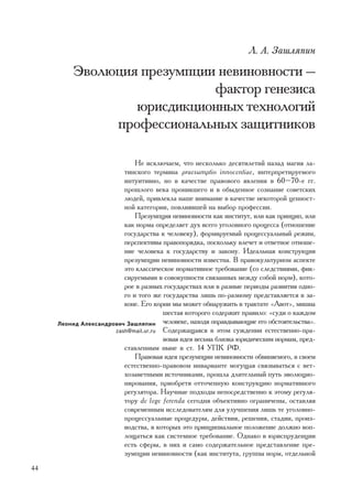 Ë. À. Çàøëÿïèí

         Ýâîëþöèÿ ïðåçóìïöèè íåâèíîâíîñòè —
                            ôàêòîð ãåíåçèñà
                 þðèñäèêöèîííûõ òåõíîëîãèé
              ïðîôåññèîíàëüíûõ çàùèòíèêîâ

                             Íå èñêëþ÷àåì, ÷òî íåñêîëüêî äåñÿòèëåòèé íàçàä ìàãèÿ ëà-
                         òèíñêîãî òåðìèíà praesumptio innocentiae, èíòåðïðåòèðóåìîãî
                         èíòóèòèâíî, íî â êà÷åñòâå ïðàâîâîãî ÿâëåíèÿ â 60–70-å ãã.
                         ïðîøëîãî âåêà ïðîíèêøåãî è â îáûäåííîå ñîçíàíèå ñîâåòñêèõ
                         ëþäåé, ïðèâëåêëà íàøå âíèìàíèå â êà÷åñòâå íåêîòîðîé öåííîñò-
                         íîé êàòåãîðèè, ïîâëèÿâøåé íà âûáîð ïðîôåññèè.
                             Ïðåçóìïöèÿ íåâèíîâíîñòè êàê èíñòèòóò, èëè êàê ïðèíöèï, èëè
                         êàê íîðìà îïðåäåëÿåò äóõ âñåãî óãîëîâíîãî ïðîöåññà (îòíîøåíèå
                         ãîñóäàðñòâà ê ÷åëîâåêó), ôîðìèðóåìûé ïðîöåññóàëüíûé ðåæèì,
                         ïåðñïåêòèâû ïðàâîïîðÿäêà, ïîñêîëüêó âëå÷åò è îòâåòíîå îòíîøå-
                         íèå ÷åëîâåêà ê ãîñóäàðñòâó è çàêîíó. Èäåàëüíàÿ êîíñòðóêöèÿ
                         ïðåçóìïöèè íåâèíîâíîñòè èçâåñòíà. Â ïðàâîêóëüòóðíîì àñïåêòå
                         ýòî êëàññè÷åñêîå íîðìàòèâíîå òðåáîâàíèå (ñî ñëåäñòâèÿìè, ôèê-
                         ñèðóåìûìè â ñîâîêóïíîñòè ñâÿçàííûõ ìåæäó ñîáîé íîðì), êîòî-
                         ðîå â ðàçíûõ ãîñóäàðñòâàõ èëè â ðàçíûå ïåðèîäû ðàçâèòèÿ îäíî-
                         ãî è òîãî æå ãîñóäàðñòâà ëèøü ïî-ðàçíîìó ïðåäñòàâëÿåòñÿ â çà-
                         êîíå. Åãî êîðíè ìû ìîæåò îáíàðóæèòü â òðàêòàòå «Àâîò», ìèøíà
                                      øåñòàÿ êîòîðîãî ñîäåðæèò ïðàâèëî: «ñóäè î êàæäîì
     Ëåîíèä Àëåêñàíäðîâè÷ Çàøëÿïèí ÷åëîâåêå, íàõîäÿ îïðàâäûâàþùèå åãî îáñòîÿòåëüñòâà».
                      zash@mail.ur.ru Ñîäåðæàùàÿñÿ â ýòîì ñóæäåíèè åñòåñòâåííî-ïðà-
                                      âîâàÿ èäåÿ âåñüìà áëèçêà þðèäè÷åñêèì íîðìàì, ïðåä-
                         ñòàâëåííûì íûíå â ñò. 14 ÓÏÊ ÐÔ.
                             Ïðàâîâàÿ èäåÿ ïðåçóìïöèè íåâèíîâíîñòè îáâèíÿåìîãî, â ñâîåì
                         åñòåñòâåííî-ïðàâîâîì èíâàðèàíòå ìîãóùàÿ ñâÿçûâàòüñÿ ñ âåò-
                         õîçàâåòíûìè èñòî÷íèêàìè, ïðîøëà äëèòåëüíûé ïóòü ýâîëþöèî-
                         íèðîâàíèÿ, ïðèîáðåòÿ îòòî÷åííóþ êîíñòðóêöèþ íîðìàòèâíîãî
                         ðåãóëÿòîðà. Íàó÷íûå ïîäõîäû íåïîñðåäñòâåííî ê ýòîìó ðåãóëÿ-
                         òîðó de lege ferenda ñåãîäíÿ îáúåêòèâíî îãðàíè÷åíû, îñòàâëÿÿ
                         ñîâðåìåííûì èññëåäîâàòåëÿì äëÿ óëó÷øåíèÿ ëèøü òå óãîëîâíî-
                         ïðîöåññóàëüíûå ïðîöåäóðû, äåéñòâèÿ, ðåøåíèÿ, ñòàäèè, ïðîèç-
                         âîäñòâà, â êîòîðûõ ýòî ïðèíöèïèàëüíîå ïîëîæåíèå äîëæíî âîï-
                         ëîùàòüñÿ êàê ñèñòåìíîå òðåáîâàíèå. Îäíàêî â þðèñïðóäåíöèè
                         åñòü ñôåðû, â íèõ è ñàìî ñîäåðæàòåëüíîå ïðåäñòàâëåíèå ïðå-
                         çóìïöèè íåâèíîâíîñòè (êàê èíñòèòóòà, ãðóïïû íîðì, îòäåëüíîé
44
 