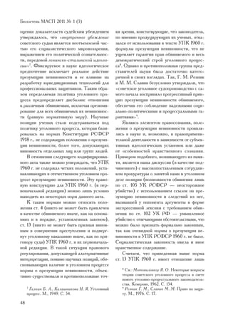 Áþëëåòåíü ÌÀÑÏ 2011 ¹ 1 (5)

îöåíêè äîêàçàòåëüñòâ ñóäåéñêèì óáåæäåíèåì          êè çðåíèÿ, êîíñòàòèðóþùèå, ÷òî çàêîíîäàòåëü,
óòâåðæäàëîñü, ÷òî «âíóòðåííåå óáåæäåíèå            ïî ìíåíèþ ïðîäóöèðóþùèõ èõ ó÷åíûõ, îòêà-
ñîâåòñêîãî ñóäüè ÿâëÿåòñÿ íåîòúåìëåìîé ÷àñ-        çàëñÿ îò èñïîëüçîâàíèÿ â òåêñòå ÓÏÊ 1960 ã.
òüþ åãî ñîöèàëèñòè÷åñêîãî ìèðîâîççðåíèÿ,           ôîðìóëû ïðåçóìïöèè íåâèíîâíîñòè, ÷òî íå
âûðàæåíèåì åãî ïîëèòè÷åñêîé ñîçíàòåëüíîñ-          óùåìëÿåò ãàðàíòèè ïðàâ îáâèíÿåìîãî è âåñü
òè, ïåðåäîâîé ëåíèíñêî-ñòàëèíñêîé èäåîëî-          äåìîêðàòè÷åñêèé ñòðîé óãîëîâíîãî ïðîöåñ-
ãèè»7. Ôèêñèðóåìîå â íàóêå èäåîëîãè÷åñêîå          ñà8. Îäíàêî è ïðîòèâîïîëîæíàÿ ãðóïïà ïðåä-
ïðåäïî÷òåíèå èñêëþ÷àåò ðåàëüíîå äåéñòâèå           ñòàâèòåëåé íàóêè áûëà äîñòàòî÷íî êàòåãî-
ïðåçóìïöèè íåâèíîâíîñòè è åå âëèÿíèå íà            ðè÷íîé â ñâîèõ âçãëÿäàõ. Òàê, Ã. Ì. Ðåçíèê
ðàçðàáîòêó þðèñäèêöèîííûõ òåõíîëîãèé äëÿ           è Ì. Ì. Ñëàâèí áåçóñëîâíî óòâåðæäàëè, ÷òî
ïðîôåññèîíàëüíûõ çàùèòíèêîâ. Òàêèì îáðà-           «ñîâåòñêîå óãîëîâíîå ñóäîïðîèçâîäñòâî ñ ñà-
çîì îïðåäåëÿåìàÿ ïîëèòèêà óãîëîâíîãî ïðî-          ìîãî íà÷àëà âîñïðèíÿëî ïðîãðåññèâíûé ïðèí-
öåññà ïðåäîïðåäåëÿåò äèñáàëàíñ îòíîøåíèÿ           öèï ïðåçóìïöèè íåâèíîâíîñòè îáâèíÿåìîãî,
ê ðàçëè÷íûì îáâèíÿåìûì, èñêëþ÷àÿ ïðåçþìè-          îáåñïå÷èâ åãî ñîáëþäåíèå íàäåæíûìè ñîöè-
ðîâàíèå äëÿ âñåõ îáâèíÿåìûõ èõ íåâèíîâíîñ-         àëüíî-ïîëèòè÷åñêèìè è ïðîöåññóàëüíûìè ãà-
òè (ðàâíóþ íîðìàòèâíóþ ìåðó). Íàó÷íûå              ðàíòèÿìè»9.
ïîçèöèè ó÷åíûõ ñòàëè ïîäñòðàèâàòüñÿ ïîä                ßâëÿÿñü ýëåìåíòîì ïðàâîñîçíàíèÿ, ïîëî-
ïîëèòèêó óãîëîâíîãî ïðîöåññà, êîòîðàÿ áàçè-        æåíèÿ î ïðåçóìïöèè íåâèíîâíîñòè ïðîÿâëÿ-
ðîâàëàñü íà íîðìàõ Êîíñòèòóöèè ÐÑÔÑÐ               ëèñü â íàóêå è, âîçìîæíî, â ïðàâîïðèìåíè-
1918 ã., íå ñîäåðæàùèõ ïîëîæåíèÿ î ïðåçóìï-        òåëüíîé äåÿòåëüíîñòè â çàâèñèìîñòè îò ñóáúåê-
öèè íåâèíîâíîñòè, áîëåå òîãî, äîïóñêàþùèõ          òèâíûõ èäåîëîãè÷åñêèõ óñòàíîâîê èëè äàæå
âèíîâíîñòü îòäåëüíûõ ëèö èëè ãðóïï ëþäåé.          îò îñîáåííîñòåé íðàâñòâåííîãî ñîçíàíèÿ.
    Â îòíîøåíèè ñëåäóþùåãî êîäèôèöèðîâàí-          Ïðèìåðîì ïîäîáíîãî, âîçíèêàþùåãî èç ïàìÿ-
íîãî àêòà òàêæå ìîæíî óòâåðæäàòü, ÷òî ÓÏÊ          òè, ÿâëÿåòñÿ íàøà äèñêóññèÿ (â êà÷åñòâå ïîä-
1960 ã. íå ñîäåðæàë ÷åòêèõ ïîëîæåíèé, óñòà-        ÷èíåííîãî) ñ âûñîêîïîñòàâëåííûì ñîòðóäíè-
íàâëèâàþùèõ â îòå÷åñòâåííîì óãîëîâíîì ïðî-         êîì ïðîêóðàòóðû î çàíÿòîé íàìè â óãîëîâíîì
öåññå ïðåçóìïöèþ íåâèíîâíîñòè. Ýòó ïðàâî-          äåëå ïîçèöèè (âîçìîæíîñòè îáâèíåíèÿ ëèøü
âóþ êîíñòðóêöèþ äëÿ ÓÏÊ 1960 ã. (â ïåð-            ïî ñò. 105 ÓÊ ÐÑÔÑÐ — íåîñòîðîæíîå
âîíà÷àëüíîé ðåäàêöèè) ìîæíî ëèøü óñëîâíî           óáèéñòâî) ñ èñïîëüçîâàíèåì ññûëîê íà ïðå-
âûâîäèòü èç íåêîòîðûõ íîðì äàííîãî àêòà.           çóìïöèþ íåâèíîâíîñòè è ñëåäñòâèé èç íåå,
    Ê òàêèì íîðìàì ìîæíî îòíîñèòü ïîëî-            âûçâàâøåé ó îïïîíåíòà àðãóìåíòû â ôîðìå
æåíèÿ ñò. 4 (íèêòî íå ìîæåò áûòü ïðèâëå÷åí         ýêñïðåññèâíîé ëåêñèêè ñ òðåáîâàíèåì îáâè-
â êà÷åñòâå îáâèíÿåìîãî èíà÷å, êàê íà îñíîâà-       íåíèÿ ïî ñò. 102 ÓÊ ÐÔ — óìûøëåííîå
íèÿõ è â ïîðÿäêå, óñòàíîâëåííûõ çàêîíîì),          óáèéñòâî ñ îòÿã÷àþùèìè îáñòîÿòåëüñòâàìè, ÷òî
ñò. 13 (íèêòî íå ìîæåò áûòü ïðèçíàí âèíîâ-         ìîæíî áûëî ïðèçíàòü ôîðìàëüíî çàêîííûì,
íûì â ñîâåðøåíèè ïðåñòóïëåíèÿ è ïîäâåðã-           òàê êàê î÷åâèäíîé íîðìû î ïðåçóìïöèè íå-
íóò óãîëîâíîìó íàêàçàíèþ èíà÷å, êàê ïî ïðè-        âèíîâíîñòè â ÓÏÊ ÐÑÔÑÐ 1960 ã. íå áûëî.
ãîâîðó ñóäà) ÓÏÊ 1960 ã. â èõ ïåðâîíà÷àëü-         Ñîöèàëèñòè÷åñêàÿ çàêîííîñòü èìåëà è èíîå
íîé ðåäàêöèè. Â òàêîé ñèòóàöèè ïðàâîâîãî           íðàâñòâåííîå ñîäåðæàíèå.
ðåãóëèðîâàíèÿ, äîïóñêàþùåé àëüòåðíàòèâíûå              Ñ÷èòàåì, ÷òî ïðèâåäåííàÿ âûøå íîðìà
èíòåðïðåòàöèè, ïîìèìî íàó÷íûõ ïîçèöèé, îáî-        ñò. 13 ÓÏÊ 1960 ã. èìååò îòíîøåíèå ëèøü
ñíîâûâàþùèõ íàëè÷èå â óãîëîâíîì ïðîöåññå
íîðìû î ïðåçóìïöèè íåâèíîâíîñòè, îáúåê-               8
                                                        Ñì.: Ìîòîâèëîâêåð ß. Î. Íåêîòîðûå âîïðîñû
òèâíî ñóùåñòâîâàëè è ïðîòèâîïîëîæíûå òî÷-             òåîðèè ñîâåòñêîãî óãîëîâíîãî ïðîöåññà â ñâåòå
                                                      íîâîãî óãîëîâíî-ïðîöåññóàëüíîãî çàêîíîäàòåëü-
                                                      ñòâà. Êåìåðîâî, 1962. Ñ. 154.
     7
       Ãàëêèí Á. À., Êàëàøíèêîâà Í. ß. Óãîëîâíûé      9
                                                        Ðåçíèê Ã. Ì., Ñëàâèí Ì. Ì. Ïðàâî íà çàùè-
     ïðîöåññ. Ì., 1949. Ñ. 54.                        òó. Ì., 1976. Ñ. 17.

48
 