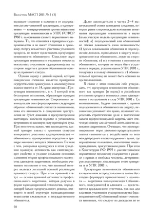 Áþëëåòåíü ÌÀÑÏ 2011 ¹ 1 (5)

âûçûâàåò ñîìíåíèå â íàëè÷èè â åå ñîäåðæà-           Äàëåå çàêîíîäàòåëåì â ÷àñòÿõ 2–4 âû-
íèè ðàññìàòðèâàåìîé ïðåçóìïöèè, à îäíîâðå-      øåóêàçàííîé ñòàòüè ïðèâåäåíû ñëåäñòâèÿ, êî-
ìåííî — êîíòðàðãóìåíòîì ïðîòèâ âûÿâëåíèÿ        òîðûå ðàíåå ñîïðîâîæäàëè èçëîæåíèå ïîíè-
ïðåçóìïöèè íåâèíîâíîñòè â ÓÏÊ ÐÑÔÑÐ             ìàíèÿ ïðåçóìïöèè íåâèíîâíîñòè â íàóêå
1960 ã. íà îñíîâàíèè ñõîæåãî íîðìàòèâíîãî ìà-   (êëàññè÷åñêóþ ìîäåëü ïðåçóìïöèè íåâèíîâ-
òåðèàëà. Òî, ÷òî îòíîñèòñÿ ê ïðèíöèïàì ñóäî-    íîñòè): à) ïîäîçðåâàåìûé èëè îáâèíÿåìûé
ïðîèçâîäñòâà è íå èìååò îòíîøåíèÿ ê ïðàâî-      íå îáÿçàí äîêàçûâàòü ñâîþ íåâèíîâíîñòü;
âîìó ñòàòóñó íåâëàñòíîãî ó÷àñòíèêà óãîëîâíîãî   á) áðåìÿ äîêàçûâàíèÿ îáâèíåíèÿ è îïðîâåð-
ïðîöåññà, íå ìîæåò ïðåäñòàâëÿòü ïðåçóìïöèþ      æåíèÿ äîâîäîâ, ïðèâîäèìûõ â çàùèòó ïîäî-
íåâèíîâíîñòè îáâèíÿåìîãî. Ñìûñëîâîå ÿäðî        çðåâàåìîãî èëè îáâèíÿåìîãî, ëåæèò íà ñòîðî-
ïðåçóìïöèè íåâèíîâíîñòè óêàçûâàåò òîëüêî íà     íå îáâèíåíèÿ; â) âñå ñîìíåíèÿ â âèíîâíîñòè
íåâëàñòíûõ ó÷àñòíèêîâ ñóäîïðîèçâîäñòâà íà       îáâèíÿåìîãî, êîòîðûå íå ìîãóò áûòü óñòðà-
ñòîðîíå çàùèòû è äîëæíî îáðàçîâûâàòü îñíî-      íåíû â ïîðÿäêå, óñòàíîâëåííîì ÓÏÊ 2001 ã.,
âó èõ ïðàâîâîãî ñòàòóñà.                        òîëêóþòñÿ â ïîëüçó îáâèíÿåìîãî; ã) îáâèíè-
    Îäíàêî íàðÿäó ñ äàííîé íîðìîé, êîòîðàÿ      òåëüíûé ïðèãîâîð íå ìîæåò áûòü îñíîâàí íà
ñîâåðøåííî î÷åâèäíî ÿâëÿåòñÿ ïðèíöèïîì          ïðåäïîëîæåíèÿõ.
îñóùåñòâëåíèÿ ïðàâîñóäèÿ, â àíàëèçèðóåìîì           Â ñâÿçè ñ ýòèì ïîçâîëèì ñåáå óòâåðæ-
êîäåêñå èìååòñÿ ñò. 14, ïðÿìî èìåíóåìàÿ «Ïðå-   äàòü, ÷òî ïðåçóìïöèÿ íåâèíîâíîñòè îáâèíÿå-
çóìïöèÿ íåâèíîâíîñòè», â ÷. 1 êîòîðîé åñòü      ìîãî êàê ïðèíöèï (è íîðìà) â ðîññèéñêîì
áåññïîðíûå ïîëîæåíèÿ, îáðàçóþùèå ïðèíöèï        óãîëîâíîì ïðîöåññå ïîÿâèëàñü ëèøü îäíîâðå-
ïðåçóìïöèè íåâèíîâíîñòè. Ñîâðåìåííûì çà-        ìåííî ñ âñòóïëåíèåì â ñèëó ÓÏÊ 2001 ã. Åå
êîíîäàòåëåì îíè ñôîðìóëèðîâàíû ñëåäóþùèì        âîçíèêíîâåíèå, áóäó÷è ñâÿçàííûì ñ ïðàâîì
îáðàçîì: îáâèíÿåìûé ñ÷èòàåòñÿ íåâèíîâíûì,       ïîäîçðåâàåìîãî è îáâèíÿåìîãî íà çàùèòó, íå-
ïîêà åãî âèíîâíîñòü â ñîâåðøåíèè ïðåñòóï-       ñîìíåííî óñèëèâàåò ýòî ïðàâî, ïîçâîëÿåò îï-
ëåíèÿ íå áóäåò äîêàçàíà â ïðåäóñìîòðåííîì       ðåäåëÿòü ñòðàòåãè÷åñêèå öåëè è òàêòè÷åñêèå
íàñòîÿùèì êîäåêñîì ïîðÿäêå è óñòàíîâëåíà        çàäà÷è ïðîôåññèîíàëüíîé çàùèòû, äàåò ýòè-
âñòóïèâøèì â çàêîííóþ ñèëó ïðèãîâîðîì ñóäà.     ÷åñêóþ îñíîâó äëÿ àêòèâíîé äåÿòåëüíîñòè àä-
Ïðè ýòîì î÷åíü âàæíî, ÷òî çàêîíîäàòåëü äàí-     âîêàòîâ-çàùèòíèêîâ. Î÷åâèäíî, ÷òî ýâîëþöè-
íûé ïðèíöèï ñâÿçàë ñ ïðàâîâûì ñòàòóñîì          îíèðîâàíèå íîðì óãîëîâíî-ïðîöåññóàëüíîãî
êîíêðåòíîãî ó÷àñòíèêà ñóäîïðîèçâîäñòâà —        çàêîíà ñâÿçûâàåòñÿ ñ âîçäåéñòâèåì íà íåãî
îáâèíÿåìîãî, îäíîâðåìåííî îïðåäåëèâ è ãðà-      ìåæäóíàðîäíîãî è êîíñòèòóöèîííîãî ïðàâà, ãäå
íèöû çàêîííîãî èíòåðåñà îáâèíÿåìîãî. Â ñâÿçè    íîðìàòèâíûå ïîëîæåíèÿ, àíàëîãè÷íûå âûøå-
ñ ÷åì, ðàñêðûâàÿ êðîþùóþñÿ â ýòîì ñóæäå-        ïðèâåäåííûì, ïðèñóòñòâîâàëè ðàíåå. Ïðè ýòîì
íèè ïðàâîâóþ àêòèâíîñòü êàê ñèíòåçèðóþ-         â Êîíñòèòóöèè ÐÔ 1993 ã. ðàññìàòðèâàåìîå
ùåå ñâîéñòâî è óñëîâèå ñîçäàíèÿ îñíîâíûõ        íîðìàòèâíîå ïîëîæåíèå ñîäåðæèòñÿ â ðàçäå-
ýëåìåíòîâ òåîðèè ïðîôåññèîíàëüíîãî ìàñòåð-      ëå î ïðàâàõ è ñâîáîäàõ ÷åëîâåêà, äåòåðìèíè-
ñòâà àäâîêàòîâ-çàùèòíèêîâ, íåîáõîäèìî ó÷è-      ðóÿ àíàëîãè÷íóþ ëîêàëèçàöèþ ýòîãî ïðèíöè-
òûâàòü ïîëîæåíèå î òîì, ÷òî çàêîííûé èíòå-      ïà è â ÓÏÊ 2001 ã.
ðåñ ÿâëÿåòñÿ ëåãàëüíîé îñíîâîé ðåàëèçàöèè           Ïðåçóìïöèÿ íåâèíîâíîñòè îáâèíÿåìîãî
ïðàâîâîãî ñòàòóñà. Ïðè ýòîì ïðàâîâîé ñòà-       â ñîâðåìåííîì åå ïðåäñòàâëåíèè â çàêîíå áåñ-
òóñ — îñíîâà ïðàâîâîé àêòèâíîñòè ïðîôåñ-        ñïîðíî ôîðìèðóåò ïðàâîàêòèâíîñòü àäâîêà-
ñèîíàëüíîãî çàùèòíèêà, êîòîðàÿ ðàçóìíà â        òà — çàùèòíèêà ïîäîçðåâàåìîãî (îáâèíÿå-
ôîðìå þðèñäèêöèîííîé òåõíîëîãèè, îïðåäå-        ìîãî, ïîäñóäèìîãî) è àäâîêàòà — ïðåäñòà-
ëÿþùåé áàëàíñ ïðîöåññóàëüíîãî ðåæèìà, èìå-      âèòåëÿ ãðàæäàíñêîãî îòâåò÷èêà, òàê êàê äëÿ
þùåãî â ñâîåé ñòðóêòóðå þðèñäèêöèîííûå          âëàñòíûõ ó÷àñòíèêîâ ñóäîïðîèçâîäñòâà (ïðà-
òåõíîëîãèè ñëåäîâàòåëÿ è ãîñóäàðñòâåííîãî       âîïðèìåíèòåëåé) îáâèíÿåìûé ìîæåò ñ÷èòàòü-
îáâèíèòåëÿ.                                     ñÿ âèíîâíûì, ÷òî ñëåäóåò èç äèñêóññèè ïî åå
50
 