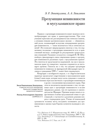 Ý. Ð. Çèíàòóëëèíà, Ë. À. Çàøëÿïèí

                               Ïðåçóìïöèÿ íåâèíîâíîñòè
                                 è ìóñóëüìàíñêîå ïðàâî

                           Ïðàâèëî î ïðåçóìïöèè íåâèíîâíîñòè ìîæåò ÿâëÿòüñÿ ñèñòå-
                        ìîîáðàçóþùèì äëÿ ïðàâà è ïðàâîîñóùåñòâëåíèÿ. Ïðè ýòîì
                        ó÷åíûìè-þðèñòàìè îíî ðàññìàòðèâàåòñÿ êàê ýòè÷åñêîå ïîíÿòèå,
                        à ó÷åíûìè-ýòèêàìè ïðîòèâîïîëîæíîå ÿâëåíèå — îáâèíèòåëü-
                        íûé óêëîí, âîçíèêàþùèé âñëåäñòâèå èãíîðèðîâàíèÿ ïðåçóìï-
                        öèè íåâèíîâíîñòè, — òàêæå âêëþ÷àåòñÿ â ÷èñëî ýòè÷åñêèõ ïî-
                        íÿòèé1. Ýòî ïîçâîëÿåò ñôîðìóëèðîâàòü ãèïîòåçó î òîì, ÷òî íîð-
                        ìàòèâíîå ïîëîæåíèå î ïðåçóìïöèè íåâèíîâíîñòè åñòü è íðàâ-
                        ñòâåííûé èíñòèòóò, âëèÿþùèé íà ðåãóëèðîâàíèå ïðîöåññóàëü-
                        íûõ îòíîøåíèé. Óêàçàííîå ñîãëàñóåòñÿ ñ ïîçèöèåé Ê. Ô. Øòó-
                        êåíáåðãà, ôèêñèðóþùåãî ñâÿçü ñîâðåìåííûõ ïðàâèë î ïðåçóìï-
                        öèè íåâèíîâíîñòè ðàçëè÷íûõ ñòðàí ñ ìóñóëüìàíñêèì ïðàâîì2.
                        Ýòà ãèïîòåçà íå ïðåäñòàâëÿåòñÿ íàäóìàííîé, òàê êàê â ìóñóëü-
                        ìàíñêîì ïðàâå åãî ñèíêðåòèÿ ñ ìîðàëüþ ñîõðàíÿåòñÿ äî íàñòî-
                        ÿùåãî âðåìåíè. Ãèïîòåçà æå î òîì, ÷òî âïåðâûå ïðåçóìïöèÿ
                        íåâèíîâíîñòè ïîÿâèëàñü âî ôðàíöóçñêîé Äåêëàðàöèè ïðàâ ÷å-
                        ëîâåêà è ãðàæäàíèíà 1789 ã.3, ìîæåò áûòü îïðîâåðãíóòà.
                           Êîíöåïöèÿ î âñåîáùíîñòè ìîðàëè, î åå îáùå÷åëîâå÷åñêîì
                        õàðàêòåðå ïðåäïîëàãàåò ñóùåñòâîâàíèå â ìóñóëüìàíñêîì ïðàâå
                        (ýòèêå) òàêèõ íîðì, êîòîðûå ìîãóò âëå÷ü ñóæäåíèÿ î ñõîæåñòè
                        îòå÷åñòâåííûõ íîðì èëè èíñòèòóòà î ïðåçóìïöèè íåâèíîâíîñòè
                                     â öåëîì ñ ïîëîæåíèÿìè ìóñóëüìàíñêîãî ïðàâà. Ïðè
Ýëüçà Ðàâèëüÿíîâíà Çèíàòóëëèíà, ýòîì íå èñêëþ÷àåòñÿ ïðåäïîëîæåíèå î òîì, ÷òî ïðà-
   ñòóäåíòêà èíñòèòóòà ïðîêóðàòóðû âîâàÿ èäåÿ î ïðåçóìïöèè íåâèíîâíîñòè â èñëàìå
        Óðàëüñêîé ãîñóäàðñòâåííîé îôîðìèëàñü ðàíüøå, ÷åì ýòî ïðîèçîøëî â çàêîíî-
            þðèäè÷åñêîé àêàäåìèè
                                     äàòåëüñòâå Ôðàíöèè. Ïðè÷èíû ìîæíî èñêàòü â ñó-
Ëåîíèä Àëåêñàíäðîâè÷ Çàøëÿïèí ùåñòâåííîì îòëè÷èè ìóñóëüìàíñêîé ýòèêè îò õðè-
                     zash@mail.ur.ru ñòèàíñêîé, â ÷àñòíîñòè â ðàçëè÷íîì ðåøåíèè âîï-
                                     ðîñà î ïåðâîðîäíîì ãðåõå. Ó÷åíèå îá èçíà÷àëüíîé
                        ãðåõîâíîñòè ÷åëîâåêà ìîãëî ïîñëóæèòü îñíîâàíèåì äëÿ ïðî-
                        íèêíîâåíèÿ â çàêîíû ñòðàí Åâðîïû ýëåìåíòîâ íåäîâåðèÿ ê ëè÷-
                        íîñòè.

                         1
                           Ñì.: Êîáëèêîâ À. Ñ. Þðèäè÷åñêàÿ ýòèêà. Ì., 1999. Ñ. 47; Ìàñëå-
                         åâ À. Ã. Ýòèêà è ïðîôåññèîíàëüíàÿ ýòèêà. Åêàòåðèíáóðã, 2007. Ñ. 103.
                         2
                           Ñì.: Stuckenberg C.-F. Untersuchungen zur Unschuldsvermutung. B.,
                         1997. S. 436.
                         3
                           Ñì.: Êîáëèêîâ À. Ñ. Óêàç. ñî÷. Ñ. 49

                                                                                          53
 