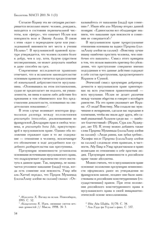 Áþëëåòåíü ÌÀÑÏ 2011 ¹ 1 (5)

    Ñîãëàñíî Êîðàíó ýòà æå ñèòóàöèÿ ðàññìàò-       êàçûâàéòåñü îò íàêàçàíèÿ (õàää) ïðè ñîìíå-
ðèâàåòñÿ íåñêîëüêî èíà÷å: ÷åëîâåê, ðîæäàÿñü,       íèè»6. Èìàì èáí àëü-Ìóíçèð âòîðèë äàííîé
íàõîäèòñÿ â ñîñòîÿíèè ïåðâîíà÷àëüíîé ÷èñ-          ïîçèöèè: «Åäèíîãëàñíû âñå îáëàäàþùèå çíà-
òîòû, èëè «ôèòðà», ÷òî îçíà÷àåò Èñëàì èëè          íèåì, ÷òî íàêàçàíèå ïðè íåÿñíîñòè è ñîìíå-
ïîêîðíîñòü âîëå è Çàêîíó Àëëàõà. Â ñâÿçè           íèè íå ñîâåðøàåòñÿ!»7
ñ ýòèì «èäåå î ïåðâîðîäíîì ãðåõå èëè óíàñ-             Â ìóñóëüìàíñêîì ïðàâå ïðîöåññóàëüíûå
ëåäîâàííîé âèíîâíîñòè íåò ìåñòà â ó÷åíèè           îòíîøåíèÿ îñíîâàíû íà õàäèñå Ïðîðîêà (ñàë-
Èñëàìà»4. Â ìóñóëüìàíñêîé ïðàâîâîé êóëü-           ëàËëàõó àëåéõè âà ñàëëàì): «Âîèñòèíó ëó÷øå
òóðå óòâåðæäàåòñÿ, ÷òî ÷åëîâåê ñêëîíåí áîëåå       èìàìó îøèáî÷íî ïðîñòèòü ÷åëîâåêà, ÷åì îøè-
ê äîáðó, ÷åì ê çëó, õîòÿ, áóäó÷è ñóùåñòâîì         áî÷íî åãî íàêàçàòü». Ñìûñë ýòîãî ïðèíöèïà
íåñîâåðøåííûì, îí ìîæåò äîïóñêàòü îøèáêè           â òîì, ÷òî íåëüçÿ âûíîñèòü ïðèãîâîð áåç óáåæ-
è äàæå ñïîñîáåí íà ãðåõ.                           äåíèÿ, ÷òî ïðåñòóïëåíèå ñîâåðøåíî èìåííî
    Ñîâðåìåííûå èññëåäîâàòåëè ïðàâèëüíî            ïîäñóäèìûì è ÷òî äàííûå äåéñòâèÿ ñîäåðæàò
îòìå÷àþò, ÷òî â èñëàìñêîì çàêîíîäàòåëüñòâå         â ñåáå ñîñòàâ ïðåñòóïëåíèÿ, ïðåäóñìîòðåííîãî
îñíîâíûì ïðàâèëîì ñ÷èòàåòñÿ ïðåäïîëîæåíèå          Êîðàíîì è Ñóííîé.
îá èçíà÷àëüíîé äîáðîñîâåñòíîñòè ìóñóëüìà-              Ýòè÷åñêèé ñìûñë ïðåçóìïöèè äîáðîïîðÿ-
íèíà. «Îñíîâûâàÿñü íà ýòîì ïîñòàíîâëåíèè,          äî÷íîñòè â ìóñóëüìàíñêîì ïðàâå îðèåíòèðî-
ñóäüÿ íå ïðåäïîëàãàåò íè ïîäëîãà, íè óìûø-         âàí íà âñåõ ó÷àñòíèêîâ ïðàâîîòíîøåíèé —
ëåííîñòè, íè âèíû â êàêîì-ëèáî äåéñòâèè áåç        âñåõ ìóñóëüìàí. Èñëàì íå äåëàåò ðàçëè÷èÿ
ïðèçíàíèÿ â òîì îáâèíÿåìîãî èëè áåç ïðåä-          ìåæäó ÷ëåíàìè îáùåñòâà è ãîâîðèò î âñåîáùåì
ñòàâëåíèÿ äîêàçàòåëüñòâ, îñíîâàííûõ íà ñâè-        ðàâåíñòâå. Íà ýòî ïðÿìî óêàçûâàåò àÿò Êîðà-
äåòåëüñêèõ ïîêàçàíèÿõ»5.                           íà: «Î ëþäè! Âîèñòèíó, Ìû ñîçäàëè âàñ ìóæ-
    Â ýòîì ñëó÷àå âîçíèêàåò íåêîòîðàÿ ôîð-         ÷èíàìè è æåíùèíàìè, ñäåëàëè âàñ íàðîäàìè è
ìàëüíàÿ ðàçíèöà ìåæäó ïîëîæåíèÿìè                  ïëåìåíàìè, ÷òîáû âû çíàëè äðóã äðóãà, èáî ñà-
praesumptio innocentiae, ðåàëèçîâàííûìè âî         ìûé óâàæàåìûé Àëëàõîì ñðåäè âàñ — íàèáî-
ôðàíöóçñêîé Äåêëàðàöèè ïðàâ è ñâîáîä ÷åëî-         ëåå áëàãî÷åñòèâûé» (Êîðàí, Ñóðà àëü-Õóäæó-
âåêà, è praesumptio bona fide, ïðèñóòñòâóþ-        ðàò, àÿò 13). Ê ýòîìó ìîæíî äîáàâèòü òàêæå
ùåé â ìóñóëüìàíñêîì ïðàâå. Îäíàêî îáà ïî-          ñëîâà Ïðîðîêà Ìóõàììàäà (ñàëëàËëàõó àëåéõè
ëîæåíèÿ îòðàæàþò îäíî è òî æå ñîäåðæà-             âà ñàëëàì): «Ëþäè ðàâíû, êàê çóáüÿ ãðåáíÿ».
íèå — îòíîøåíèå ê ÷åëîâåêó, èñêëþ÷àþùåå            Õàëèôû ïîñëå Ïðîðîêà (ñàëëàËëàõó àëåéõè
åãî îáîçíà÷åíèå â õîäå äîñóäåáíîãî èëè ñó-         âà ñàëëàì) ñëåäîâàëè ýòèì ïðàâèëàì, â ÷àñò-
äåáíîãî ðàçáèðàòåëüñòâà êàê ïðåñòóïíèêà.           íîñòè, Àáó Áàêð è Óìàð ïðåäîñòàâëÿëè è ïðàâî
    Ïðåçóìïöèÿ íåâèíîâíîñòè óñòàíîâëåíà            âîçìåçäèÿ ïî îòíîøåíèþ ê ñåáå ïðîñòûì ëþ-
îñíîâíûìè èñòî÷íèêàìè ìóñóëüìàíñêîãî ïðàâà,        äÿì. Ïðåçóìïöèÿ íåâèíîâíîñòè â ðîññèéñêîì
÷òî ïîäðàçóìåâàåò âåðõîâåíñòâî ýòîãî èíñòè-        ïðàâå òàêæå àáñîëþòíà.
òóòà â äàííîì ïðàâå. Òàê, íàïðèìåð, íå íàçíà-          Ìîæíî ñ÷èòàòü, ÷òî â ìóñóëüìàíñêîì ïðàâå
÷àåòñÿ óãîëîâíîå íàêàçàíèå (õàää) òîãäà, êîã-      îñíîâíûå ïîëîæåíèÿ ïðåçóìïöèè íåâèíîâíî-
äà åñòü ñîìíåíèå èëè íåÿñíîñòü. Óìàð èáí           ñòè îôîðìèëèñü ðàíåå èõ óòâåðæäåíèÿ âî
àëü-Õàòòàá ïåðåäàë, ÷òî Ïðîðîê Ìóõàììàä            ôðàíöóçñêîì çàêîíå, ïîçäíåå îíè áûëè çàèì-
(ñàëëàËëàõó àëåéõè âà ñàëëàì) ñêàçàë: «Îò-         ñòâîâàíû è ðîññèéñêèì êîíñòèòóöèîííûì (ãî-
                                                   ñóäàðñòâåííûì) ïðàâîì. Ïðè ýòîì ïîëîæå-
                                                   íèÿ ðîññèéñêîãî êîíñòèòóöèîííîãî ïðàâà è
                                                   ìóñóëüìàíñêîãî ïðàâà â ñâîåé èíâàðèàíòíî-
                                                   ýòè÷åñêîé îñíîâå íåêîëëèçèîííû.
     4
       Àáäàëàòè Õ. Âçãëÿä íà èñëàì. Íîâîñèáèðñê,
     1995. Ñ. 52.
     5
       Àéäàðõàíîâà Ê. Èäåè, îâåÿííûå ñâåòîì âå÷-      6
                                                          Èáí Àáè Øàéáà. 11/70. Ñ. 34.
     íûõ öåííîñòåé // Ìûñëü. 1998. ¹ 3.               7
                                                          Àëü-Óääà ôè Óñóëüè’ë-ôèêõ. Ñ. 537.

54
 