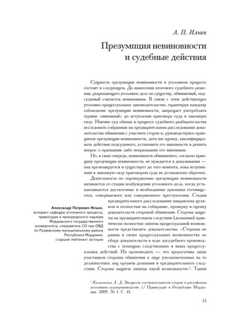 À. Ï. Èëüèí

                                   Ïðåçóìïöèÿ íåâèíîâíîñòè
                                        è ñóäåáíûå äåéñòâèÿ

                               Ñóùíîñòü ïðåçóìïöèè íåâèíîâíîñòè â óãîëîâíîì ïðîöåññå
                            ñîñòîèò â ñëåäóþùåì. Äî âûíåñåíèÿ èòîãîâîãî ñóäåáíîãî ðåøå-
                            íèÿ, ðàçðåøàþùåãî óãîëîâíîå äåëî ïî ñóùåñòâó, îáâèíÿåìûé, ïîä-
                            ñóäèìûé ñ÷èòàåòñÿ íåâèíîâíûì. Â ñâÿçè ñ ýòèì äåéñòâóþùåå
                            óãîëîâíî-ïðîöåññóàëüíîå çàêîíîäàòåëüñòâî, ãàðàíòèðóÿ êàæäîìó
                            ñîáëþäåíèå ïðåçóìïöèè íåâèíîâíîñòè, çàïðåùàåò óïîòðåáëÿòü
                            òåðìèí «âèíîâíûé» äî âñòóïëåíèÿ ïðèãîâîðà ñóäà â çàêîííóþ
                            ñèëó. Èìåííî ñóä îáÿçàí â ïðîöåññå ñóäåáíîãî ðàçáèðàòåëüñòâà
                            èññëåäîâàòü ñîáðàííûå íà ïðåäâàðèòåëüíîì ðàññëåäîâàíèè äîêà-
                            çàòåëüñòâà îáâèíåíèÿ ñ ó÷àñòèåì ñòîðîí è, ðóêîâîäñòâóÿñü ïðèí-
                            öèïîì ïðåçóìïöèè íåâèíîâíîñòè, äàòü èì îöåíêó, êâàëèôèöèðî-
                            âàòü äåéñòâèÿ ïîäñóäèìîãî, óñòàíîâèòü åãî âèíîâíîñòü è ðåøèòü
                            âîïðîñ î ïðèçíàíèè ëèáî íåïðèçíàíèè åãî âèíîâíûì.
                               Íî, â ñâîþ î÷åðåäü, íåâèíîâíîñòü îáâèíÿåìîãî, ñîãëàñíî ïðèí-
                            öèïó ïðåçóìïöèè íåâèíîâíîñòè, íå íóæäàåòñÿ â äîêàçûâàíèè —
                            îíà ïðåçþìèðóåòñÿ è ñóùåñòâóåò äî òîãî ìîìåíòà, ïîêà âñòóïèâ-
                            øèì â çàêîííóþ ñèëó ïðèãîâîðîì ñóäà íå óñòàíîâëåíî îáðàòíîå.
                               Äåÿòåëüíîñòü ïî îïðîâåðæåíèþ ïðåçóìïöèè íåâèíîâíîñòè
                            íà÷èíàåòñÿ ñî ñòàäèè âîçáóæäåíèÿ óãîëîâíîãî äåëà, êîãäà óñòà-
                            íàâëèâàþòñÿ äîñòàòî÷íûå è íåîáõîäèìûå ïðèçíàêè ãîòîâÿùå-
                            ãîñÿ, ñîâåðøàåìîãî èëè ñîâåðøåííîãî ïðåñòóïëåíèÿ. Ñòàäèÿ
                                        ïðåäâàðèòåëüíîãî ðàññëåäîâàíèÿ íàïðàâëåíà öåëè-
          Àëåêñàíäð Ïåòðîâè÷ Èëüèí, êîì è ïîëíîñòüþ íà ñîáèðàíèå, ïðîâåðêó è îöåíêó
àñïèðàíò êàôåäðû óãîëîâíîãî ïðîöåññà, äîêàçàòåëüñòâ ñòîðîíîé îáâèíåíèÿ. Ñòîðîíà çàùè-
   ïðàâîñóäèÿ è ïðîêóðîðñêîãî íàäçîðà òû íà ïðåäâàðèòåëüíîì ñëåäñòâèè (äîçíàíèè) ïðàê-
         Ìîðäîâñêîãî ãîñóäàðñòâåííîãî
 óíèâåðñèòåòà, ñëåäîâàòåëü ÑÎ ïðè ÎÂÄ
                                        òè÷åñêè ïîëíîñòüþ ëèøåíà ïðîöåññóàëüíîé âîçìîæ-
ïî Ðóçàåâñêîìó ìóíèöèïàëüíîìó ðàéîíó íîñòè ïðåäñòàâëÿòü äîêàçàòåëüñòâà. «Ñòîðîíû íå
                 Ðåñïóáëèêè Ìîðäîâèÿ, ðàâíû â ñâîèõ ïðîöåññóàëüíûõ âîçìîæíîñòÿõ ïî
            ñòàðøèé ëåéòåíàíò þñòèöèè ñáîðó äîêàçàòåëüñòâ â õîäå äîñóäåáíîãî ïðîèçâîä-
                                        ñòâà ñ ïîìîùüþ ñëåäñòâåííûõ è èíûõ ïðîöåññó-
                            àëüíûõ äåéñòâèé. Èõ ïðîèçâîäèòü — ýòî ïðåðîãàòèâà ëèøü
                            ó÷àñòíèêîâ ñòîðîíû îáâèíåíèÿ â ëèöå óïîëíîìî÷åííûõ íà òî
                            äîëæíîñòíûõ ëèö îðãàíîâ äîçíàíèÿ è ïðåäâàðèòåëüíîãî ñëåä-
                            ñòâèÿ. Ñòîðîíà çàùèòû ëèøåíà òàêîé âîçìîæíîñòè»1. Òàêèì

                              1
                               Êàëèíêèíà Ë. Ä. Ýêñöåññû ñîñòÿçàòåëüíîñòè ñòîðîí â ðîññèéñêîì
                              óãîëîâíîì ñóäîïðîèçâîäñòâå // Ïðàâîñóäèå â Ðåñïóáëèêå Ìîðäî-
                              âèÿ. 2009. ¹ 1. Ñ. 41.

                                                                                         55
 
