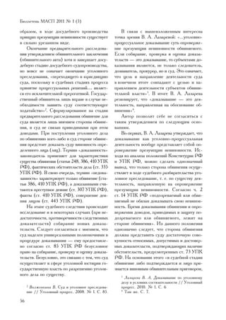 Áþëëåòåíü ÌÀÑÏ 2011 ¹ 1 (5)

îáðàçîì, â õîäå äîñóäåáíîãî ïðîèçâîäñòâà               Â ñâÿçè ñ âûøåèçëîæåííûì èíòåðåñíà
ïðèíöèï ïðåçóìïöèè íåâèíîâíîñòè ñóùåñòâóåò         òî÷êà çðåíèÿ Â. À. Ëàçàðåâîé: «...óãîëîâíî-
â ñèëüíî óðåçàííîì âèäå.                           ïðîöåññóàëüíîå äîêàçûâàíèå ñóòü îïðîâåðæå-
    Îêîí÷àíèå ïðåäâàðèòåëüíîãî ðàññëåäîâà-         íèå ïðåçóìïöèè íåâèíîâíîñòè îáâèíÿåìîãî.
íèÿ óòâåðæäåíèåì îáâèíèòåëüíîãî çàêëþ÷åíèÿ         Åñëè ñîáèðàíèå, ïðîâåðêà è îöåíêà äîêàçà-
(îáâèíèòåëüíîãî àêòà) õîòÿ è çàâåðøàåò äîñó-       òåëüñòâ — ýòî äîêàçûâàíèå, òî ñóáúåêòàìè äî-
äåáíóþ ñòàäèþ äîñóäåáíîãî ñóäîïðîèçâîäñòâà,        êàçûâàíèÿ ÿâëÿþòñÿ, íå òîëüêî ñëåäîâàòåëü,
íî âîâñå íå îçíà÷àåò îêîí÷àíèå óãîëîâíîãî          äîçíàâàòåëü, ïðîêóðîð, íî è ñóä. Ýòî îçíà÷àåò,
ïðåñëåäîâàíèÿ, «ïåðåõîäÿùåãî â þðèñäèêöèþ          ÷òî öåëü è íàïðàâëåíèå äåÿòåëüíîñòè ñóäà
ñóäà, ïîñêîëüêó â ñóäåáíûõ ñòàäèÿõ ïðîöåññà        â êîíå÷íîì èòîãå ñîâïàäàþò ñ öåëüþ è íà-
ïðèíÿòèå ïðîöåññóàëüíûõ ðåøåíèé… ÿâëÿåò-           ïðàâëåíèåì äåÿòåëüíîñòè ñóáúåêòîâ îáâèíè-
ñÿ åãî èñêëþ÷èòåëüíîé ïðåðîãàòèâîé. Ãîñóäàð-       òåëüíîé âëàñòè»3. Â èòîãå Â. À. Ëàçàðåâà
ñòâåííûé îáâèíèòåëü ëèøü âïðàâå â ñëó÷àå íå-       ðåçþìèðóåò, ÷òî «äîêàçûâàíèå — ýòî äåÿ-
îáõîäèìîñòè çàÿâèòü ñóäó ñîîòâåòñòâóþùåå           òåëüíîñòü, íàïðàâëåííàÿ íà îáîñíîâàíèå îá-
õîäàòàéñòâî»2. Ñôîðìóëèðîâàííîå íà ñòàäèè          âèíåíèÿ»4.
ïðåäâàðèòåëüíîãî ðàññëåäîâàíèÿ îáâèíåíèå äëÿ           Àâòîð ïîçâîëèò ñåáå íå ñîãëàñèòüñÿ ñ
ñóäà ÿâëÿåòñÿ ëèøü ìíåíèåì ñòîðîíû îáâèíå-         òàêèì óòâåðæäåíèåì ïî ñëåäóþùèì îñíî-
íèÿ, è ñóä íå ñâÿçàí ïðèâîäèìûìè ïðè ýòîì          âàíèÿì.
äîâîäàìè. Ïðè ïîñòóïëåíèè óãîëîâíîãî äåëà              Âî-ïåðâûõ, Â. À. Ëàçàðåâà óòâåðæäàåò, ÷òî
ïî îáâèíåíèþ êîãî-ëèáî â ñóä ñòîðîíå îáâèíå-       äîêàçûâàíèå êàê óãîëîâíî-ïðîöåññóàëüíàÿ
íèÿ ïðåäñòîèò äîêàçàòü ñóäó âèíîâíîñòü îïðå-       äåÿòåëüíîñòü âîîáùå ïðåäñòàâëÿåò ñîáîé îï-
äåëåííîãî ëèöà (ëèö). Òåðìèí «äîêàçàííîñòü»        ðîâåðæåíèå ïðåçóìïöèè íåâèíîâíîñòè. Èñ-
çàêîíîäàòåëü ïðèìåíÿåò äëÿ õàðàêòåðèñòèêè          õîäÿ èç àíàëèçà ïîëîæåíèé Êîíñòèòóöèè ÐÔ
ñóùåñòâà îáâèíåíèÿ (ñòàòüè 248, 386, 410 ÓÏÊ       è ÓÏÊ ÐÔ, ìîæíî ñäåëàòü îäíîçíà÷íûé
ÐÔ), ôàêòè÷åñêèõ îáñòîÿòåëüñòâ äåëà (ñò. 335       âûâîä, ÷òî òîëüêî ñòîðîíà îáâèíåíèÿ îñóùå-
ÓÏÊ ÐÔ). Â ñâîþ î÷åðåäü, òåðìèí «íåäîêà-           ñòâëÿåò â õîäå ñóäåáíîãî ðàçáèðàòåëüñòâà óãî-
çàííîñòü» õàðàêòåðèçóåò òîëüêî îáâèíåíèå (ñòà-     ëîâíîå ïðåñëåäîâàíèå, ò. å. ïî ñóùåñòâó äåÿ-
òüè 386, 410 ÓÏÊ ÐÔ), à äîêàçàííûìè ñ÷è-           òåëüíîñòü, íàïðàâëåííóþ íà îïðîâåðæåíèå
òàþòñÿ ïðåñòóïíîå äåÿíèå (ñò. 307 ÓÏÊ ÐÔ),         ïðåçóìïöèè íåâèíîâíîñòè. Ñîãëàñíî ÷. 2
ôàêòû (ñò. 410 ÓÏÊ ÐÔ), ñîâåðøåíèå äåÿ-            ñò. 14 ÓÏÊ ÐÔ «ïîäîçðåâàåìûé èëè îáâè-
íèÿ ëèöîì (ñò. 443 ÓÏÊ ÐÔ).                        íÿåìûé íå îáÿçàí äîêàçûâàòü ñâîþ íåâèíîâ-
    Íà ýòàïå ñóäåáíîãî ñëåäñòâèÿ ïðîèñõîäèò        íîñòü. Áðåìÿ äîêàçûâàíèÿ îáâèíåíèÿ è îïðî-
èññëåäîâàíèå è â íåêîòîðûõ ñëó÷àÿõ (ïðè íå-        âåðæåíèÿ äîâîäîâ, ïðèâîäèìûõ â çàùèòó ïî-
äîñòàòî÷íîñòè, ïðîòèâîðå÷èâîñòè ñëåäñòâåííûõ       äîçðåâàåìîãî èëè îáâèíÿåìîãî, ëåæèò íà
äîêàçàòåëüñòâ) ñîáèðàíèå íîâûõ äîêàçà-             ñòîðîíå îáâèíåíèÿ». Èç äàííîãî ïîëîæåíèÿ
òåëüñòâ. Ñëåäóåò ñîãëàñèòüñÿ ñ ìíåíèåì, ÷òî        îäíîçíà÷íî ñëåäóåò, ÷òî ñòîðîíà îáâèíåíèÿ
ñóä íàäåëåí óíèâåðñàëüíûìè ïîëíîìî÷èÿìè â          äîëæíà ïðåäñòàâèòü ñóäó äîñòàòî÷íóþ ñîâî-
ïðîöåäóðå äîêàçûâàíèÿ — åìó ïðåäîñòàâëå-           êóïíîñòü îòíîñèìûõ, äîïóñòèìûõ è äîñòîâåð-
íî ñîãëàñíî ñò. 85 ÓÏÊ ÐÔ áåçóñëîâíîå              íûõ äîêàçàòåëüñòâ, ïîäòâåðæäàþùèõ íàëè÷èå
ïðàâî íà ñîáèðàíèå, ïðîâåðêó è îöåíêó äîêàçà-      îáñòîÿòåëüñòâ, ïðåäóñìîòðåííûõ ñò. 73 ÓÏÊ
òåëüñòâ. Áåçóñëîâíî, ýòî ñâÿçàíî ñ òåì, ÷òî ñóä    ÐÔ. Íà îñíîâàíèè ýòîãî «â ñóäåáíîé ñòàäèè
îñóùåñòâëÿåò â ñôåðå óãîëîâíîé þñòèöèè ãî-         îáâèíåíèå ëèáî ïîäòâåðæäàåòñÿ è ëèöî ïðè-
ñóäàðñòâåííóþ âëàñòü ïî ðàçðåøåíèþ óãîëîâ-         çíàåòñÿ âèíîâíûì îáâèíèòåëüíûì ïðèãîâîðîì,
íîãî äåëà ïî ñóùåñòâó.                                3
                                                        Ëàçàðåâà Â. À. Äîêàçûâàíèå ïî óãîëîâíîìó
                                                      äåëó â óñëîâèÿõ ñîñòÿçàòåëüíîñòè // Óãîëîâíûé
     2
      Âîëæåíêèíà Â. Ñóä è óãîëîâíîå ïðåñëåäîâà-       ïðîöåññ. 2010. ¹ 1. Ñ. 6
     íèå // Óãîëîâíûé ïðîöåññ. 2008. ¹ 1. Ñ. 85.      4
                                                        Òàì æå. Ñ. 7.

56
 