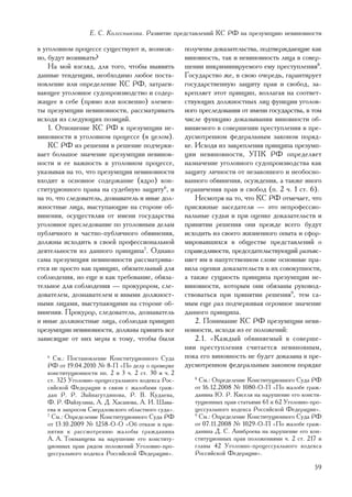 Å. Ñ. Êîëåñíèêîâà. Ðàçâèòèå ïðåäñòàâëåíèé ÊÑ ÐÔ íà ïðåçóìïöèþ íåâèíîâíîñòè

â óãîëîâíîì ïðîöåññå ñóùåñòâóþò è, âîçìîæ-          ïîëó÷åíû äîêàçàòåëüñòâà, ïîäòâåðæäàþùèå êàê
íî, áóäóò âîçíèêàòü?                                âèíîâíîñòü, òàê è íåâèíîâíîñòü ëèöà â ñîâåð-
    Íà ìîé âçãëÿä, äëÿ òîãî, ÷òîáû âûÿâèòü          øåíèè èíêðèìèíèðóåìîãî åìó ïðåñòóïëåíèÿ8.
äàííûå òåíäåíöèè, íåîáõîäèìî ëþáîå ïîñòà-           Ãîñóäàðñòâî æå, â ñâîþ î÷åðåäü, ãàðàíòèðóåò
íîâëåíèå èëè îïðåäåëåíèå ÊÑ ÐÔ, çàòðàãè-            ãîñóäàðñòâåííóþ çàùèòó ïðàâ è ñâîáîä, çà-
âàþùåå óãîëîâíîå ñóäîïðîèçâîäñòâî è ñîäåð-          êðåïëÿåò ýòîò ïðèíöèï, âîçëàãàÿ íà ñîîòâåò-
æàùåå â ñåáå (ïðÿìî èëè êîñâåííî) ýëåìåí-           ñòâóþùèõ äîëæíîñòíûõ ëèö ôóíêöèè óãîëîâ-
òû ïðåçóìïöèè íåâèíîâíîñòè, ðàññìàòðèâàòü           íîãî ïðåñëåäîâàíèÿ îò èìåíè ãîñóäàðñòâà, â òîì
èñõîäÿ èç ñëåäóþùèõ ïîçèöèé.                        ÷èñëå ôóíêöèþ äîêàçûâàíèÿ âèíîâíîñòè îá-
    1. Îòíîøåíèå ÊÑ ÐÔ ê ïðåçóìïöèè íå-             âèíÿåìîãî â ñîâåðøåíèè ïðåñòóïëåíèÿ â ïðå-
âèíîâíîñòè â óãîëîâíîì ïðîöåññå (â öåëîì).          äóñìîòðåííîì ôåäåðàëüíûì çàêîíîì ïîðÿä-
    ÊÑ ÐÔ èç ðåøåíèÿ â ðåøåíèå ïîä÷åðêè-            êå. Èñõîäÿ èç çàêðåïëåíèÿ ïðèíöèïà ïðåçóìï-
âàåò áîëüøîå çíà÷åíèå ïðåçóìïöèè íåâèíîâ-           öèè íåâèíîâíîñòè, ÓÏÊ ÐÔ îïðåäåëÿåò
íîñòè è åå âàæíîñòü â óãîëîâíîì ïðîöåññå,           íàçíà÷åíèå óãîëîâíîãî ñóäîïðîèçâîäñòâà êàê
óêàçûâàÿ íà òî, ÷òî ïðåçóìïöèÿ íåâèíîâíîñòè         çàùèòó ëè÷íîñòè îò íåçàêîííîãî è íåîáîñíî-
âõîäèò â îñíîâíîå ñîäåðæàíèå (ÿäðî) êîí-            âàííîãî îáâèíåíèÿ, îñóæäåíèÿ, à òàêæå èíîãî
ñòèòóöèîííîãî ïðàâà íà ñóäåáíóþ çàùèòó6, è          îãðàíè÷åíèÿ ïðàâ è ñâîáîä (ï. 2 ÷. 1 ñò. 6).
íà òî, ÷òî ñëåäîâàòåëü, äîçíàâàòåëü è èíûå äîë-         Íåñìîòðÿ íà òî, ÷òî ÊÑ ÐÔ îòìå÷àåò, ÷òî
æíîñòíûå ëèöà, âûñòóïàþùèå íà ñòîðîíå îá-           ïðèñÿæíûå çàñåäàòåëè — ýòî íåïðîôåññèî-
âèíåíèÿ, îñóùåñòâëÿÿ îò èìåíè ãîñóäàðñòâà           íàëüíûå ñóäüè è ïðè îöåíêå äîêàçàòåëüñòâ è
óãîëîâíîå ïðåñëåäîâàíèå ïî óãîëîâíûì äåëàì          ïðèíÿòèè ðåøåíèÿ îíè ïðåæäå âñåãî áóäóò
ïóáëè÷íîãî è ÷àñòíî-ïóáëè÷íîãî îáâèíåíèÿ,           èñõîäèòü èç ñâîåãî æèçíåííîãî îïûòà è ñôîð-
äîëæíû èñõîäèòü â ñâîåé ïðîôåññèîíàëüíîé            ìèðîâàâøèõñÿ â îáùåñòâå ïðåäñòàâëåíèé î
äåÿòåëüíîñòè èç äàííîãî ïðèíöèïà7. Îäíàêî           ñïðàâåäëèâîñòè, ïðåäñåäàòåëüñòâóþùèé ðàçúÿñ-
ñàìà ïðåçóìïöèÿ íåâèíîâíîñòè ðàññìàòðèâà-           íÿåò èì â íàïóòñòâåííîì ñëîâå îñíîâíûå ïðà-
åòñÿ íå ïðîñòî êàê ïðèíöèï, îáÿçàòåëüíûé äëÿ        âèëà îöåíêè äîêàçàòåëüñòâ â èõ ñîâîêóïíîñòè,
ñîáëþäåíèÿ, íî åùå è êàê òðåáîâàíèå, îáÿçà-         à òàêæå ñóùíîñòü ïðèíöèïà ïðåçóìïöèè íå-
òåëüíîå äëÿ ñîáëþäåíèÿ — ïðîêóðîðîì, ñëå-           âèíîâíîñòè, êîòîðûì îíè îáÿçàíû ðóêîâîä-
äîâàòåëåì, äîçíàâàòåëåì è èíûìè äîëæíîñò-           ñòâîâàòüñÿ ïðè ïðèíÿòèè ðåøåíèÿ9, òåì ñà-
íûìè ëèöàìè, âûñòóïàþùèìè íà ñòîðîíå îá-            ìûì åùå ðàç ïîä÷åðêèâàÿ îãðîìíîå çíà÷åíèå
âèíåíèÿ. Ïðîêóðîð, ñëåäîâàòåëü, äîçíàâàòåëü         äàííîãî ïðèíöèïà.
è èíûå äîëæíîñòíûå ëèöà, ñîáëþäàÿ ïðèíöèï               2. Ïîíèìàíèå ÊÑ ÐÔ ïðåçóìïöèè íåâè-
ïðåçóìïöèè íåâèíîâíîñòè, äîëæíû ïðèíÿòü âñå         íîâíîñòè, èñõîäÿ èç åå ïîëîæåíèé:
çàâèñÿùèå îò íèõ ìåðû ê òîìó, ÷òîáû áûëè                2.1. «Êàæäûé îáâèíÿåìûé â ñîâåðøå-
                                                    íèè ïðåñòóïëåíèÿ ñ÷èòàåòñÿ íåâèíîâíûì,
   6
     Ñì.: Ïîñòàíîâëåíèå Êîíñòèòóöèîííîãî Ñóäà       ïîêà åãî âèíîâíîñòü íå áóäåò äîêàçàíà â ïðå-
   ÐÔ îò 19.04.2010 ¹ 8-Ï «Ïî äåëó î ïðîâåðêå       äóñìîòðåííîì ôåäåðàëüíûì çàêîíîì ïîðÿäêå
   êîíñòèòóöèîííîñòè ïï. 2 è 3 ÷. 2 ñò. 30 è ÷. 2
   ñò. 325 Óãîëîâíî-ïðîöåññóàëüíîãî êîäåêñà Ðîñ-       8
                                                         Ñì.: Îïðåäåëåíèå Êîíñòèòóöèîííîãî Ñóäà ÐÔ
   ñèéñêîé Ôåäåðàöèè â ñâÿçè ñ æàëîáàìè ãðàæ-          îò 16.12.2008 ¹ 1080-Î-Ï «Ïî æàëîáå ãðàæ-
   äàí Ð. Ð. Çàéíàãóòäèíîâà, Ð. Â. Êóäàåâà,            äàíèíà Þ. Ð. Êèñåëÿ íà íàðóøåíèå åãî êîíñòè-
   Ô. Ð. Ôàéçóëèíà, À. Ä. Õàñàíîâà, À. È. Øàâà-        òóöèîííûõ ïðàâ ñòàòüÿìè 61 è 62 Óãîëîâíî-ïðî-
   åâà è çàïðîñîì Ñâåðäëîâñêîãî îáëàñòíîãî ñóäà».      öåññóàëüíîãî êîäåêñà Ðîññèéñêîé Ôåäåðàöèè».
   7
     Ñì.: Îïðåäåëåíèå Êîíñòèòóöèîííîãî Ñóäà ÐÔ         9
                                                         Ñì.: Îïðåäåëåíèå Êîíñòèòóöèîííîãî Ñóäà ÐÔ
   îò 13.10.2009 ¹ 1258-Î-Î «Îá îòêàçå â ïðè-          îò 07.11.2008 ¹ 1029-Î-Ï «Ïî æàëîáå ãðàæ-
   íÿòèè ê ðàññìîòðåíèþ æàëîáû ãðàæäàíèíà              äàíèíà Ä. Ñ. Àíèáðîåâà íà íàðóøåíèå åãî êîí-
   À. À. Òîêìàíöåâà íà íàðóøåíèå åãî êîíñòèòó-         ñòèòóöèîííûõ ïðàâ ïîëîæåíèÿìè ÷. 2 ñò. 217 è
   öèîííûõ ïðàâ ðÿäîì ïîëîæåíèé Óãîëîâíî-ïðî-          ãëàâû 42 Óãîëîâíî-ïðîöåññóàëüíîãî êîäåêñà
   öåññóàëüíîãî êîäåêñà Ðîññèéñêîé Ôåäåðàöèè».         Ðîññèéñêîé Ôåäåðàöèè».

                                                                                                 59
 