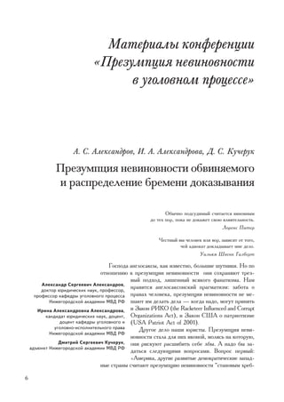 Ìàòåðèàëû êîíôåðåíöèè
                             «Ïðåçóìïöèÿ íåâèíîâíîñòè
                                   â óãîëîâíîì ïðîöåññå»



                     À. Ñ. Àëåêñàíäðîâ, È. À. Àëåêñàíäðîâà, Ä. Ñ. Êó÷åðóê

              Ïðåçóìïöèÿ íåâèíîâíîñòè îáâèíÿåìîãî
              è ðàñïðåäåëåíèå áðåìåíè äîêàçûâàíèÿ

                                                           Îáû÷íî ïîäñóäèìûé ñ÷èòàåòñÿ âèíîâíûì
                                                    äî òåõ ïîð, ïîêà íå äîêàæåò ñâîþ âëèÿòåëüíîñòü.
                                                                                    Ëîðåíñ Ïèòåð

                                                        ×åñòíûé âû ÷åëîâåê èëè âîð, çàâèñèò îò òîãî,
                                                                 ÷åé àäâîêàò äîêëàäûâàåò ìíå äåëî.
                                                                          Óèëüÿì Øâåíê Ãèëáåðò

                                      Ãîñïîäà àíãëîñàêñû, êàê èçâåñòíî, áîëüøèå øóòíèêè. Íî ïî
                                  îòíîøåíèþ ê ïðåçóìïöèè íåâèíîâíîñòè îíè ñîõðàíÿþò òðåç-
                                              âûé ïîäõîä, ëèøåííûé âñÿêîãî ôàíàòèçìà. Íàì
         Àëåêñàíäð Ñåðãååâè÷ Àëåêñàíäðîâ,
         äîêòîð þðèäè÷åñêèõ íàóê, ïðîôåññîð,
                                              íðàâèòñÿ àíãëîñàêñîíñêèé ïðàãìàòèçì: çàáîòà î
      ïðîôåññîð êàôåäðû óãîëîâíîãî ïðîöåññà ïðàâàõ ÷åëîâåêà, ïðåçóìïöèÿ íåâèíîâíîñòè íå ìå-
            Íèæåãîðîäñêîé àêàäåìèè ÌÂÄ ÐÔ øàþò èì äåëàòü äåëà — êîãäà íàäî, ìîãóò ïðèíÿòü
       Èðèíà Àëåêñàíäðîâíà Àëåêñàíäðîâà, è Çàêîí ÐÈÊÎ (the Racketeer Influenced and Corrupt
           êàíäèäàò þðèäè÷åñêèõ íàóê, äîöåíò, Organizations Act), è Çàêîí ÑØÀ î ïaòðèîòèçìå
                 äîöåíò êàôåäðû óãîëîâíîãî è (USA Patriot Act of 2001).
               óãîëîâíî-èñïîëíèòåëüíîãî ïðàâà     Äðóãîå äåëî íàøè þðèñòû. Ïðåçóìïöèÿ íåâè-
            Íèæåãîðîäñêîé àêàäåìèè ÌÂÄ ÐÔ
                                              íîâíîñòè ñòàëà äëÿ íèõ èêîíîé, ìîëÿñü íà êîòîðóþ,
                 Äìèòðèé Ñåðãååâè÷ Êó÷åðóê, îíè ðèñêóþò ðàñøèáèòü ñåáå ëáû. À íàäî áû çà-
    àäúþíêò Íèæåãîðîäñêîé àêàäåìèè ÌÂÄ ÐÔ
                                              äàòüñÿ ñëåäóþùèìè âîïðîñàìè. Âîïðîñ ïåðâûé:
                                              «Àìåðèêà, äðóãèå ðàçâèòûå äåìîêðàòè÷åñêèå çàïàä-
                                  íûå ñòðàíû ñ÷èòàþò ïðåçóìïöèþ íåâèíîâíîñòè “ñòàíîâûì õðåá-

6
 