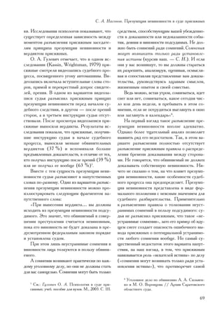 Ñ. À. Íàñîíîâ. Ïðåçóìïöèÿ íåâèíîâíîñòè â ñóäå ïðèñÿæíûõ

êè. Èññëåäîâàíèÿ ïñèõîëîãîâ ïîêàçûâàþò, ÷òî             ñðåäñòâîì, ñïîñîáñòâóþùèì âàøåé óáåæäåííî-
ñóùåñòâóåò îïðåäåëåííàÿ çàâèñèìîñòü ìåæäó               ñòè â äîêàçàííîñòè èëè íåäîêàçàííîñòè ñîáû-
ìîìåíòîì ðàçúÿñíåíèÿ ïðèñÿæíûì çàñåäàòå-                òèÿ, äåÿíèÿ è âèíîâíîñòè ïîäñóäèìûõ. Íå äîë-
ëÿì ïðèíöèïà ïðåçóìïöèè íåâèíîâíîñòè è                  æíî áûòü ñîìíåíèé ðàäè ñîìíåíèé. Ñîìíåíèÿ
âåðäèêòîì ïðèñÿæíûõ.                                    ìîãóò âîçíèêàòü òîëüêî ðàäè óñòàíîâëå-
    Î. À. Ãóëåâè÷ îòìå÷àåò, ÷òî â îäíîì èñ-             íèÿ èñòèíû (êóðñèâ íàø. — Ñ. Í.). È åñëè
ñëåäîâàíèè (Kassin, Wrightsman, 1979) ïðè-              îíè ó âàñ âîçíèêíóò, òî âû äîëæíû ñòàðàòüñÿ
ñÿæíûå ñìîòðåëè âèäåîçàïèñü ñóäåáíîãî ïðî-              èõ ðàçðåøèòü, àíàëèçèðóÿ, îöåíèâàÿ, îñìûñëè-
öåññà, ïîñâÿùåííîãî óãîíó àâòîìàøèíû. Âè-               âàÿ è ñîïîñòàâëÿÿ ïðåäñòàâëåííûå âàì äîêàçà-
äåîçàïèñü âêëþ÷àëà âñòóïèòåëüíûå ñëîâà ñòî-             òåëüñòâà, ðóêîâîäñòâóÿñü çäðàâûì ñìûñëîì,
ðîí, ïðÿìîé è ïåðåêðåñòíûé äîïðîñ ñâèäåòå-              æèçíåííûì îïûòîì è ñâîåé ñîâåñòüþ.
ëåé, ïðåíèÿ. Â îäíîì èç âàðèàíòîâ âèäåîçà-                  Âåäü ìîæíî, âñòàâ óòðîì, ñîìíåâàòüñÿ, èäåò
ïèñè ñóäüÿ ðàçúÿñíèë ïðèñÿæíûì ïðèíöèï                  ñíåã èëè íåò, ñîìíåâàòüñÿ, êàêîå ñåãîäíÿ ÷èñ-
ïðåçóìïöèè íåâèíîâíîñòè ïåðåä íà÷àëîì ñó-               ëî èëè äåíü íåäåëè, è ïðåáûâàòü â ýòîì ñî-
äåáíîãî ñëåäñòâèÿ, â äðóãîì — ïîñëå ïðåíèé              ìíåíèè, åñëè íå ïîòðóäèòüñÿ âûãëÿíóòü â îêíî
ñòîðîí, à â òðåòüåì èíñòðóêöèè ñóäüè îòñóò-             èëè çàãëÿíóòü â êàëåíäàðü»6.
ñòâîâàëè. Ïîñëå ïðîñìîòðà âèäåîçàïèñè ïðè-                  Íà ïåðâûé âçãëÿä òàêîå ðàçúÿñíåíèå ïðå-
ñÿæíûå âûíîñèëè âåðäèêòû. Ðåçóëüòàòû èñ-                çóìïöèè íåâèíîâíîñòè âïîëíå àäåêâàòíî.
ñëåäîâàíèÿ ïîêàçàëè, ÷òî ïðèñÿæíûå, ïîëó÷èâ-            Îäíàêî áîëåå òùàòåëüíûé àíàëèç ïîçâîëÿåò
øèå èíñòðóêöèþ ñóäüè â íà÷àëå ñóäåáíîãî                 âûÿâèòü ðÿä åãî íåäîñòàòêîâ. Òàê, â ýòîì âà-
ïðîöåññà, âûíîñèëè ìåíüøå îáâèíèòåëüíûõ                 ðèàíòå ðàçúÿñíåíèÿ ïîëíîñòüþ îòñóòñòâóåò
âåðäèêòîâ (37 %) è âñïîìèíàëè áîëüøå                    ðàçúÿñíåíèå ïðèñÿæíûì ïðàâèëà î ðàñïðåäå-
ïðåäúÿâëåííûõ äîêàçàòåëüñòâ, â îòëè÷èå îò òåõ,          ëåíèè áðåìåíè äîêàçûâàíèÿ ìåæäó ñòîðîíà-
êòî ïîëó÷àë èíñòðóêöèþ ïîñëå ïðåíèé (59 %)              ìè. Íå ãîâîðèòñÿ, ÷òî îáâèíÿåìûé íå äîëæåí
èëè íå ïîëó÷àë åå âîîáùå (63 %)5.                       äîêàçûâàòü ñîáñòâåííóþ íåâèíîâíîñòü. Íè-
    Âìåñòå ñ òåì ñóùíîñòü ïðåçóìïöèè íåâè-              ÷åãî íå ñêàçàíî î òîì, íà ÷òî âëèÿåò ïðåçóìï-
íîâíîñòè ñóäüè ðàçúÿñíÿþò â íàïóòñòâåííûõ               öèÿ íåâèíîâíîñòè, êàêèå îñîáåííîñòè ñóäåá-
ñëîâàõ ïî-ðàçíîìó. Îäèí èç âàðèàíòîâ ðàçúÿñ-            íîãî ïðîöåññà îíà ïðåäîïðåäåëÿåò. Ïðåçóìï-
íåíèÿ ïðåçóìïöèè íåâèíîâíîñòè ìîæíî ïðî-                öèÿ íåâèíîâíîñòè ïðåäñòàâëåíà â âèäå ôîð-
èëëþñòðèðîâàòü ñëåäóþùèì ôðàãìåíòîì íà-                 ìàëüíîãî ïîëîæåíèÿ ñ íåÿñíûì çíà÷åíèåì äëÿ
ïóòñòâåííîãî ñëîâà:                                     ñóäåáíîãî ðàçáèðàòåëüñòâà. Ïðèìåíèòåëüíî
    «Ïðè âûíåñåíèè âåðäèêòà… âû äîëæíû                  ê ðàçúÿñíåíèþ ïðàâèëà î òîëêîâàíèè íåóñò-
èñõîäèòü èç ïðåçóìïöèè íåâèíîâíîñòè ïîäñó-              ðàíèìûõ ñîìíåíèé â ïîëüçó ïîäñóäèìîãî: ñó-
äèìîãî. Ýòî çíà÷èò, ÷òî îáâèíÿåìûé â ñîâåð-             äüÿ íå ðàçúÿñíèë ïðèñÿæíûì, ÷òî òàêîå «íå-
øåíèè ïðåñòóïëåíèÿ ñ÷èòàåòñÿ íåâèíîâíûì,                óñòðàíèìûå ñîìíåíèÿ», çàòî åãî ïðèìåð îá èäó-
ïîêà åãî âèíîâíîñòü íå áóäåò äîêàçàíà â ïðå-            ùåì ñíåãå ñîçäàåò îïàñíîñòü îøèáî÷íîãî âû-
äóñìîòðåííîì ôåäåðàëüíûì çàêîíîì ïîðÿäêå                âîäà ïðèñÿæíûõ î ïîòåíöèàëüíîé óñòðàíèìî-
è óñòàíîâëåíà ñóäîì.                                    ñòè ëþáîãî ñîìíåíèÿ âîîáùå. Íî ñàìûé ñó-
    Ïðè ýòîì ëèøü íåóñòðàíèìûå ñîìíåíèÿ â               ùåñòâåííûé íåäîñòàòîê ýòîãî âàðèàíòà íàïóò-
âèíîâíîñòè ëèöà òîëêóþòñÿ â ïîëüçó îáâèíÿ-              ñòâèÿ, íà íàø âçãëÿä, â òîì, ÷òî ïðèñÿæíûì
åìîãî.                                                  íàâÿçûâàåòñÿ ðîëü «èñêàòåëåé èñòèíû» ïî äåëó
    À ñîìíåíèÿ âîçíèêàþò ïðàêòè÷åñêè ïî êàæ-            («ñîìíåíèÿ ìîãóò âîçíèêàòü òîëüêî ðàäè óñòà-
äîìó óãîëîâíîìó äåëó, íî îíè íå äîëæíû ñòàòü            íîâëåíèÿ èñòèíû»), ÷òî ïðîòèâîðå÷èò ñàìîé
äëÿ âàñ ñàìîöåëüþ. Ñîìíåíèÿ ìîãóò áûòü òîëüêî
                                                           6
                                                            Óãîëîâíîå äåëî ïî îáâèíåíèþ À. À. Ñèëüâåí-
   5
     Ñì.: Ãóëåâè÷ Î. À. Ïñèõîëîãèÿ â ñóäå ïðè-             êî è Ì. Î. Âîðîíöîâà // Àðõèâ Ñàðàòîâñêîãî
   ñÿæíûõ: ó÷åá. ïîñîáèå äëÿ âóçîâ. Ì., 2003. Ñ. 111.      îáëàñòíîãî ñóäà.

                                                                                                   69
 