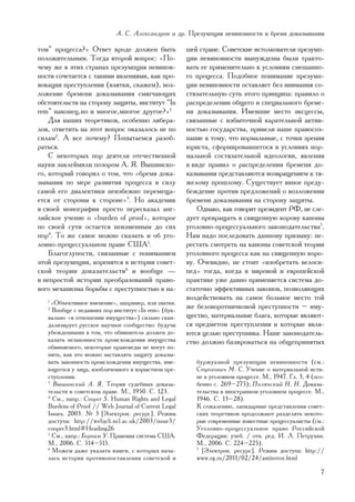 À. Ñ. Àëåêñàíäðîâ è äð. Ïðåçóìïöèÿ íåâèíîâíîñòè è áðåìÿ äîêàçûâàíèÿ

òîì” ïðîöåññà?» Îòâåò âðîäå äîëæåí áûòü               øåé ñòðàíå. Ñîâåòñêèå èñòîëêîâàòåëè ïðåçóìï-
ïîëîæèòåëüíûì. Òîãäà âòîðîé âîïðîñ: «Ïî-              öèè íåâèíîâíîñòè âûíóæäåíû áûëè òðàêòî-
÷åìó æå â ýòèõ ñòðàíàõ ïðåçóìïöèÿ íåâèíîâ-            âàòü åå ïðèìåíèòåëüíî ê óñëîâèÿì ñìåøàííî-
íîñòè ñî÷åòàåòñÿ ñ òàêèìè ÿâëåíèÿìè, êàê ïðî-         ãî ïðîöåññà. Ïîäîáíîå ïîíèìàíèå ïðåçóìï-
âîêàöèÿ ïðåñòóïëåíèÿ (âçÿòêè, ñêàæåì), âîç-           öèè íåâèíîâíîñòè îñòàâëÿåò áåç âíèìàíèÿ ñî-
ëîæåíèå áðåìåíè äîêàçûâàíèÿ ñìÿã÷àþùèõ                ñòÿçàòåëüíóþ ñóòü ýòîãî ïðèíöèïà: ïðàâèëî î
îáñòîÿòåëüñòâ íà ñòîðîíó çàùèòû, èíñòèòóò “In         ðàñïðåäåëåíèè îáùåãî è ñïåöèàëüíîãî áðåìå-
rem” íàêîíåö, íî è ìíîãîå, ìíîãîå äðóãîå?»1           íè äîêàçûâàíèÿ. Èìåâøèå ìåñòî ýêñöåññû,
    Äëÿ íàøèõ òåîðåòèêîâ, îñîáåííî ëèáåðà-            ñâÿçàííûå ñ èçáûòî÷íîé êàðàòåëüíîé àêòèâ-
ëîâ, îòâåòèòü íà ýòîò âîïðîñ îêàçàëîñü íå ïî          íîñòüþ ãîñóäàðñòâà, ïðèâåëè íàøå ïðàâîñîç-
ñèëàì2. À âñå ïî÷åìó? Ïîïûòàåìñÿ ðàçîá-               íàíèå ê òîìó, ÷òî íîðìàëüíûå, ñ òî÷êè çðåíèÿ
ðàòüñÿ.                                               þðèñòà, ñôîðìèðîâàâøåãîñÿ â óñëîâèÿõ íîð-
    Ñ íåêîòîðûõ ïîð äåÿòåëè îòå÷åñòâåííîé             ìàëüíîé ñîñòÿçàòåëüíîé èäåîëîãèè, ÿâëåíèÿ
íàóêè çàêëåéìèëè ïîçîðîì À. ß. Âûøèíñêî-              â âèäå ïðàâèë î ðàñïðåäåëåíèè áðåìåíè äî-
ãî, êîòîðûé ãîâîðèë î òîì, ÷òî «áðåìÿ äîêà-           êàçûâàíèÿ ïðåäñòàâëÿþòñÿ âîçâðàùåíèåì ê òÿ-
çûâàíèÿ ïî ìåðå ðàçâèòèÿ ïðîöåññà â ñèëó              æåëîìó ïðîøëîìó. Ñóùåñòâóåò ÿâíîå ïðåäó-
ñàìîé åãî äèàëåêòèêè íåèçáåæíî ïåðåìåùà-              áåæäåíèå ïðîòèâ ïðåäëîæåíèé î âîçëîæåíèè
åòñÿ îò ñòîðîíû ê ñòîðîíå»3. Íî àêàäåìèê              áðåìåíè äîêàçûâàíèÿ íà ñòîðîíó çàùèòû.
â ñâîåé ìîíîãðàôèè ïðîñòî ïåðåñêàçàë àíã-                 Îäíàêî, êàê ãîâîðèò ïðåçèäåíò ÐÔ, íå ñëå-
ëèéñêîå ó÷åíèå î «burden of proof», êîòîðîå           äóåò ïðåâðàùàòü â ñâÿùåííóþ êîðîâó êàíîíû
ïî ñâîåé ñóòè îñòàåòñÿ íåèçìåííûì äî ñèõ              óãîëîâíî-ïðîöåññóàëüíîãî çàêîíîäàòåëüñòâà7.
ïîð4. Òî æå ñàìîå ìîæíî ñêàçàòü è îá óãî-             Íàì íàäî ïîñëåäîâàòü äàííîìó ïðèçûâó: ïå-
ëîâíî-ïðîöåññóàëüíîì ïðàâå ÑØÀ5.                      ðåñòàòü ñìîòðåòü íà êàíîíû ñîâåòñêîé òåîðèè
    Áëàãîãëóïîñòè, ñâÿçàííûå ñ ïîíèìàíèåì             óãîëîâíîãî ïðîöåññà êàê íà ñâÿùåííóþ êîðî-
ýòîé ïðåçóìïöèè, êîðåíÿòñÿ â èñòîðèè ñîâåò-           âó. Î÷åâèäíî, íå ñòîèò «èçîáðåòàòü âåëîñè-
ñêîé òåîðèè äîêàçàòåëüñòâ6 è âîîáùå —                 ïåä» òîãäà, êîãäà â ìèðîâîé è åâðîïåéñêîé
â íåïðîñòîé èñòîðèè ïðåîáðàçîâàíèé ïðàâî-             ïðàêòèêå óæå äàâíî ïðèìåíÿåòñÿ ñèñòåìà äî-
âîãî ìåõàíèçìà áîðüáû ñ ïðåñòóïíîñòüþ â íà-           ñòàòî÷íî ýôôåêòèâíûõ çàêîíîâ, ïîçâîëÿþùèõ
                                                      âîçäåéñòâîâàòü íà ñàìîå áîëüíîå ìåñòî òîé
   1
     «Îáúåêòèâíîå âìåíåíèå», íàïðèìåð, èëè ïûòêè.
   2
     Âîîáùå ñ íåäàâíèõ ïîð èíñòèòóò «In rem» (áóê-
                                                      æå áåëîâîðîòíè÷êîâîé ïðåñòóïíîñòè – èìó-
   âàëüíî «â îòíîøåíèè èìóùåñòâà») ñèëüíî ñêàí-       ùåñòâî, ìàòåðèàëüíûå áëàãà, êîòîðûå ÿâëÿþò-
   äàëèçèðóåò ðóññêîå íàó÷íîå ñîîáùåñòâî: áóäó÷è      ñÿ ïðåäìåòîì ïðåñòóïëåíèÿ è êîòîðûå ÿâëÿ-
   óáåæäåííûìè â òîì, ÷òî îáâèíèòåëü äîëæåí äî-       þòñÿ öåëüþ ïðåñòóïíèêà. Íàøå çàêîíîäàòåëü-
   êàçàòü íåçàêîííîñòü ïðîèñõîæäåíèÿ èìóùåñòâà        ñòâî äîëæíî áàçèðîâàòüñÿ íà îáùåïðèíÿòûõ
   îáâèíÿåìîãî, íåêîòîðûå ïðàâîâåäû íå ìîãóò ïî-
   íÿòü, êàê ýòî ìîæíî çàñòàâëÿòü çàùèòó äîêàçû-
   âàòü çàêîííîñòü ïðîèñõîæäåíèÿ èìóùåñòâà, èìå-         áóðæóàçíîé ïðåçóìïöèè íåâèíîâíîñòè (ñì.:
   þùåãîñÿ ó ëèöà, èçîáëè÷åííîãî â êîðûñòíîì ïðå-        Ñòðîãîâè÷ Ì. Ñ. Ó÷åíèå î ìàòåðèàëüíîé èñòè-
   ñòóïëåíèè.                                            íå â óãîëîâíîì ïðîöåññå. Ì., 1947. Ãë. 3, 4 (îñî-
   3
      Âûøèíñêèé À. ß. Òåîðèÿ ñóäåáíûõ äîêàçà-            áåííî ñ. 269–275); Ïîëÿíñêèé Í. Í. Äîêàçà-
   òåëüñòâ â ñîâåòñêîì ïðàâå. Ì., 1950. Ñ. 123.          òåëüñòâà â èíîñòðàííîì óãîëîâíîì ïðîöåññå. Ì.,
   4
      Ñì., íàïð.: Cooper S. Human Rights and Legal       1946. Ñ. 13–28).
   Burdens of Proof // Web Journal of Current Legal      Ê ñîæàëåíèþ, ëàïèäàðíûå ïðåäñòàâëåíèÿ ñîâåò-
   Issues. 2003. ¹ 3 [Ýëåêòðîí. ðåñóðñ]. Ðåæèì           ñêèõ òåîðåòèêîâ ïðîäîëæàþò ðàçäåëÿòü íåêîòî-
   äîñòóïà: http://webjcli.ncl.ac.uk/2003/issue3/        ðûå ñîâðåìåííûå èçâåñòíûå ïðîöåññóàëèñòû (ñì.:
   cooper3.html#Heading26                                Óãîëîâíî-ïðîöåññóàëüíîå ïðàâî Ðîññèéñêîé
   5
     Ñì., íàïð.: Áåðíàì Ó. Ïðàâîâàÿ ñèñòåìà ÑØÀ.         Ôåäåðàöèè: ó÷åá. / îòâ. ðåä. È. Ë. Ïåòðóõèí.
   Ì., 2006. Ñ. 514–515.                                 Ì., 2006. Ñ. 224–225).
   6
     Ìîæåì äàæå óêàçàòü êíèãè, ñ êîòîðûõ íà÷à-           7
                                                           [Ýëåêòðîí. ðåñóðñ]. Ðåæèì äîñòóïà: http://
   ëàñü èñòîðèÿ ïðîòèâîïîñòàâëåíèÿ ñîâåòñêîé è           www.rg.ru/2011/02/24/antiterror.html

                                                                                                        7
 