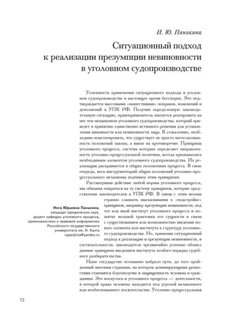 È. Þ. Ïàíüêèíà

                              Ñèòóàöèîííûé ïîäõîä
             ê ðåàëèçàöèè ïðåçóìïöèè íåâèíîâíîñòè
                      â óãîëîâíîì ñóäîïðîèçâîäñòâå

                                     Óñïåøíîñòü ïðèìåíåíèÿ ñèòóàöèîííîãî ïîäõîäà â óãîëîâ-
                                 íîì ñóäîïðîèçâîäñòâå â íàñòîÿùåå âðåìÿ áåññïîðíà. Ýòî ïîä-
                                 òâåðæäàåòñÿ ìàññîâûìè «íàøåñòâèÿìè» ïîïðàâîê, èçìåíåíèé è
                                 äîïîëíåíèé â ÓÏÊ ÐÔ. Ïîëó÷èâ îïðåäåëåííóþ çàêîíîäà-
                                 òåëüíóþ ñèòóàöèþ, ïðàâîïðèìåíèòåëü ïûòàåòñÿ ðåàãèðîâàòü íà
                                 íåå òåì ìåõàíèçìîì óãîëîâíîãî ñóäîïðîèçâîäñòâà, êîòîðûé ïðè-
                                 âåäåò ê ïðèíÿòèþ åäèíñòâåííî èñòèííîãî ðåøåíèÿ äëÿ óñòàíîâ-
                                 ëåíèÿ âèíîâíîñòè èëè íåâèíîâíîñòè ëèöà. Ê ñîæàëåíèþ, íåîá-
                                 õîäèìî êîíñòàòèðîâàòü, ÷òî ñóùåñòâóåò íå ïðîñòî íåñîãëàñîâàí-
                                 íîñòü ïîëîæåíèé çàêîíà, à ÿâíîå èõ ïðîòèâîðå÷èå. Ïðèíöèïû
                                 óãîëîâíîãî ïðîöåññà, ñèñòåìà êîòîðûõ îïðåäåëÿåò íàïðàâëåí-
                                 íîñòü óãîëîâíî-ïðîöåññóàëüíîé ïîëèòèêè, âñåãäà ïðèçíàâàëèñü
                                 íåîáõîäèìûì ýëåìåíòîì óãîëîâíîãî ñóäîïðîèçâîäñòâà. Èõ ðå-
                                 àëèçàöèÿ ðàñêðûâàåòñÿ â îáùèõ ïîëîæåíèÿõ ïðîöåññà. Â ñâîþ
                                 î÷åðåäü, âåñü èíñòðóìåíòàðèé îáùèõ ïîëîæåíèé óãîëîâíî-ïðî-
                                 öåññóàëüíîãî ìåõàíèçìà ïîä÷èíåí ýòèì ïðèíöèïàì.
                                     Ðàññìàòðèâàÿ äåéñòâèå ëþáîé íîðìû óãîëîâíîãî ïðîöåññà,
                                 ìû îáÿçàíû îïèðàòüñÿ íà òó ñèñòåìó ïðèíöèïîâ, êîòîðûå ïðåä-
                                 ñòàâëåíû çàêîíîäàòåëåì â ÓÏÊ ÐÔ. Â ñâÿçè ñ ýòèì âåñüìà
                                             ñòðàííî ñëûøàòü âûñêàçûâàíèÿ î «ïîäñòðîéêå»
                  Èíãà Þðüåâíà Ïàíüêèíà,
                                             ïðèíöèïîâ, íàïðèìåð ïðåçóìïöèè íåâèíîâíîñòè, ïîä
                 êàíäèäàò þðèäè÷åñêèõ íàóê, òîò èëè èíîé èíñòèòóò óãîëîâíîãî ïðîöåññà è ïî-
        äîöåíò êàôåäðû óãîëîâíîãî ïðîöåññà, ïûòêå âîëüíîé òðàêòîâêè åãî ñóùíîñòè â ñâÿçè
     êðèìèíàëèñòèêè è ïðàâîâîé èíôîðìàòèêè ñ ñóùåñòâîâàíèåì èëè âîçìîæíîñòüþ ââåäåíèÿ íî-
               Ðîññèéñêîãî ãîñóäàðñòâåííîãî
                   óíèâåðñèòåòà èì. È. Êàíòà
                                             âîãî ýëåìåíòà èëè èíñòèòóòà â ñòðóêòóðó óãîëîâíî-
                        iupanjkina@yandex.ru ãî ñóäîïðîèçâîäñòâà. Íî, ïðèìåíÿÿ ñèòóàöèîííûé
                                             ïîäõîä ê ðåàëèçàöèè è ïðåçóìïöèè íåâèíîâíîñòè, è
                                 ñîñòÿçàòåëüíîñòè, çàêîíîäàòåëü ÷ðåçâû÷àéíî óñïåøíî îáîøåë
                                 äàííûå ïðèíöèïû ââåäåíèåì èíñòèòóòà îñîáîãî ïîðÿäêà ñóäåá-
                                 íîãî ðàçáèðàòåëüñòâà.
                                     Íàøå ãîñóäàðñòâî îñîçíàííî èçáðàëî ïóòü, äî òîãî ïðîé-
                                 äåííûé ìíîãèìè ñòðàíàìè, íà êîòîðîì äîìèíèðóþùèìè öåííî-
                                 ñòÿìè ñòàíîâÿòñÿ áëàãîïîëó÷èå è çàùèùåííîñòü ÷åëîâåêà è ãðàæ-
                                 äàíèíà. Ýòî êîñíóëîñü è óãîëîâíîãî ïðîöåññà — äåÿòåëüíîñòè,
                                 â êîòîðîé ïðàâà ÷åëîâåêà íàõîäÿòñÿ ïîä óãðîçîé íåçàêîííîãî
                                 èëè íåîáîñíîâàííîãî ïîñÿãàòåëüñòâà. Óãîëîâíî-ïðîöåññóàëüíàÿ

72
 