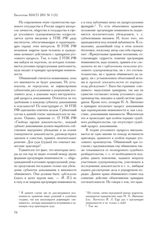 Áþëëåòåíü ÌÀÑÏ 2011 ¹ 1 (5)

    Íà ñîâðåìåííîì ýòàïå ñòðîèòåëüñòâà ïðà-             à â ñèëó ïóáëè÷íûõ íà÷àë èõ ïðîöåññóàëüíûõ
âîâîãî ãîñóäàðñòâà â Ðîññèè çàùèòà èíòåðå-              ôóíêöèé»5. Òî åñòü îáúåêòèâíîå ïðàâîâîå
ñîâ ëè÷íîñòè, îáùåñòâà è ãîñóäàðñòâà â ñôå-             ïîëîæåíèå ïðåçóìïöèè íåâèíîâíîñòè ïîäìå-
ðå óãîëîâíîãî ñóäîïðîèçâîäñòâà îñóùåñòâ-                íÿåòñÿ èñêëþ÷èòåëüíî óáåæäåíèåì, ò. å.
ëÿåòñÿ ïóòåì ââåäåíèÿ â ÓÏÊ ÐÔ ðÿäà                     ñóáúåêòèâíûì ìíåíèåì. È, áîëåå òîãî, ýòî
èíñòèòóòîâ, îáåñïå÷èâàþùèõ è ãàðàíòèðóþ-                ïðåïîäíîñèòñÿ ïîä îñíîâîé ïóáëè÷íîñòè. Ê ñî-
ùèõ îõðàíó ýòèõ èíòåðåñîâ. Â ÓÏÊ ÐÔ                     æàëåíèþ, äàëüíåéøèé ñïîð â ýòîì àñïåêòå
ìåõàíèçì çàùèòû ïðàâ ÷åëîâåêà è ãðàæäà-                 áåñïî÷âåí, ïîñêîëüêó àâòîð ñàì ñåáÿ îïðîâåð-
íèíà íà÷èíàåò äåéñòâîâàòü ñ ïðèíöèïîâ óãî-              ãàåò: «Êðàåóãîëüíûå ïðàâîâûå ïîëîæåíèÿ, ñî-
ëîâíîãî ïðîöåññà. Òàê, â ãëàâå 2 ÓÏÊ ÐÔ                 ñòàâëÿþùèå ñóùíîñòü ïîíÿòèÿ ïðåçóìïöèè
ìû íàéäåì èõ ïåðå÷åíü, íà êîòîðûõ îñíîâû-               íåâèíîâíîñòè, íàäî ïîçíàòü, ïðèíÿòü è íå ñìå-
âàåòñÿ óãîëîâíî-ïðîöåññóàëüíàÿ äåÿòåëüíîñòü,            øèâàòü èõ íè ñ ïóáëè÷íûìè íà÷àëàìè óãî-
êóäà âõîäèò è ïðèíöèï ïðåçóìïöèè íåâèíîâ-               ëîâíîãî ñóäîïðîèçâîäñòâà, íè ñ åãî ñîñòÿçà-
íîñòè.                                                  òåëüíîñòüþ, íè ñ ïðàâîì îáâèíÿåìîãî íà çà-
    Îáâèíÿåìûé ñ÷èòàåòñÿ íåâèíîâíûì, ïîêà               ùèòó, íè ñ óñòàíîâëåíèåì îáúåêòèâíîé èñòè-
åãî âèíîâíîñòü íå áóäåò äîêàçàíà. Íå óñòà-              íû è îöåíêîé äîêàçàòåëüñòâ ïî âíóòðåí-
íîâëåíà, íå îïðåäåëåíà, íå çàôèêñèðîâàíà                íåìó óáåæäåíèþ»6. Áûëî áû ñòðàííûì «ñìå-
ñóáúåêòàìè ðàññëåäîâàíèÿ è ðàçðåøåíèÿ óãî-              øèâàòü» âûäåëåííûå ïðèíöèïû, òàê êàê èõ
ëîâíîãî äåëà, à äîêàçàíà ÷åðåç èíñòðóìåíòà-             åäèíñòâî ñîñòàâëÿåò îñíîâó óãîëîâíîãî ñóäî-
ðèé ïðîöåññà äîêàçûâàíèÿ. Îòíîñèòñÿ ëè ýòî              ïðîèçâîäñòâà, íàõîäÿñü â îäíîé ñèñòåìå ïðèí-
òðåáîâàíèå ê êàæäîìó ñóáúåêòó äîêàçûâàíèÿ               öèïîâ. Êðîìå òîãî, ïîçèöèÿ È. À. Çèí÷åíêî
â îòäåëüíîñòè? Ïî êîíñòðóêöèè ñò. 14 ÓÏÊ                â ïðèíöèïå èñêëþ÷àåò ïðîöåññ äîêàçûâàíèÿ
ÐÔ îäíîçíà÷íî îòâåòèòü íåëüçÿ. Ñóáúåêòíûé               ïðè îïðîâåðæåíèè íåâèíîâíîñòè è, êàê ñëåä-
ñîñòàâ â äàííîé ñòàòüå çàêîíîäàòåëåì íå âû-             ñòâèå, äîêàçûâàíèÿ âèíîâíîñòè. Ôàêòè÷åñêè
äåëåí. Îäíàêî, ïðèìåíÿÿ ñò. 17 ÓÏÊ ÐÔ                   ýòî è ïðîèñõîäèò ïðè îñîáîì ïîðÿäêå ñóäåá-
«Ñâîáîäà îöåíêè äîêàçàòåëüñòâ», êàæäûé                  íîãî ðàçáèðàòåëüñòâà, ãäå îòñóòñòâóåò ñóäåá-
ñóáúåêò äîêàçûâàíèÿ äîëæåí âûðàáîòàòü ñîá-              íûé ïðîöåññ äîêàçûâàíèÿ.
ñòâåííîå âíóòðåííåå óáåæäåíèå è íà îñíîâå                   Â òåîðèè óãîëîâíîãî ïðîöåññà âûñêàçû-
ñîâîêóïíîñòè äîêàçàòåëüñòâ, ðóêîâîäñòâóÿñü              âàåòñÿ íå îäíî ìíåíèå ïî ïîâîäó èñòèííîñòè
çàêîíîì è ñîâåñòüþ, ïðèíÿòü îêîí÷àòåëüíîå               ïðèãîâîðà, ïðèíÿòîãî â îñîáîì ïîðÿäêå óãî-
ðåøåíèå. Äëÿ ñóäà (ñóäüè) ýòî îçíà÷àåò âû-              ëîâíîãî ïðîèçâîäñòâà. Îáâèíÿåìûé ïðè ñî-
íåñåíèå ïðèãîâîðà4.                                     ãëàñèè ñ ïðåäúÿâëåííûì åìó îáâèíåíèåì òàê-
    Óäèâèòåëåí òîò ôàêò, ÷òî íåêîòîðûå àâòî-            æå îòêàçûâàåòñÿ îò ïîëíîöåííîãî ñóäåáíîãî
ðû äî ñèõ ïîð íå âèäÿò îòëè÷èé ìåæäó äâóìÿ              ðàçáèðàòåëüñòâà, ò. å. îò íåîáõîäèìîñòè ïîä-
ôîðìàìè ïðåçóìïöèè íåâèíîâíîñòè — îáùå-                 ðîáíî äàâàòü ïîÿñíåíèÿ, çàäàâàòü âîïðîñû
ãðàæäàíñêîé è óãîëîâíî-ïðîöåññóàëüíîé, óïîð-            ó÷àñòíèêàì ñóäîïðîèçâîäñòâà, ó÷àñòâîâàòü â
íî ïðåäñòàâëÿÿ ïîñëåäíþþ òîëüêî êàê óáåæ-               èññëåäîâàíèè äîêàçàòåëüñòâ è ò. ï., âûáèðàÿ
äåíèå ñóáúåêòîâ äîêàçûâàíèÿ â âèíîâíîñòè                âçàìåí ðàññìîòðåíèå äåëà â óïðîùåííîì ïî-
îáâèíÿåìîãî. Îíè äîëæíû áûòü «óáåæäåíû                  ðÿäêå. Äàííîå ïðàâî îáâèíÿåìîãî ñòàâèò ïîä
(çäåñü è äàëåå êóðñèâ íàø. — È. Ï.) íå                  ñîìíåíèå äåéñòâèå îáúåêòèâèçìà ïðèíöèïà
â ñèëó è íå âîïðåêè ïðåçóìïöèè íåâèíîâíîñòè,            ñîñòÿçàòåëüíîñòè. Íå ãîâîðÿ î òîì, ÷òî ïðàê-

     4
       Â äàííîì ñëó÷àå ìû íå ðàññìàòðèâàåì âîç-            5
                                                             Èç ñòàòüè, ëè÷íî ïåðåäàííîé àâòîðó äîöåíòîì,
     ìîæíîñòü ïðèíÿòèÿ èíûõ ðåøåíèé â ñóäåáíûõ             êàíäèäàòîì þðèäè÷åñêèõ íàóê È. À. Çèí÷åíêî
     ñòàäèÿõ, òàê êàê àíàëèçèðóåì äåôèíèöèþ «âè-           (ñì.: Çèí÷åíêî È. À. Åùå ðàç î ïðåçóìïöèè
     íîâíîñòü», êîòîðàÿ äîêàçûâàåòñÿ âñòóïèâøèì â çà-      íåâèíîâíîñòè è íå òîëüêî î íåé).
     êîííóþ ñèëó ïðèãîâîðîì ñóäà.                          6
                                                             Òàì æå.

74
 