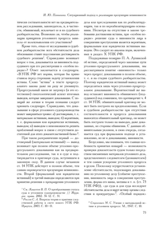 È. Þ. Ïàíüêèíà. Ñèòóàöèîííûé ïîäõîä ê ðåàëèçàöèè ïðåçóìïöèè íåâèíîâíîñòè

òè÷åñêè ñîñòÿçàòåëüíîñòè íåò íà ïðåäâàðèòåëü-       äåëà èëè ïðåñëåäîâàíèÿ êàê ïî ðåàáèëèòèðó-
íîì ðàññëåäîâàíèè, çàêîíîäàòåëü, è, â ÷àñòíî-       þùèì, òàê è ïî íåðåàáèëèòèðóþùèì îñíîâà-
ñòè, îáâèíÿåìûé, èñêëþ÷àåò åå è èç ñóäåáíîãî        íèÿì. Íåñìîòðÿ íà îòñóòñòâèå â çàêîíå òðå-
ðàçáèðàòåëüñòâà. Âîçìîæíî ëè, ÷òîáû ðåàëè-          áîâàíèÿ äîñòèæåíèÿ èñòèíû, ïðè «îñîáîì ïî-
çàöèÿ ïðèíöèïîâ óãîëîâíîãî ïðîöåññà çàâè-           ðÿäêå» ðåøåíèå ñóäà î âèíîâíîñòè ëèöà â
ñåëà îò âîëåèçúÿâëåíèÿ åãî ó÷àñòíèêîâ?              ñîâåðøåíèè ïðåñòóïëåíèÿ ÿâëÿåòñÿ âåðîÿòíûì,
    Êðîìå òîãî, îòêàç îò èññëåäîâàíèÿ â ñóäåá-      ôîðìàëüíûì èëè þðèäè÷åñêè èñòèííûì âû-
íîì ðàçáèðàòåëüñòâå âñåõ îáñòîÿòåëüñòâ äåëà         âîäîì. Ýòî ñëåäóåò èç àíàëèçà íîðì, âêëþ÷åí-
îáîñíîâàííî ñòàâèò ïîä ñîìíåíèå äîñòîâåðíîñòü       íûõ â ðàçäåë X ÓÏÊ ÐÔ.
ñóäåáíîãî ðåøåíèÿ7. Ñïðàâåäëèâî âîçíèêàåò               Ïîääåðæèâàÿ ïîçèöèþ Ï. À. Ëóïèíñêîé
âîïðîñ î òîì, äîêàçûâàåòñÿ ëè âèíîâíîñòü ïîä-       îá èñòèíå, îïðåäåëÿåìîé ÷åðåç çàêîííûå ïóòè
ñóäèìîãî ïðè åãî ðàññìîòðåíèè â «îñîáîì ïî-         óãîëîâíî-ïðîöåññóàëüíîãî äîêàçûâàíèÿ, ìû
ðÿäêå»? Îòâåò çàêëþ÷àåòñÿ â ñëåäóþùåì.              ðàññìàòðèâàåì ïîíÿòèå «âèíîâíîñòü» òîëüêî
«Â ÓÏÊ ÐÔ íåò íîðìû, êîòîðàÿ áû ïðÿìî               ÷åðåç ïðîöåññ äîêàçûâàíèÿ â ïîëíîì îáúåìå,
ñòàâèëà ïåðåä ñòîðîíàìè çàäà÷ó óñòàíîâëåíèÿ         ò. å. è íà ñòàäèè ñóäåáíîãî ðàçáèðàòåëüñòâà.
èñòèíû. Ñëîâî “èñòèíà” â òåêñòå ïðîöåññó-           Ïîýòîìó þðèäè÷åñêè èñòèííûé âûâîä ìîæåò
àëüíîãî çàêîíà äàæå íè ðàçó íå óïîìÿíóòî.           îïðåäåëèòüñÿ ëèøü ÷åðåç óãîëîâíî-ïðîöåññó-
Ïðîöåññóàëüíûé çàêîí íå çàòðîíóë (è ýòî åñ-         àëüíîå äîêàçûâàíèå. Âåðîÿòíîñòíûé æå âû-
òåñòâåííî) ãíîñåîëîãè÷åñêèé àñïåêò èòîãîâûõ         âîä îñòàâëÿåò âèíîâíîñòü îáâèíÿåìîãî (ïîä-
âûâîäîâ, êîòîðûå çàâåðøàþò äîêàçûâàíèå. Ñ ïî-       ñóäèìîãî) ïîä ñîìíåíèåì, ÷òî ïðîòèâîðå÷èò ÷. 4
çèöèé æå ëîãèêè è òåîðèè ïîçíàíèÿ ñëåäóåò           ñò. 14 ÓÏÊ: îáâèíèòåëüíûé ïðèãîâîð íå ìî-
ïðèçíàòü ñëåäóþùåå. Ñïðàâåäëèâî, ÷òî äîêà-          æåò áûòü ïîñòðîåí íà ïðåäïîëîæåíèÿõ. Åñëè
çûâàíèå â ñôåðå óãîëîâíîãî ñóäîïðîèçâîäñòâà         â ñóäåáíîì ðàçáèðàòåëüñòâå ïðè îòñóòñòâèè
ìîæåò çàâåðøèòüñÿ òðîÿêî: à) äîñòîâåðíûì, ò. å.     ñîñòÿçàòåëüíîñòè è ïðîöåññà äîêàçûâàíèÿ
ìàòåðèàëüíî èñòèííûì, âûâîäîì; á) âåðîÿòíûì,        âûíîñèòñÿ îáâèíèòåëüíûé ïðèãîâîð, îí ìîæåò
ò. å. ôîðìàëüíûì èëè þðèäè÷åñêè èñòèííûì,           áûòü ïîñòðîåí òîëüêî íà âûâîäàõ, äàæå äîêà-
âûâîäîì; â) âûâîäîì î íåâîçìîæíîñòè ðåøèòü          çàííûõ, íî ñòîðîíû îáâèíåíèÿ. Ñ äàííûì îá-
ïðîáëåìíûé âîïðîñ â ñâÿçè ñ îòñóòñòâèåì äî-         âèíèòåëüíûì óêëîíîì, â ñâîþ î÷åðåäü, ñîãëà-
ñòàòî÷íîé äëÿ ýòîãî äîêàçàòåëüñòâåííîé áàçû»8.      øàåòñÿ ñóä ïðè ôîðìàëüíîì ïîäõîäå ê óñòà-
    Ïðè òàêîì ðàçãðàíè÷åíèè ïåðâûé — äî-            íîâëåíèþ, íî íå ê äîêàçûâàíèþ, âèíîâíîñòè.
ñòîâåðíûé (ìàòåðèàëüíî èñòèííûé) — âûâîä                Áåçóñëîâíî, ìû ïîíèìàåì, ÷òî ãëàâíàÿ îñî-
âîçíèêàåò ïðè ïîëíîì îáúåìå óãîëîâíî-ïðî-           áåííîñòü ïðèíÿòûõ íîâàöèé — âîçìîæíîñòü
öåññóàëüíîãî äîêàçûâàíèÿ êàê íà ïðåäâàðè-           ïðîâåðêè äîêàçàòåëüñòâ ñóäîì òîëüêî ïîñðåä-
òåëüíîì ðàññëåäîâàíèè, òàê è â ñóäå è ïîä-          ñòâîì ïèñüìåííûõ ìàòåðèàëîâ óãîëîâíîãî äåëà,
òâåðæäàåòñÿ â ïðèãîâîðå ñóäà, âñòóïèâøåì â          ïðåäñòàâëåííîãî ñëåäîâàòåëåì (äîçíàâàòåëåì)
çàêîííóþ ñèëó. Â äàííîì ñëó÷àå ìåõàíèçì             è òåì ñàìûì óñêîðåíèå óãîëîâíîãî ïðîöåññà
ñò. 14 ÓÏÊ äåéñòâóåò â ïîëíîì îáúåìå, òåì           â öåëîì. Ïîñêîëüêó îñóùåñòâëÿåòñÿ óñòàíîâ-
ñàìûì îïðîâåðãàåòñÿ ïðåçóìïöèÿ íåâèíîâíî-           ëåíèå îáñòîÿòåëüñòâ, ïîäëåæàùèõ äîêàçûâà-
ñòè. Âòîðîé (ôîðìàëüíûé èëè þðèäè÷åñêè              íèþ ïî óãîëîâíîìó äåëó (ñîáûòèå ïðåñòóïëå-
èñòèííûé) è òðåòèé âûâîäû îïðåäåëÿþòñÿ ïðè          íèÿ, âèíîâíîñòü ëèöà â ñîâåðøåíèè ïðåñòóï-
ïðèíÿòèè ðåøåíèÿ î ïðåêðàùåíèè óãîëîâíîãî           ëåíèÿ, ôîðìà åãî âèíû, ìîòèâû è ò. ï. (ñò. 73
                                                    ÓÏÊ ÐÔ)), «äî ñóäà è äëÿ ñóäà èññëåäóþò
   7
     Ñì.: Êàøåïîâ Â. Ï. Î ïðåîáðàçîâàíèè ñòàòóñà    îáñòîÿòåëüñòâà äåëà è èùóò èñòèíó îðãàíû ñëåä-
   ñóäà â óãîëîâíîì ñóäîïðîèçâîäñòâå // Æóðí.       ñòâèÿ è ïðîêóðàòóðû»9. «Îñîáûé ïîðÿäîê»
   ðîñ. ïðàâà. 2002. ¹ 12. Ñ. 31.
   8
     Ðîññîâ Ñ. À. Âîïðîñû òåîðèè è ïðàêòèêè ñëåä-
   ñòâåííîé ðàáîòû â ñâåòå íîâîãî ÓÏÊ ÐÔ.              9
                                                         Ñòðîãîâè÷ Ì. Ñ. Ó÷åíèå î ìàòåðèàëüíîé èñ-
   Èðêóòñê, 2003. Ñ. 10–11.                            òèíå â óãîëîâíîì ïðîöåññå. Ì., 1947. Ñ. 10.

                                                                                               75
 