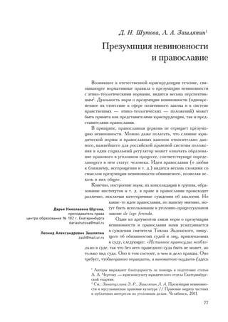 Ä. Í. Øóòîâà, Ë. À. Çàøëÿïèí1

                                       Ïðåçóìïöèÿ íåâèíîâíîñòè
                                                 è ïðàâîñëàâèå

                                   Âîçíèêøåå â îòå÷åñòâåííîé þðèñïðóäåíöèè òå÷åíèå, ñâÿ-
                               çûâàþùåå íîðìàòèâíûå ïðàâèëà î ïðåçóìïöèè íåâèíîâíîñòè
                               ñ ýòèêî-òåîëîãè÷åñêèìè íîðìàìè, âèäèòñÿ âåñüìà ïåðñïåêòèâ-
                               íûì2. Äóàëüíîñòü íîðì î ïðåçóìïöèè íåâèíîâíîñòè (îäíîâðå-
                               ìåííîå èõ îòíåñåíèå ê ñôåðå ïîçèòèâíîãî çàêîíà è ê ñèñòåìå
                               íðàâñòâåííûõ — ýòèêî-òåîëîãè÷åñêèõ — ïîëîæåíèé) ìîæåò
                               áûòü ïðèíÿòà êàê ïðåäñòàâèòåëÿìè þðèñïðóäåíöèè, òàê è ïðåä-
                               ñòàâèòåëÿìè ïðàâîñëàâèÿ.
                                   Â ïðèíöèïå, ïðàâîñëàâíàÿ öåðêîâü íå îòðèöàåò ïðåçóìï-
                               öèþ íåâèíîâíîñòè. Ìîæíî äàæå ïîëàãàòü, ÷òî ñëèÿíèå þðè-
                               äè÷åñêîé íîðìû è ïðàâîñëàâíûõ êàíîíîâ îòíîñèòåëüíî äàí-
                               íîãî, âàæíåéøåãî äëÿ ðîññèéñêîé ïðàâîâîé ñèñòåìû ïîëîæå-
                               íèÿ â îäèí ñîöèàëüíûé ðåãóëÿòîð ìîæåò îçíà÷àòü îáðàçîâà-
                               íèå ïðàâîâîãî â óãîëîâíîì ïðîöåññå, ñîîòâåòñòâóþùå îïðåäå-
                               ëÿþùåãî â íåì ñòàòóñ ÷åëîâåêà. Èäåè ïðàâîñëàâèÿ (î ëþáâè
                               ê áëèæíåìó, âñåïðîùåíèè è ò. ä.) âèäÿòñÿ âåñüìà ñõîæèìè ñî
                               ñìûñëîì ïðåçóìïöèè íåâèíîâíîñòè îáâèíÿåìîãî, ïîçâîëÿÿ èñ-
                               êàòü â íèõ îáùåå.
                                   Êîíå÷íî, ïîñòðîåíèå íîðì, èõ êîíñîëèäàöèÿ â ãðóïïû, îáðà-
                               çîâàíèå èíñòèòóòîâ è ò. ä. â ïðàâå è ïðàâîñëàâèè ïðîèñõîäèò
                               ðàçëè÷íî, èñêëþ÷àÿ êàòåãîðè÷íûå ñóæäåíèÿ îá àíàëîãèè. Íî
                                            êàêèå-òî èäåè ïðàâîñëàâèÿ, ïî íàøåìó ìíåíèþ, ìî-
              Äàðüÿ Íèêîëàåâíà Øóòîâà, ãóò áûòü èñïîëüçîâàíû â óãîëîâíî-ïðîöåññóàëüíîì
                     ïðåïîäàâàòåëü ïðàâà çàêîíå de lege ferenda.
öåíòðà îáðàçîâàíèÿ ¹ 182 ã. Åêàòåðèíáóðãà       Îäèí èç àðãóìåíòîâ ñâÿçè íîðì î ïðåçóìïöèè
                      dariashutova@mail.ru
                                            íåâèíîâíîñòè è ïðàâîñëàâèÿ íàìè óñìàòðèâàåòñÿ
        Ëåîíèä Àëåêñàíäðîâè÷ Çàøëÿïèí
                                            â ñóæäåíèè ñâÿòèòåëÿ Òèõîíà Çàäîíñêîãî, ïèøó-
                            zash@mail.ur.ru ùåãî îá îáÿçàííîñòÿõ ñóäåé è ëèö, ïðèâëåêàåìûõ
                                            ê ñóäó, ñëåäóþùåå: «Èñòèííîå ïðàâîñóäèå íåîáõî-
                               äèìî â ñóäå, òàê ÷òî áåç íåãî ïðàâåäíîãî ñóäà áûòü íå ìîæåò, íî
                               òîëüêî âèä ñóäà. Îíî â òîì ñîñòîèò, â ÷åì è äåëî ïðàâäû. Îíî
                               òðåáóåò, ÷òîáû ïðàâîãî îïðàâäàòü, à âèíîâàòîãî îñóäèòü (çäåñü
                                 1
                                   Àâòîðû âûðàæàþò áëàãîäàðíîñòü çà ïîìîùü â ïîäãîòîâêå ñòàòüè
                                 À. À. ×åðòîâó — þðèñêîíñóëüòó þðèäè÷åñêîãî îòäåëà Åêàòåðèíáóðã-
                                 ñêîé åïàðõèè.
                                 2
                                   Ñì.: Çèíàòóëëèíà Ý. Ð., Çàøëÿïèí Ë. À. Ïðåçóìïöèÿ íåâèíîâíî-
                                 ñòè è ìóñóëüìàíñêàÿ ïðàâîâàÿ êóëüòóðà // Ïðàâîâàÿ çàùèòà ÷àñòíûõ
                                 è ïóáëè÷íûõ èíòåðåñîâ ïî óãîëîâíûì äåëàì. ×åëÿáèíñê, 2011.

                                                                                              77
 