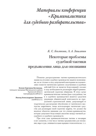 Ìàòåðèàëû êîíôåðåíöèè
                               «Êðèìèíàëèñòèêà
                  äëÿ ñóäåáíîãî ðàçáèðàòåëüñòâà»




                                              Ê. Ñ. Áîãëþêîâà, Ë. À. Çàøëÿïèí

                                  Íåêîòîðûå ïðîáëåìû
                                      ñóäåáíîé òàêòèêè
                       ïðåäúÿâëåíèÿ ëèöà äëÿ îïîçíàíèÿ

                                  Ïîïûòêè ðàñïðîñòðàíåíèÿ òàêòèêî-êðèìèíàëèñòè÷åñêîãî
                               çíàíèÿ íà óãîëîâíî-ñóäåáíîå ïðîèçâîäñòâî âèäÿòñÿ âîçìîæíû-
                               ìè, íî íå ñòîëüêî â ñèëó äîïóñêàåìîé íåêîòîðûìè èññëåäîâàòå-
                               ëÿìè ñõîæåñòè òàêòè÷åñêèõ ïðèåìîâ ñëåäñòâåííûõ è ñóäåáíûõ
            Êñåíèÿ Ñåðãååâíà Áîãëþêîâà,
                                            äåéñòâèé (÷òî íå ÿâëÿåòñÿ áåçóñëîâíûì), ñêîëüêî
 ïîìîùíèê ïðîêóðîðà Þðãàìûøñêîãî ðàéîíà â ñèëó íåîáõîäèìîñòè ðåàëèçàöèè îáùåé êðèìèíà-
                       Êóðãàíñêîé îáëàñòè ëèñòè÷åñêîé ñòðàòåãèè îáâèíåíèÿ. Â ýòîì ñëó÷àå
                 kseniyaboglyukova@mail.ru êðèìèíàëèñòè÷åñêàÿ òàêòèêà (êàê â äîñóäåáíîì, òàê

       Ëåîíèä Àëåêñàíäðîâè÷ Çàøëÿïèí
                                            è â ñóäåáíîì ïðîèçâîäñòâå) ÿâëÿåòñÿ ñðåäñòâîì
                           zash@mail.ur.ru óäåðæàíèÿ îáâèíèòåëüíîé äåÿòåëüíîñòè íà îïðå-
                                            äåëåííîé ñòðàòåãè÷åñêîé ëèíèè, äîïóñêàþùåé åå
                               òåîðåòè÷åñêîå ðàññìîòðåíèå îáîñîáëåííî îò òàêòè÷åñêîãî ìàñ-
                               òåðñòâà çàùèòíèêîâ, òàêæå èñïîëüçóþùèõ òàêòè÷åñêèå ñðåä-
                               ñòâà äëÿ ðåàëèçàöèè ñâîåé ñòðàòåãèè çàùèòû, ÷òî äîëæíî áû
                               ÿâëÿòüñÿ îáúåêòîì âíèìàíèÿ äëÿ òåõ ó÷åíûõ-êðèìèíàëèñòîâ,
                               êîòîðûå äîïóñêàþò áåçóñëîâíóþ àíàëîãèþ ìåæäó òàêòèêîé äî-
                               ñóäåáíîãî è ñóäåáíîãî ïðîèçâîäñòâ.
                                  Ïðè ýòîì ñàìà êðèìèíàëèñòè÷åñêàÿ òàêòèêà è âõîäÿùèå
                               â íåå ýëåìåíòû, â òîì ÷èñëå òàêòèêà ïðåäúÿâëåíèÿ äëÿ îïîçíà-
                               íèÿ ëèöà â ñóäå, ïîíèìàåòñÿ íàìè þðèäèêî-òåõíîëîãè÷åñêè, ò. å.

80
 