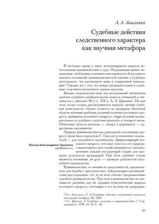 Ë. À. Çàøëÿïèí

                                      Ñóäåáíûå äåéñòâèÿ
                                 ñëåäñòâåííîãî õàðàêòåðà
                                   êàê íàó÷íàÿ ìåòàôîðà

                       Â ïîñëåäíåå âðåìÿ â íàóêå àêòóàëèçèðóþòñÿ âîïðîñû èñ-
                    ïîëüçîâàíèÿ êðèìèíàëèñòèêè â ñóäå. Ïîääåðæèâàÿ äàííîå íà-
                    ïðàâëåíèå, íåîáõîäèìî ó÷èòûâàòü íåâîçìîæíîñòü áåçóñëîâíîãî
                    ïåðåíîñà ïîëîæåíèé êðèìèíàëèñòè÷åñêîé òàêòèêè â ñóäåáíóþ
                    äåÿòåëüíîñòü, ÷òî ðàññìîòðåíî íàìè â ñïåöèàëüíîé ìîíîãðà-
                    ôèè1. Ñâÿçàíî ýòî ñ òåì, ÷òî ìåæäó ïðåäâàðèòåëüíûì è ñóäåá-
                    íûì ñëåäñòâèåì èñêëþ÷àåòñÿ ïðÿìàÿ àíàëîãèÿ.
                       Âíåøíå òåîðåòè÷åñêàÿ áàçà äëÿ èññëåäîâàíèé òàêòè÷åñêèõ
                    ïðîáëåì ñóäåáíîãî ðàçáèðàòåëüñòâà êàæåòñÿ î÷åâèäíîé è ñâÿ-
                    çûâàåòñÿ ñ ðàáîòàìè 30-õ ãã. XX â. À. Ë. Öûïêèíà2. Íî ïðè
                    ýòîì, êîãäà ñåãîäíÿ ðàññìàòðèâàþòñÿ âîïðîñû òàêòèêè ñóäåá-
                    íîé äåÿòåëüíîñòè, îáû÷íî îñòàþòñÿ çà ãðàíèöàìè îáúåêòíîé
                    îáëàñòè èçó÷åíèÿ ïðîáëåìû ðàçëè÷èé ïîëèòèêè óãîëîâíîãî ïðî-
                    öåññà, ïðèíöèïîâ óãîëîâíîãî ïðîöåññà, îáùèõ óñëîâèé ïðåäâà-
                    ðèòåëüíîãî è ñóäåáíîãî ñëåäñòâèÿ ïðîøëîãî è òåêóùåãî âåêîâ.
                    Îáúåêòíûå îáëàñòè àíàëîãèè — äîíîðà è ðåöèïèåíòà — ñó-
                    ùåñòâåííî ðàçëè÷àþòñÿ.
                       Ïðèðîäà êðèìèíàëèñòèêè êàê ïðèêëàäíîé ê óãîëîâíîìó ïðî-
                    öåññó íàóêè áûëà îïðåäåëåíà Ã. Ãðîññîì â îòíîøåíèè ñëåäîâà-
                    òåëåé — äëÿ äîñóäåáíîãî ïðîèçâîäñòâà. Äèôôåðåíöèàöèÿ óãî-
Ëåîíèä Àëåêñàíäðîâè÷ Çàøëÿïèí ëîâíîãî ïðîöåññà, ÷òî íàäî îòíåñòè ê åãî ïðèðîäå,
                 zash@mail.ur.ru ñ âûäåëåíèåì â íåì ñòàäèé ñâÿçûâàåòñÿ ñ ïðåäíàç-
                                 íà÷åíèåì êàæäîé ïîñëåäóþùåé ñòàäèè äëÿ ïðî-
                    âåðêè ðåçóëüòàòîâ ïðåäûäóùåé. Ïðè ýòîì ñóäåáíûå ñòàäèè
                    ÿâëÿþòñÿ îñíîâíûìè, èõ öåëü — ïðîâåðêà ðåçóëüòàòîâ äîñó-
                    äåáíîãî ïðîèçâîäñòâà.
                       Êðèìèíàëèñòèêà, ïî ìíåíèþ åå ïðåäñòàâèòåëåé, ïðåäíàçíà-
                    ÷åíà äëÿ áîðüáû ñ ïðåñòóïíîñòüþ, íåéòðàëèçàöèè ïðîòèâîäåé-
                    ñòâèÿ ðàññëåäîâàíèþ, ÷òî íå âî âñåì îòâå÷àåò ïðåäíàçíà÷åíèþ
                    ñóäåáíîãî ðàçáèðàòåëüñòâà. Ïðè ýòîì â êðèìèíàëèñòèêå íå ó÷è-
                    òûâàåòñÿ ðàçóìíàÿ äëÿ íåå þðèäèêî-òåõíîëîãè÷åñêàÿ ïðèðîäà
                    óãîëîâíîãî ïðîöåññà, ñîñòîÿùàÿ â åãî äåëåíèè íà ïðîöåäóðû,
                        1
                          Ñì.: Çàøëÿïèí Ë. À. Ñóäåáíûå äåéñòâèÿ ñëåäñòâåííîãî õàðàêòåðà
                        êàê íàó÷íàÿ ìåòàôîðà. Ì., 2011.
                        2
                          Ñì.: Öûïêèí À. Ñóäåáíîå ñëåäñòâèå è êðèìèíàëèñòèêà // Ñîö.
                        çàêîííîñòü. 1938. ¹ 12. Ñ. 44.

                                                                                    85
 