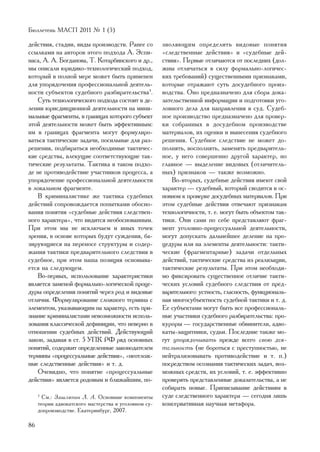 Áþëëåòåíü ÌÀÑÏ 2011 ¹ 1 (5)

äåéñòâèÿ, ñòàäèè, âèäû ïðîèçâîäñòâ. Ðàíåå ñî          çâîëÿþùèì îïðåäåëèòü âèäîâûå ïîíÿòèÿ
ññûëêàìè íà àâòîðîâ ýòîãî ïîäõîäà À. Ýñïè-            «ñëåäñòâåííûå äåéñòâèÿ» è «ñóäåáíûå äåé-
íàñà, À. À. Áîãäàíîâà, Ò. Êîòàðáèíñêîãî è äð.,        ñòâèÿ». Ïåðâûå îòëè÷àþòñÿ îò ïîñëåäíèõ (äîë-
ìû îïèñàëè þðèäèêî-òåõíîëîãè÷åñêèé ïîäõîä,            æíû îòëè÷àòüñÿ â ñèëó ôîðìàëüíî-ëîãè÷åñ-
êîòîðûé â ïîëíîé ìåðå ìîæåò áûòü ïðèìåíåí             êèõ òðåáîâàíèé) ñóùåñòâåííûìè ïðèçíàêàìè,
äëÿ óïîðÿäî÷åíèÿ ïðîôåññèîíàëüíîé äåÿòåëü-            êîòîðûå îòðàæàþò ñóòü äîñóäåáíîãî ïðîèç-
íîñòè ñóáúåêòîâ ñóäåáíîãî ðàçáèðàòåëüñòâà3.           âîäñòâà. Îíî ïðåäíàçíà÷åíî äëÿ ñáîðà äîêà-
   Ñóòü òåõíîëîãè÷åñêîãî ïîäõîäà ñîñòîèò â äå-        çàòåëüñòâåííîé èíôîðìàöèè è ïîäãîòîâêè óãî-
ëåíèè þðèñäèêöèîííîé äåÿòåëüíîñòè íà ìèíè-            ëîâíîãî äåëà äëÿ íàïðàâëåíèÿ â ñóä. Ñóäåá-
ìàëüíûå ôðàãìåíòû, â ãðàíèöàõ êîòîðîãî ñóáúåêò        íîå ïðîèçâîäñòâî ïðåäíàçíà÷åíî äëÿ ïðîâåð-
ýòîé äåÿòåëüíîñòè ìîæåò áûòü ýôôåêòèâíûì:             êè ñîáðàííûõ â äîñóäåáíîì ïðîèçâîäñòâå
èì â ãðàíèöàõ ôðàãìåíòà ìîãóò ôîðìóëèðî-              ìàòåðèàëîâ, èõ îöåíêè è âûíåñåíèÿ ñóäåáíîãî
âàòüñÿ òàêòè÷åñêèå çàäà÷è, ïîñèëüíûå äëÿ ðàç-         ðåøåíèÿ. Ñóäåáíîå ñëåäñòâèå íå ìîæåò äî-
ðåøåíèÿ, ïîäáèðàòüñÿ íåîáõîäèìûå òàêòè÷åñ-            ïîëíÿòü, âîñïîëíÿòü, çàìåíÿòü ïðåäâàðèòåëü-
êèå ñðåäñòâà, âëåêóùèå ñîîòâåòñòâóþùèå òàê-           íîå, ó íåãî ñîâåðøåííî äðóãîé õàðàêòåð, íî
òè÷åñêèå ðåçóëüòàòû. Òàêòèêà â òàêîì ïîäõî-           ãëàâíîå — âûäåëåíèå âèäîâûõ (îòëè÷èòåëü-
äå íå ïðîòèâîäåéñòâèå ó÷àñòíèêîâ ïðîöåññà, à          íûõ) ïðèçíàêîâ — òàêæå âîçìîæíî.
óïîðÿäî÷åíèå ïðîôåññèîíàëüíîé äåÿòåëüíîñòè               Âî-âòîðûõ, ñóäåáíûå äåéñòâèÿ èìåþò ñâîé
â ëîêàëüíîì ôðàãìåíòå.                                õàðàêòåð — ñóäåáíûé, êîòîðûé ñâîäèòñÿ â îñ-
   Â êðèìèíàëèñòèêå æå òàêòèêà ñóäåáíûõ               íîâíîì ê ïðîâåðêå äîñóäåáíûõ ìàòåðèàëîâ. Ïðè
äåéñòâèé ñîïðîâîæäàåòñÿ ïîïûòêàìè îáîñíî-             ýòîì ñóäåáíûå äåéñòâèÿ îòâå÷àþò ïðèçíàêàì
âàíèÿ ïîíÿòèÿ «ñóäåáíûå äåéñòâèÿ ñëåäñòâåí-           òåõíîëîãè÷íîñòè, ò. å. ìîãóò áûòü îáúåêòîì òàê-
íîãî õàðàêòåðà», ÷òî âèäèòñÿ íåîáîñíîâàííûì.          òèêè. Îíè ñàìè ïî ñåáå ïðåäñòàâëÿþò ôðàã-
Ïðè ýòîì ìû íå èñêëþ÷àåì è èíûõ òî÷åê                 ìåíò óãîëîâíî-ïðîöåññóàëüíîé äåÿòåëüíîñòè,
çðåíèÿ, â îñíîâå êîòîðûõ áóäóò ñóæäåíèÿ, áà-          ìîãóò äîïóñêàòü äàëüíåéøåå äåëåíèå íà ïðî-
çèðóþùèåñÿ íà ïåðåíîñå ñòðóêòóðû è ñîäåð-             öåäóðû èëè íà ýëåìåíòû äåÿòåëüíîñòè: òàêòè-
æàíèÿ òàêòèêè ïðåäâàðèòåëüíîãî ñëåäñòâèÿ â            ÷åñêèå (ôðàãìåíòàðíûå) çàäà÷è îòäåëüíûõ
ñóäåáíîå, ïðè ýòîì íàøà ïîçèöèÿ îñíîâûâà-             äåéñòâèé, òàêòè÷åñêèå ñðåäñòâà èç ðåàëèçàöèè,
åòñÿ íà ñëåäóþùåì.                                    òàêòè÷åñêèå ðåçóëüòàòû. Ïðè ýòîì íåîáõîäè-
   Âî-ïåðâûõ, èñïîëüçîâàíèå õàðàêòåðèñòèêè            ìî ôèêñèðîâàòü ñóùåñòâåííîå îòëè÷èå òàêòè-
ÿâëÿåòñÿ çàìåíîé ôîðìàëüíî-ëîãè÷åñêîé ïðîöå-          ÷åñêèõ óñëîâèé ñóäåáíîãî ñëåäñòâèÿ îò ïðåä-
äóðû îïðåäåëåíèÿ ïîíÿòèé ÷åðåç ðîä è âèäîâûå          âàðèòåëüíîãî: óñòíîñòü, ãëàñíîñòü, ôóíêöèîíàëü-
îòëè÷èÿ. Ôîðìóëèðîâàíèå ñëîæíîãî òåðìèíà ñ            íàÿ ìíîãîñóáúåêòíîñòü ñóäåáíîé òàêòèêè è ò. ä.
ýëåìåíòîì, óêàçûâàþùèì íà õàðàêòåð, åñòü ïðè-         Åå ñóáúåêòàìè ìîãóò áûòü âñå ïðîôåññèîíàëü-
çíàíèå êðèìèíàëèñòàìè íåâîçìîæíîñòè èñïîëü-           íûå ó÷àñòíèêè ñóäåáíîãî ðàçáèðàòåëüñòâà: ïðî-
çîâàíèÿ êëàññè÷åñêîé äåôèíèöèè, ÷òî íåâåðíî â         êóðîðû — ãîñóäàðñòâåííûå îáâèíèòåëè, àäâî-
îòíîøåíèè ñóäåáíûõ äåéñòâèé. Äåéñòâóþùèé              êàòû-çàùèòíèêè, ñóäüè. Ïîñëåäíèå òàêæå ìî-
çàêîí, çàäàâàÿ â ñò. 5 ÓÏÊ ÐÔ ðÿä îñíîâíûõ            ãóò óïîðÿäî÷èâàòü ïðåæäå âñåãî ñâîþ äåÿ-
ïîíÿòèé, ñîäåðæèò îïðåäåëåííûå çàêîíîäàòåëåì          òåëüíîñòü (íå áîðîòüñÿ ñ ïðåñòóïíîñòüþ, íå
òåðìèíû «ïðîöåññóàëüíûå äåéñòâèÿ», «íåîòëîæ-          íåéòðàëèçîâûâàòü ïðîòèâîäåéñòâèå è ò. ï.)
íûå ñëåäñòâåííûå äåéñòâèÿ» è ò. ä.                    ïîñðåäñòâîì îñîçíàíèÿ òàêòè÷åñêèõ çàäà÷, âîç-
   Î÷åâèäíî, ÷òî ïîíÿòèå «ïðîöåññóàëüíûå              ìîæíûõ ñðåäñòâ, èõ óñëîâèé, ò. å. ýôôåêòèâíî
äåéñòâèÿ» ÿâëÿåòñÿ ðîäîâûì è áëèæàéøèì, ïî-           ïðîâåðÿòü ïðåäñòàâëåííûå äîêàçàòåëüñòâà, à íå
                                                      ñîáèðàòü íîâûå. Ïðèïèñûâàíèå äåéñòâèÿì â
     3
       Ñì.: Çàøëÿïèí Ë. À. Îñíîâíûå êîìïîíåíòû        ñóäå ñëåäñòâåííîãî õàðàêòåðà — ñåãîäíÿ ëèøü
     òåîðèè àäâîêàòñêîãî ìàñòåðñòâà â óãîëîâíîì ñó-   êîíñåðâàòèâíàÿ íàó÷íàÿ ìåòàôîðà.
     äîïðîèçâîäñòâå. Åêàòåðèíáóðã, 2007.

86
 