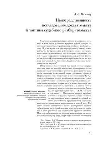 À. Î. Ìàøîâåö

                           Íåïîñðåäñòâåííîñòü
                   èññëåäîâàíèÿ äîêàçàòåëüñòâ
           è òàêòèêà ñóäåáíîãî ðàçáèðàòåëüñòâà

                            Óâëå÷åíèå ïðèíöèïîì ñîñòÿçàòåëüíîñòè íåçàñëóæåííî îñòà-
                         âèëî â òåíè íàóêè óãîëîâíîãî ïðîöåññà äðóãîé ïðèíöèï —
                         íåïîñðåäñòâåííîñòè, êîòîðûé ïðèñóù ñóäåáíîìó ðàçáèðàòåëü-
                         ñòâó1. Â òî æå âðåìÿ åñëè ýòî îáùåå óñëîâèå ñóäåáíîãî ðàçáè-
                         ðàòåëüñòâà (â òåðìèíîëîãèè äåéñòâóþùåãî çàêîíà) ðàññìàòðè-
                         âàòü â êà÷åñòâå âàæíåéøåãî, îïðåäåëÿþùåãî ñîäåðæàíèå äàí-
                         íîé ñòàäèè, òî ïðàêñåîëîãèÿ ïðîöåññóàëüíûõ äåéñòâèé (òàêòè-
                         ÷åñêèå àñïåêòû) ó÷àñòíèêîâ ñóäåáíîãî ðàçáèðàòåëüñòâà, ïî âåð-
                         íîìó çàìå÷àíèþ Ë. À. Çàøëÿïèíà, áóäåò ïîëó÷àòü íîâûå èññëå-
                         äîâàòåëüñêèå àêöåíòû2.
                            Îáðàòèâøèñü ê òåîðåòè÷åñêîé áàçå íàøåé ñòàòüè, â ïåðâóþ
                         î÷åðåäü â êà÷åñòâå ãèïîòåçû íåîáõîäèìî çàôèêñèðîâàòü òî, ÷òî
                         íà÷àëî íåïîñðåäñòâåííîñòè óæå äîñòàòî÷íî äàâíî ÿâëÿåòñÿ ïðåä-
                         ìåòîì âíèìàíèÿ îòå÷åñòâåííîé íàóêè óãîëîâíîãî ïðîöåññà.
                         Ïîäòâåðæäåíèå ýòîìó ìû íàõîäèì â âûñêàçûâàíèè Ê. Ê. Àð-
                         ñåíüåâà, ñ÷èòàâøåãî, ÷òî ïîä âîçäåéñòâèåì ýòîãî íà÷àëà â ñóäåá-
                         íîì ðàçáèðàòåëüñòâå «êîëåáàíèÿ, ïðîòèâîðå÷èÿ, íàòÿæêè, äâó-
                         ñìûñëåííûå âûðàæåíèÿ, êîòîðûå ÷àñòî èñ÷åçàþò áåññëåäíî â ïðî-
                         òîêîëå ñóäåáíîãî ñëåäîâàòåëÿ, ÿâëÿþòñÿ… â ïîëíîì ñâåòå è
                                      ïðîèçâîäÿò íåïîñðåäñòâåííîå âïå÷àòëåíèå (çäåñü
         Àñèÿ Îêåàíîâíà Ìàøîâåö,      è äàëåå â öèòàòàõ êóðñèâ íàø. — À. Ì.) íà ñóäåé
         êàíäèäàò þðèäè÷åñêèõ íàóê, è ïðèñÿæíûõ» . Ôàêòè÷åñêàÿ ïðèðîäà ñóäåáíûõ
                                                    3

äîöåíò êàôåäðû óãîëîâíîãî ïðîöåññà äåéñòâèé, ñ êîòîðûìè, âåðîÿòíî, è íàäî ñâÿçûâàòü
          Óðàëüñêîé ãîñóäàðñòâåííîé òàêòèêó, ñîñòîÿùàÿ âî âñåñòîðîííåé è ãëóáîêîé ðå-
              þðèäè÷åñêîé àêàäåìèè
                                      âèçèè äîêàçàòåëüñòâ, ïðåäñòàâëåííûõ ñòîðîíàìè,
                         âûÿâëÿåòñÿ â ïðèâåäåííîì âûñêàçûâàíèè â ïîëíîé ìåðå. Åãî
                         àâòîð, ïîìèìî îáúåêòèâíîãî çíàíèÿ, ïîä÷åðêèâàåò çíà÷åíèå
                         ñóáúåêòèâíûõ âïå÷àòëåíèé, êîòîðûå ìîãóò ïîëó÷èòü êàê ñóäüÿ,
                         òàê è èíûå ó÷àñòíèêè ïðè ïðîèçâîäñòâå ñóäåáíûõ äåéñòâèé.
                         Ïðè ýòîì ñóáúåêòèâíûå âïå÷àòëåíèÿ, ïðîèçâîäèìûå íà ïðîòè-
                         âîïîëîæíóþ ñòîðîíó è ñóä, ìîãóò áûòü æåëàåìûì òàêòè÷åñêèì
                           1
                             Ñì.: Ëèâøèö Â. ß. Ïðèíöèï íåïîñðåäñòâåííîñòè â ñîâåòñêîì óãî-
                           ëîâíîì ïðîöåññå. Ì., 1949.
                           2
                             Ñì.: Çàøëÿïèí Ë. À. Ñóäåáíûå äåéñòâèÿ ñëåäñòâåííîãî õàðàêòåðà
                           êàê íàó÷íàÿ ìåòàôîðà. Ì., 2011.
                           3
                             Àðñåíüåâ Ê. Ê. Ñóäåáíîå ñëåäñòâèå. ÑÏá., 1871. Ñ. 31.

                                                                                       87
 