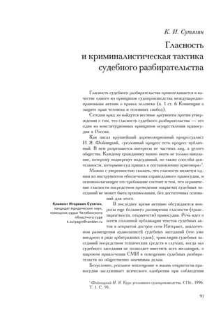 Ê. È. Ñóòÿãèí

                                   Ãëàñíîñòü
               è êðèìèíàëèñòè÷åñêàÿ òàêòèêà
                   ñóäåáíîãî ðàçáèðàòåëüñòâà

                     Ãëàñíîñòü ñóäåáíîãî ðàçáèðàòåëüñòâà ïðîâîçãëàøàåòñÿ â êà-
                  ÷åñòâå îäíîãî èç ïðèíöèïîâ ñóäîïðîèçâîäñòâà ìåæäóíàðîäíî-
                  ïðàâîâûìè àêòàìè î ïðàâàõ ÷åëîâåêà (ï. 1 ñò. 6 Êîíâåíöèè î
                  çàùèòå ïðàâ ÷åëîâåêà è îñíîâíûõ ñâîáîä).
                     Ñåãîäíÿ âðÿä ëè íàéäóòñÿ âåñîìûå àðãóìåíòû ïðîòèâ óòâåð-
                  æäåíèÿ î òîì, ÷òî ãëàñíîñòü ñóäåáíîãî ðàçáèðàòåëüñòâà — ýòî
                  îäèí èç êîíñòèòóöèîííûõ ïðèíöèïîâ îñóùåñòâëåíèÿ ïðàâîñó-
                  äèÿ â Ðîññèè.
                     Êàê ïèñàë êðóïíåéøèé äîðåâîëþöèîííûé ïðîöåññóàëèñò
                  È. ß. Ôîéíèöêèé, «óãîëîâíûé ïðîöåññ åñòü ïðîöåññ ïóáëè÷-
                  íûé. Â íåì ðàçðåøàþòñÿ èíòåðåñû íå ÷àñòíûõ ëèö, à öåëîãî
                  îáùåñòâà. Êàæäîìó ãðàæäàíèíó âàæíî çíàòü íå òîëüêî íàêàçà-
                  íèå, êîòîðîìó ïîäâåðãíóò ïîäñóäèìûé, íî òàêæå ñïîñîáû äåÿ-
                  òåëüíîñòè, êîòîðûìè ñóä ïðèøåë ê ïîñòàíîâëåíèþ ïðèãîâîðà»1.
                     Ìîæíî ñ óâåðåííîñòüþ ñêàçàòü, ÷òî ãëàñíîñòü ÿâëÿåòñÿ îä-
                  íèì èç èíñòðóìåíòîâ îáåñïå÷åíèÿ ñïðàâåäëèâîãî ïðàâîñóäèÿ, è
                  îñíîâîïîëàãàþùåå åãî òðåáîâàíèå ñîñòîèò â òîì, ÷òî îãðàíè÷å-
                  íèå ãëàñíîñòè ïîñðåäñòâîì ïðîâåäåíèÿ çàêðûòûõ ñóäåáíûõ çà-
                  ñåäàíèé íå ìîæåò áûòü ïðîèçâîëüíûì, áåç äîñòàòî÷íûõ îñíîâà-
                              íèé äëÿ ýòîãî.
 Êëèìåíò Èãîðåâè÷ Ñóòÿãèí,       Â ïîñëåäíåå âðåìÿ àêòèâíî îáñóæäàþòñÿ âîï-
  êàíäèäàò þðèäè÷åñêèõ íàóê, ðîñû åùå áîëüøåãî ðàñøèðåíèÿ ãëàñíîñòè (òðàíñ-
ïîìîùíèê ñóäüè ×åëÿáèíñêîãî
             îáëàñòíîãî ñóäà
                              ïàðåíòíîñòè, îòêðûòîñòè) ïðàâîñóäèÿ. Ðå÷ü èäåò î
        k.sutyagin@rambler.ru ïî÷òè ñïëîøíîé ïóáëèêàöèè òåêñòîâ ñóäåáíûõ àê-
                              òîâ â îòêðûòîì äîñòóïå ñåòè Èíòåðíåò, àíàëîãè÷-
                  íîì ðàçìåùåíèè àóäèîçàïèñåé ñóäåáíûõ çàñåäàíèé (÷òî óæå
                  âíåäðåíî â ðÿäå àðáèòðàæíûõ ñóäîâ), òðàíñëÿöèè ñóäåáíûõ çà-
                  ñåäàíèé ïîñðåäñòâîì òåõíè÷åñêèõ ñðåäñòâ â ñëó÷àÿõ, êîãäà çàë
                  ñóäåáíîãî çàñåäàíèÿ íå ïîçâîëÿåò âìåñòèòü âñåõ æåëàþùèõ, î
                  øèðîêîì ïðèâëå÷åíèè ÑÌÈ ê îñâåùåíèþ ñóäåáíûõ ðàçáèðà-
                  òåëüñòâ ïî îáùåñòâåííî çíà÷èìûì äåëàì.
                     Áåçóñëîâíî, ðåàëüíîå âîïëîùåíèå â æèçíü îòêðûòîñòè ïðà-
                  âîñóäèÿ çàñëóæèâàåò âñÿ÷åñêîãî îäîáðåíèÿ ïðè ñîáëþäåíèè

                   1
                     Ôîéíèöêèé È. ß. Êóðñ óãîëîâíîãî ñóäîïðîèçâîäñòâà. ÑÏá., 1996.
                   Ò. 1. Ñ. 95.

                                                                               91
 