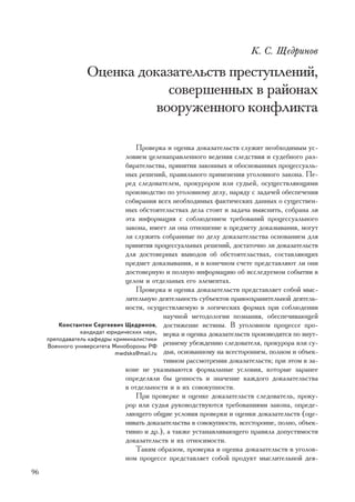 Ê. Ñ. Ùåäðèíîâ

                  Îöåíêà äîêàçàòåëüñòâ ïðåñòóïëåíèé,
                              ñîâåðøåííûõ â ðàéîíàõ
                            âîîðóæåííîãî êîíôëèêòà

                                   Ïðîâåðêà è îöåíêà äîêàçàòåëüñòâ ñëóæèò íåîáõîäèìûì óñ-
                               ëîâèåì öåëåíàïðàâëåííîãî âåäåíèÿ ñëåäñòâèÿ è ñóäåáíîãî ðàç-
                               áèðàòåëüñòâà, ïðèíÿòèÿ çàêîííûõ è îáîñíîâàííûõ ïðîöåññóàëü-
                               íûõ ðåøåíèé, ïðàâèëüíîãî ïðèìåíåíèÿ óãîëîâíîãî çàêîíà. Ïå-
                               ðåä ñëåäîâàòåëåì, ïðîêóðîðîì èëè ñóäüåé, îñóùåñòâëÿþùèìè
                               ïðîèçâîäñòâî ïî óãîëîâíîìó äåëó, íàðÿäó ñ çàäà÷åé îáåñïå÷åíèÿ
                               ñîáèðàíèÿ âñåõ íåîáõîäèìûõ ôàêòè÷åñêèõ äàííûõ î ñóùåñòâåí-
                               íûõ îáñòîÿòåëüñòâàõ äåëà ñòîèò è çàäà÷à âûÿñíèòü, ñîáðàíà ëè
                               ýòà èíôîðìàöèÿ ñ ñîáëþäåíèåì òðåáîâàíèé ïðîöåññóàëüíîãî
                               çàêîíà, èìååò ëè îíà îòíîøåíèå ê ïðåäìåòó äîêàçûâàíèÿ, ìîãóò
                               ëè ñëóæèòü ñîáðàííûå ïî äåëó äîêàçàòåëüñòâà îñíîâàíèåì äëÿ
                               ïðèíÿòèÿ ïðîöåññóàëüíûõ ðåøåíèé, äîñòàòî÷íî ëè äîêàçàòåëüñòâ
                               äëÿ äîñòîâåðíûõ âûâîäîâ îá îáñòîÿòåëüñòâàõ, ñîñòàâëÿþùèõ
                               ïðåäìåò äîêàçûâàíèÿ, è â êîíå÷íîì ñ÷åòå ïðåäñòàâëÿþò ëè îíè
                               äîñòîâåðíóþ è ïîëíóþ èíôîðìàöèþ îá èññëåäóåìîì ñîáûòèè â
                               öåëîì è îòäåëüíûõ åãî ýëåìåíòàõ.
                                   Ïðîâåðêà è îöåíêà äîêàçàòåëüñòâ ïðåäñòàâëÿåò ñîáîé ìûñ-
                               ëèòåëüíóþ äåÿòåëüíîñòü ñóáúåêòîâ ïðàâîîõðàíèòåëüíîé äåÿòåëü-
                               íîñòè, îñóùåñòâëÿåìóþ â ëîãè÷åñêèõ ôîðìàõ ïðè ñîáëþäåíèè
                                           íàó÷íîé ìåòîäîëîãèè ïîçíàíèÿ, îáåñïå÷èâàþùåé
         Êîíñòàíòèí Ñåðãååâè÷ Ùåäðèíîâ, äîñòèæåíèå èñòèíû. Â óãîëîâíîì ïðîöåññå ïðî-
                êàíäèäàò þðèäè÷åñêèõ íàóê, âåðêà è îöåíêà äîêàçàòåëüñòâ ïðîèçâîäèòñÿ ïî âíóò-
     ïðåïîäàâàòåëü êàôåäðû êðèìèíàëèñòèêè
     Âîåííîãî óíèâåðñèòåòà Ìèíîáîðîíû ÐÔ
                                           ðåííåìó óáåæäåíèþ ñëåäîâàòåëÿ, ïðîêóðîðà èëè ñó-
                            mwdsks@mail.ru äüè, îñíîâàííîìó íà âñåñòîðîííåì, ïîëíîì è îáúåê-
                                           òèâíîì ðàññìîòðåíèè äîêàçàòåëüñòâ; ïðè ýòîì â çà-
                               êîíå íå óêàçûâàþòñÿ ôîðìàëüíûå óñëîâèÿ, êîòîðûå çàðàíåå
                               îïðåäåëÿëè áû öåííîñòü è çíà÷åíèå êàæäîãî äîêàçàòåëüñòâà
                               â îòäåëüíîñòè è â èõ ñîâîêóïíîñòè.
                                   Ïðè ïðîâåðêå è îöåíêå äîêàçàòåëüñòâ ñëåäîâàòåëü, ïðîêó-
                               ðîð èëè ñóäüÿ ðóêîâîäñòâóþòñÿ òðåáîâàíèÿìè çàêîíà, îïðåäå-
                               ëÿþùåãî îáùèå óñëîâèÿ ïðîâåðêè è îöåíêè äîêàçàòåëüñòâ (îöå-
                               íèâàòü äîêàçàòåëüñòâà â ñîâîêóïíîñòè, âñåñòîðîííå, ïîëíî, îáúåê-
                               òèâíî è äð.), à òàêæå óñòàíàâëèâàþùåãî ïðàâèëà äîïóñòèìîñòè
                               äîêàçàòåëüñòâ è èõ îòíîñèìîñòè.
                                   Òàêèì îáðàçîì, ïðîâåðêà è îöåíêà äîêàçàòåëüñòâ â óãîëîâ-
                               íîì ïðîöåññå ïðåäñòàâëÿåò ñîáîé ïðîäóêò ìûñëèòåëüíîé äåÿ-
96
 