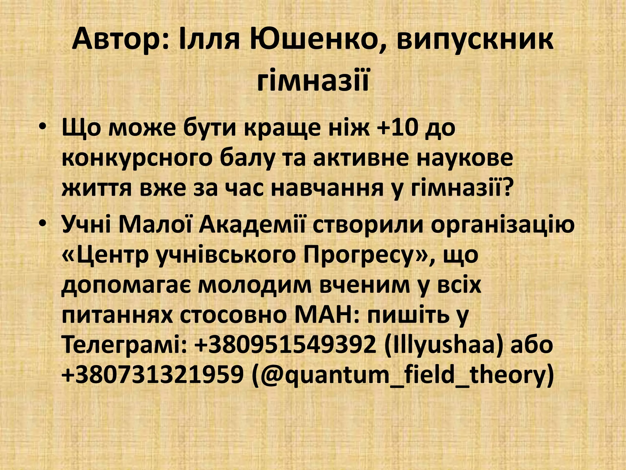 Автор: Ілля Юшенко, випускник
гімназії
• Що може бути краще ніж +10 до
конкурсного балу та активне наукове
життя вже за час навчання у гімназії?
• Учні Малої Академії створили організацію
«Центр учнівського Прогресу», що
допомагає молодим вченим у всіх
питаннях стосовно МАН: пишіть у
Телеграмі: +380951549392 (Illyushaa) або
+380731321959 (@quantum_field_theory)
 