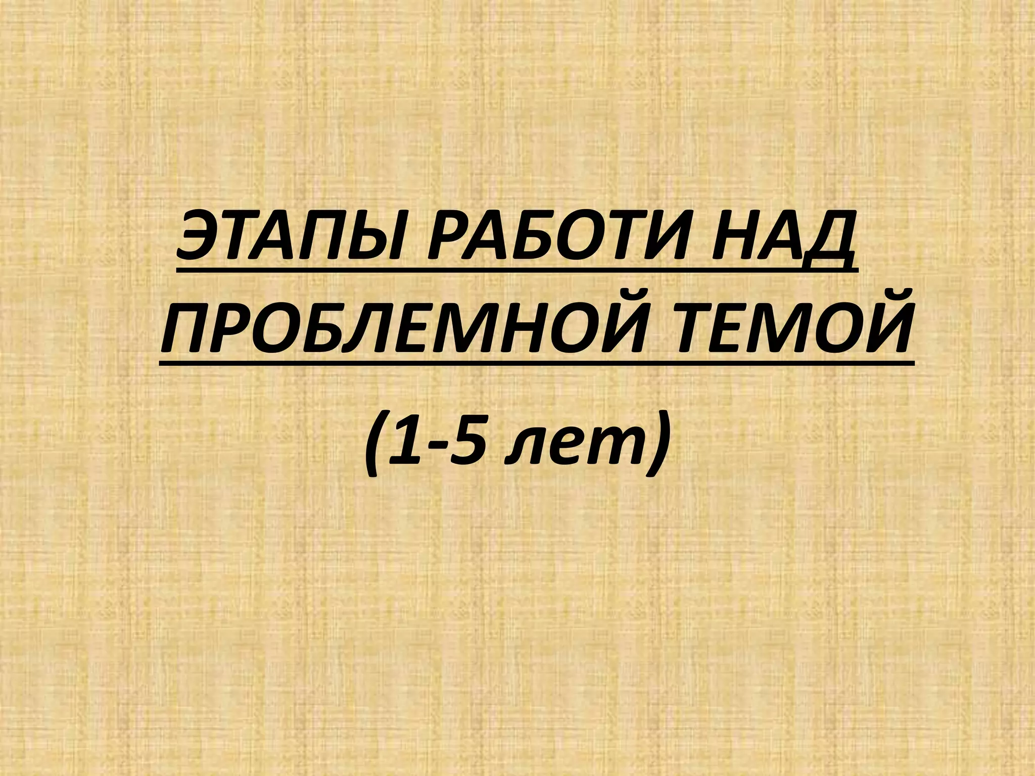 ЭТАПЫ РАБОТИ НАД
ПРОБЛЕМНОЙ ТЕМОЙ
(1-5 лет)
 
