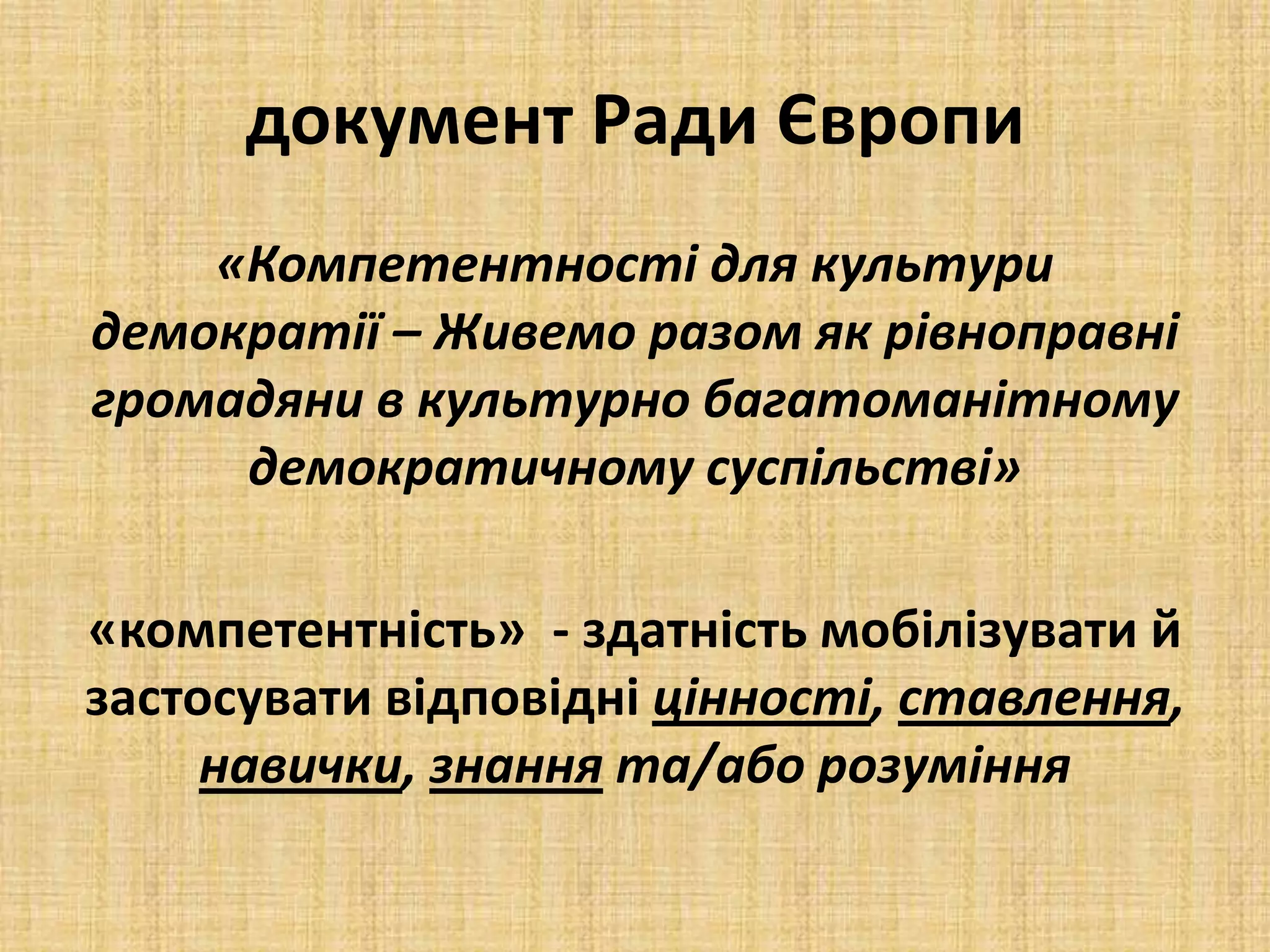 документ Ради Європи
«Компетентності для культури
демократії – Живемо разом як рівноправні
громадяни в культурно багатоманітному
демократичному суспільстві»
«компетентність» - здатність мобілізувати й
застосувати відповідні цінності, ставлення,
навички, знання та/або розуміння
 