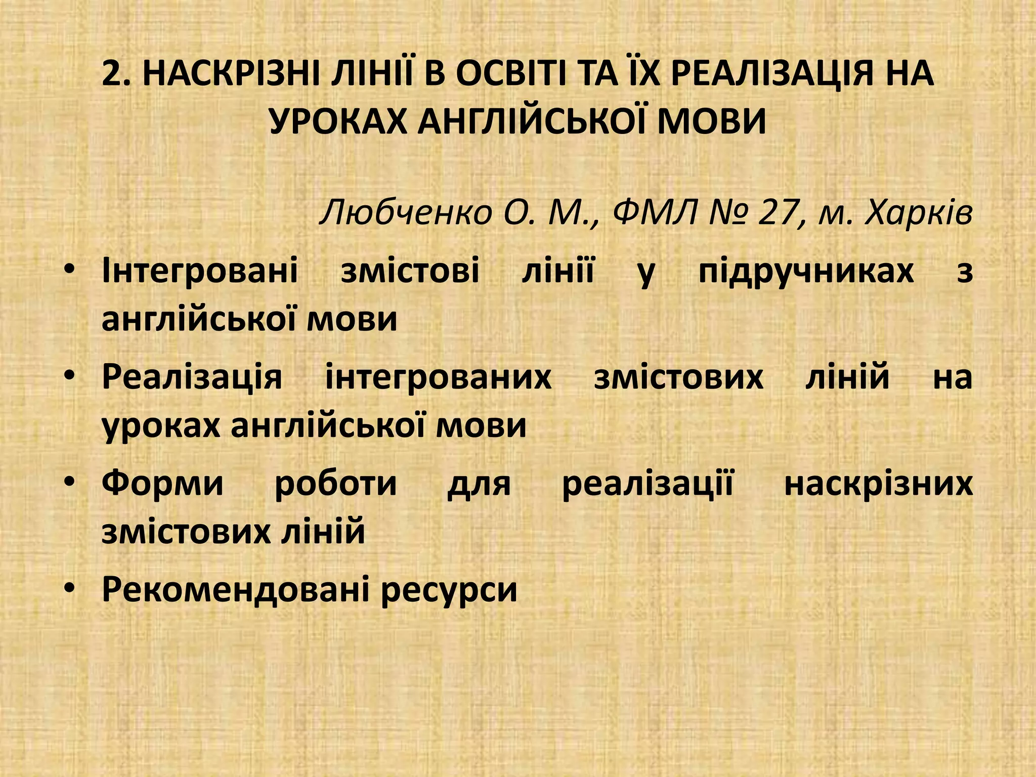 2. НАСКРІЗНІ ЛІНІЇ В ОСВІТІ ТА ЇХ РЕАЛІЗАЦІЯ НА
УРОКАХ АНГЛІЙСЬКОЇ МОВИ
Любченко О. М., ФМЛ № 27, м. Харків
• Інтегровані змістові лінії у підручниках з
англійської мови
• Реалізація інтегрованих змістових ліній на
уроках англійської мови
• Форми роботи для реалізації наскрізних
змістових ліній
• Рекомендовані ресурси
 