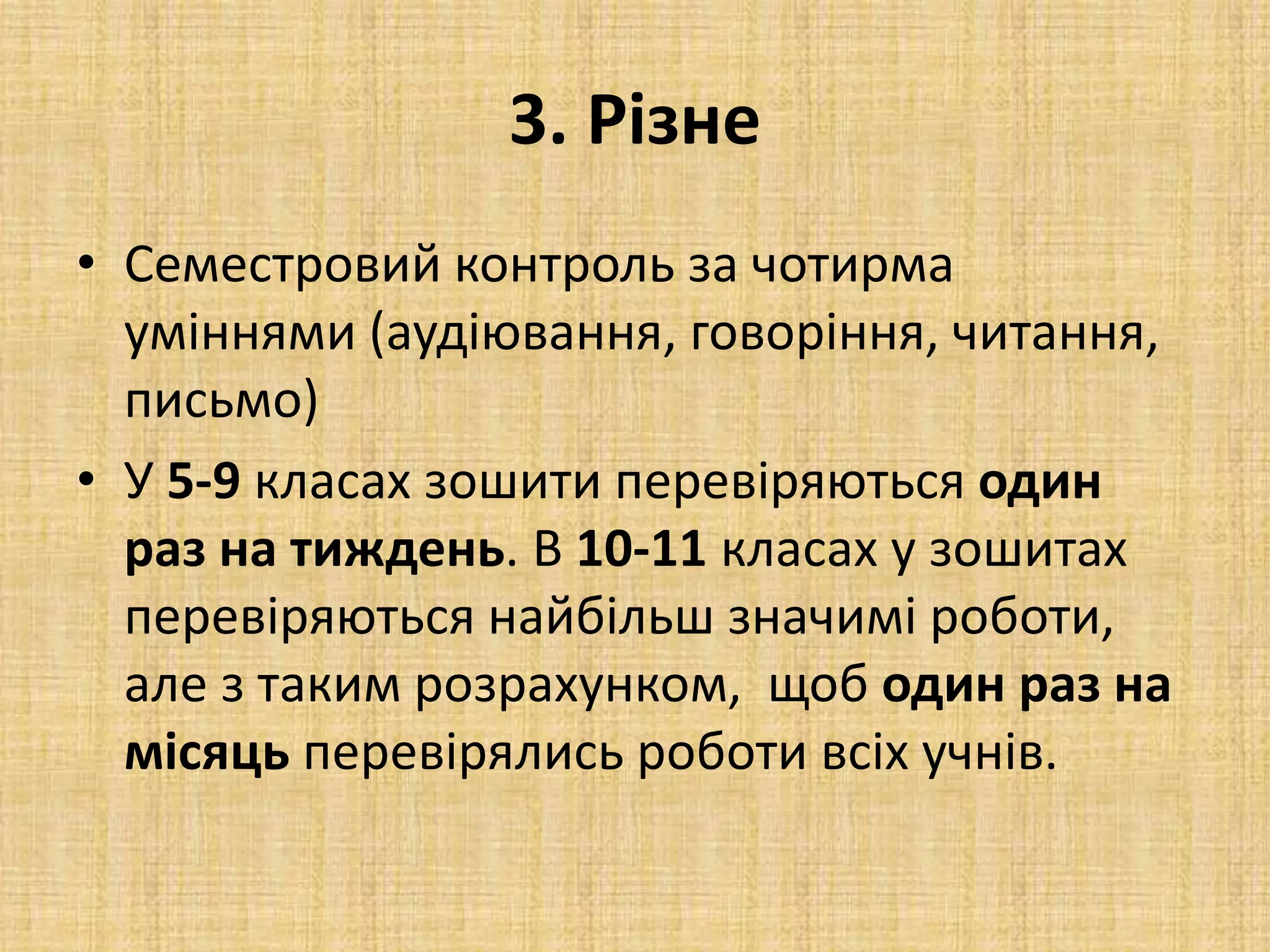 3. Різне
• Семестровий контроль за чотирма
уміннями (аудіювання, говоріння, читання,
письмо)
• У 5-9 класах зошити перевіряються один
раз на тиждень. В 10-11 класах у зошитах
перевіряються найбільш значимі роботи,
але з таким розрахунком, щоб один раз на
місяць перевірялись роботи всіх учнів.
 